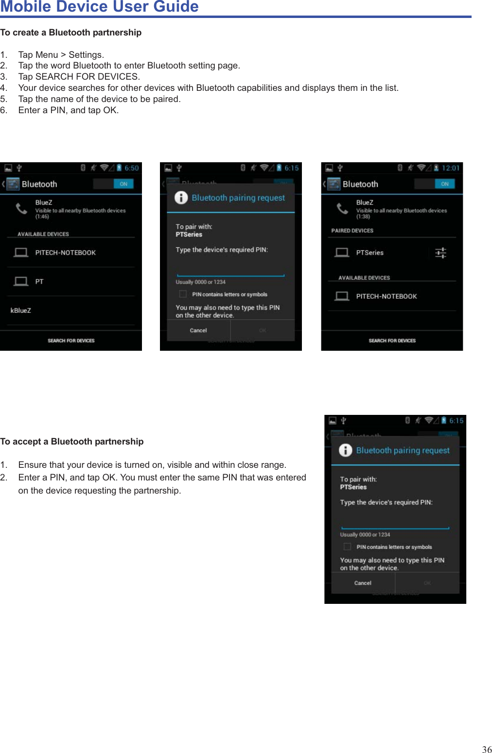 Mobile Device User Guide                                                                                                                                                                                                                                                                                                                                                                                                                                                                                                                                             36 To create a Bluetooth partnership  1. Tap Menu &gt; Settings.  2.  Tap the word Bluetooth to enter Bluetooth setting page.   3.  Tap SEARCH FOR DEVICES.   4.  Your device searches for other devices with Bluetooth capabilities and displays them in the list.   5.  Tap the name of the device to be paired. 6.  Enter a PIN, and tap OK.                              To accept a Bluetooth partnership  1.  Ensure that your device is turned on, visible and within close range.   2.  Enter a PIN, and tap OK. You must enter the same PIN that was entered on the device requesting the partnership.                      