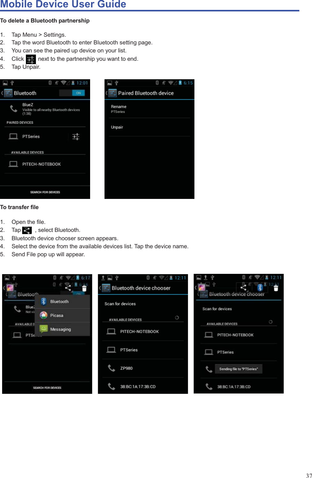 Mobile Device User Guide                                                                                                                                                                                                                                                                                                                                                                                                                                                                                                                                             37 To delete a Bluetooth partnership    1. Tap Menu &gt; Settings.  2.  Tap the word Bluetooth to enter Bluetooth setting page. 3.  You can see the paired up device on your list. 4.  Click          next to the partnership you want to end. 5. Tap Unpair.                     To transfer file  1. Open the file. 2.  Tap     , select Bluetooth. 3.  Bluetooth device chooser screen appears. 4.  Select the device from the available devices list. Tap the device name.   5.  Send File pop up will appear.                           