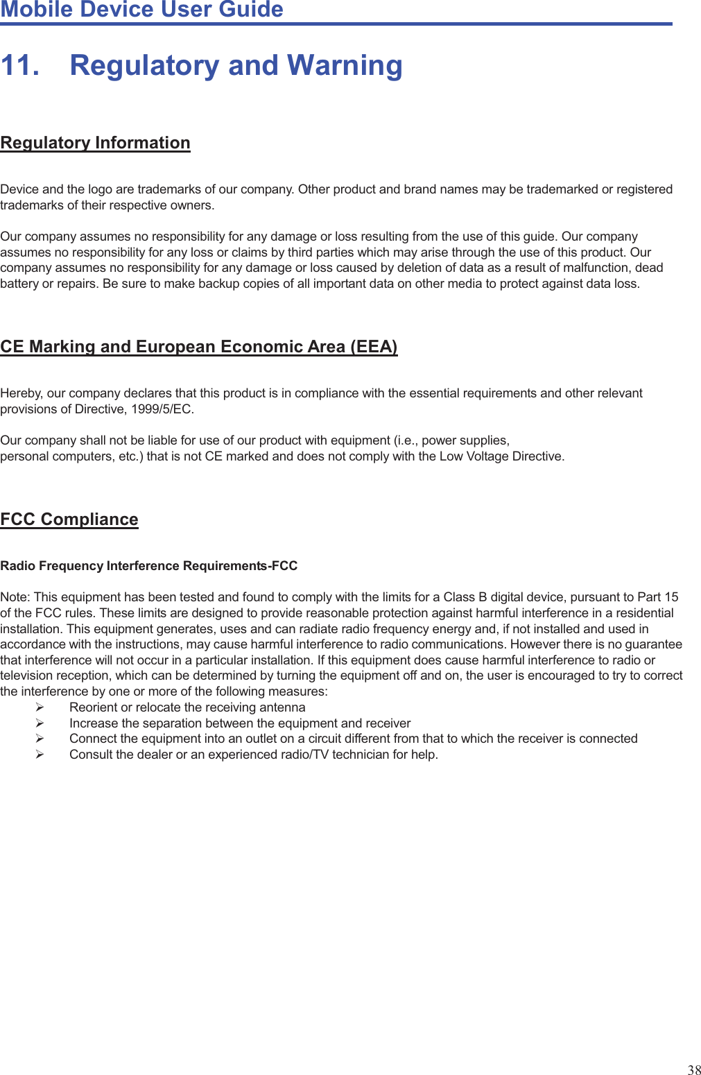 Mobile Device User Guide                                                                                                                                                                                                                                                                                                                                                                                                                                                                                                                                             38 11. Regulatory and Warning  Regulatory Information Device and the logo are trademarks of our company. Other product and brand names may be trademarked or registered trademarks of their respective owners.    Our company assumes no responsibility for any damage or loss resulting from the use of this guide. Our company assumes no responsibility for any loss or claims by third parties which may arise through the use of this product. Our company assumes no responsibility for any damage or loss caused by deletion of data as a result of malfunction, dead battery or repairs. Be sure to make backup copies of all important data on other media to protect against data loss.  CE Marking and European Economic Area (EEA) Hereby, our company declares that this product is in compliance with the essential requirements and other relevant provisions of Directive, 1999/5/EC.  Our company shall not be liable for use of our product with equipment (i.e., power supplies,   personal computers, etc.) that is not CE marked and does not comply with the Low Voltage Directive.    FCC Compliance Radio Frequency Interference Requirements-FCC  Note: This equipment has been tested and found to comply with the limits for a Class B digital device, pursuant to Part 15 of the FCC rules. These limits are designed to provide reasonable protection against harmful interference in a residential installation. This equipment generates, uses and can radiate radio frequency energy and, if not installed and used in accordance with the instructions, may cause harmful interference to radio communications. However there is no guarantee that interference will not occur in a particular installation. If this equipment does cause harmful interference to radio or television reception, which can be determined by turning the equipment off and on, the user is encouraged to try to correct the interference by one or more of the following measures: ¾  Reorient or relocate the receiving antenna ¾  Increase the separation between the equipment and receiver ¾  Connect the equipment into an outlet on a circuit different from that to which the receiver is connected ¾  Consult the dealer or an experienced radio/TV technician for help.             