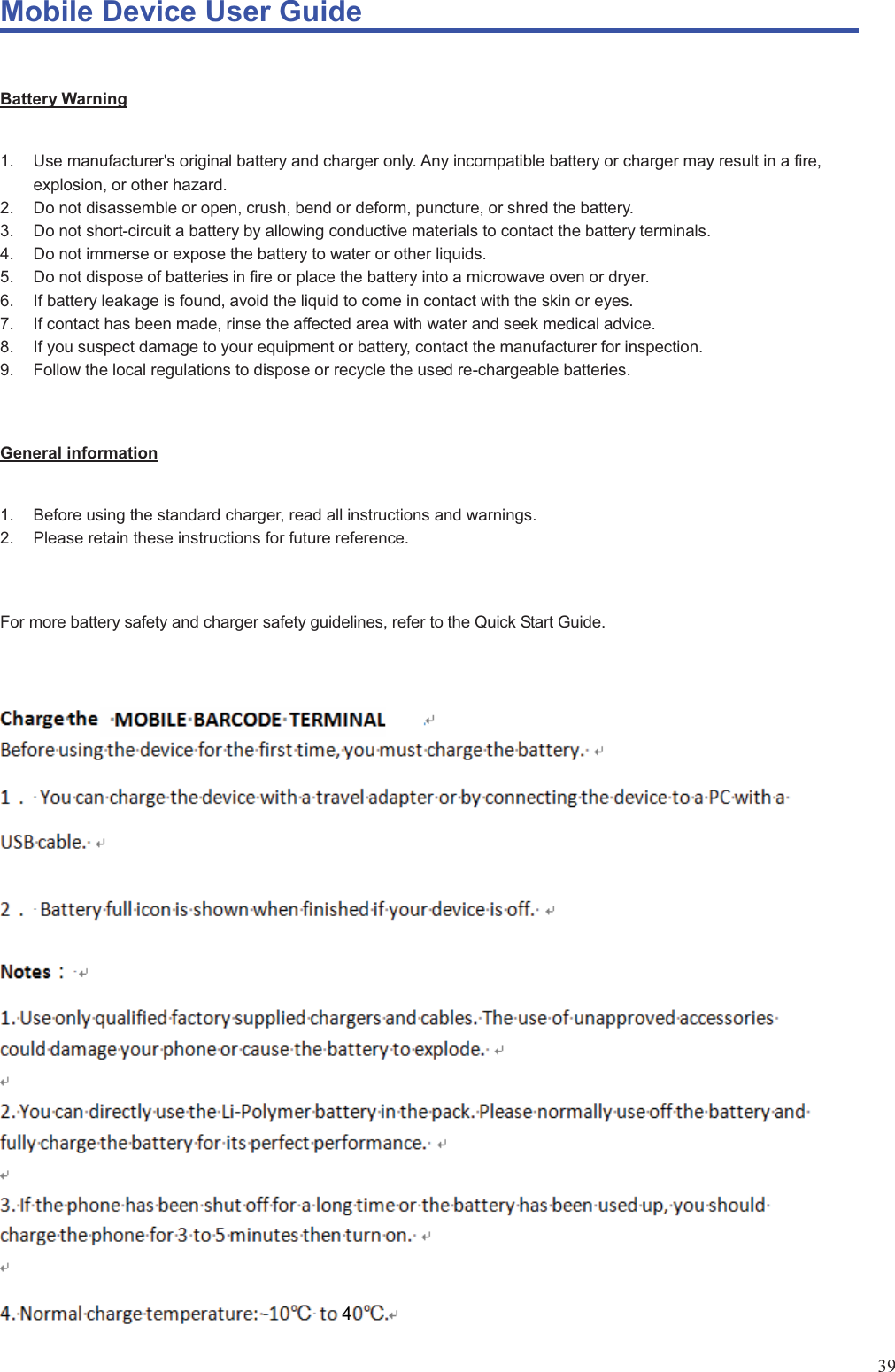 Mobile Device User Guide                                                                                                                                                                                                                                                                                                                                                                                                                                                                                                                                             39 Battery Warning 1.  Use manufacturer&apos;s original battery and charger only. Any incompatible battery or charger may result in a fire, explosion, or other hazard. 2.  Do not disassemble or open, crush, bend or deform, puncture, or shred the battery.   3.  Do not short-circuit a battery by allowing conductive materials to contact the battery terminals.   4.  Do not immerse or expose the battery to water or other liquids. 5.  Do not dispose of batteries in fire or place the battery into a microwave oven or dryer. 6.  If battery leakage is found, avoid the liquid to come in contact with the skin or eyes.   7.  If contact has been made, rinse the affected area with water and seek medical advice. 8.  If you suspect damage to your equipment or battery, contact the manufacturer for inspection. 9.  Follow the local regulations to dispose or recycle the used re-chargeable batteries.  General information 1.  Before using the standard charger, read all instructions and warnings.   2.  Please retain these instructions for future reference.    For more battery safety and charger safety guidelines, refer to the Quick Start Guide. 4