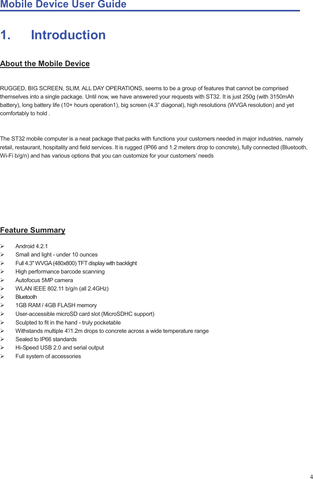Mobile Device User Guide                                                                                                                                                                                                                                                                                                                                                                                                                                                                                                                                             41.       Introduction About the Mobile Device  RUGGED, BIG SCREEN, SLIM, ALL DAY OPERATIONS, seems to be a group of features that cannot be comprised themselves into a single package. Until now, we have answered your requests with ST32. It is just 250g (with 3150mAh battery), long battery life (10+ hours operation1), big screen (4.3” diagonal), high resolutions (WVGA resolution) and yet comfortably to hold .   The ST32 mobile computer is a neat package that packs with functions your customers needed in major industries, namely retail, restaurant, hospitality and field services. It is rugged (IP66 and 1.2 meters drop to concrete), fully connected (Bluetooth, Wi-Fi b/g/n) and has various options that you can customize for your customers’ needs        Feature Summary ¾ Android 4.2.1 ¾  Small and light - under 10 ounces   ¾  Full 4.3&quot; WVGA (480x800) TFT display with backlight   ¾  High performance barcode scanning   ¾  Autofocus 5MP camera ¾  WLAN IEEE 802.11 b/g/n (all 2.4GHz) ¾ Bluetooth  ¾  1GB RAM / 4GB FLASH memory   ¾  User-accessible microSD card slot (MicroSDHC support)   ¾  Sculpted to fit in the hand - truly pocketable   ¾  Withstands multiple 4&apos;/1.2m drops to concrete across a wide temperature range   ¾ Sealed to IP66 standards   ¾  Hi-Speed USB 2.0 and serial output   ¾  Full system of accessories          