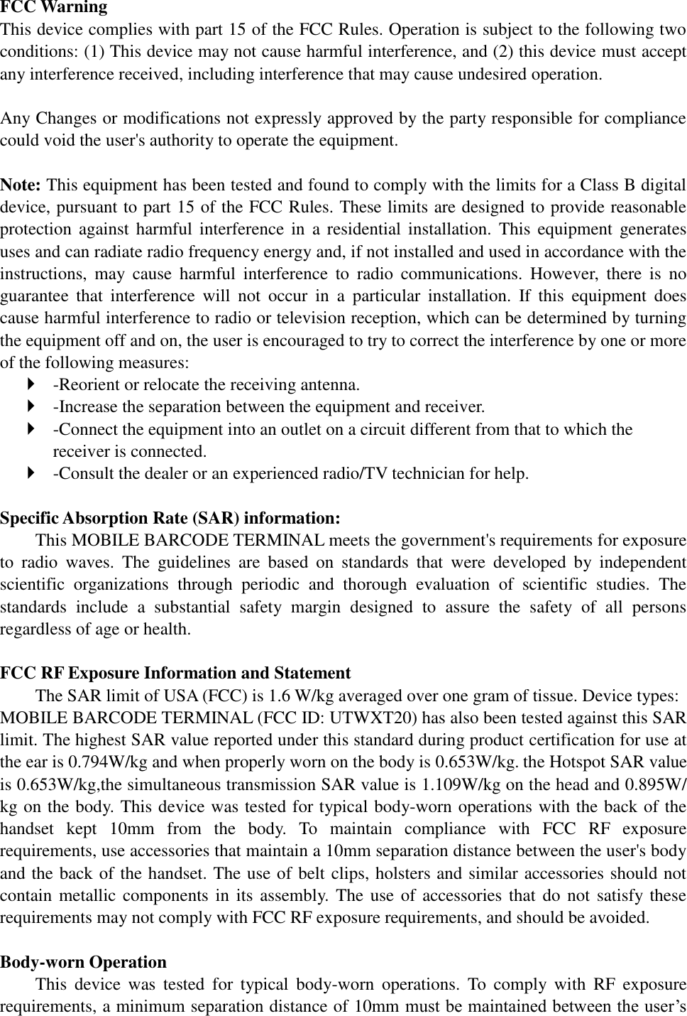 FCC Warning This device complies with part 15 of the FCC Rules. Operation is subject to the following two conditions: (1) This device may not cause harmful interference, and (2) this device must accept any interference received, including interference that may cause undesired operation.  Any Changes or modifications not expressly approved by the party responsible for compliance could void the user&apos;s authority to operate the equipment.    Note: This equipment has been tested and found to comply with the limits for a Class B digital device, pursuant to part 15 of the FCC Rules. These limits are designed to provide reasonable protection against  harmful  interference in  a residential  installation.  This  equipment  generates uses and can radiate radio frequency energy and, if not installed and used in accordance with the instructions,  may  cause  harmful  interference  to  radio  communications.  However,  there  is  no guarantee  that  interference  will  not  occur  in  a  particular  installation.  If  this  equipment  does cause harmful interference to radio or television reception, which can be determined by turning the equipment off and on, the user is encouraged to try to correct the interference by one or more of the following measures:    -Reorient or relocate the receiving antenna.    -Increase the separation between the equipment and receiver.    -Connect the equipment into an outlet on a circuit different from that to which the receiver is connected.    -Consult the dealer or an experienced radio/TV technician for help.    Specific Absorption Rate (SAR) information:   This MOBILE BARCODE TERMINAL meets the government&apos;s requirements for exposure to  radio  waves.  The  guidelines  are  based  on  standards  that  were  developed  by  independent scientific  organizations  through  periodic  and  thorough  evaluation  of  scientific  studies.  The standards  include  a  substantial  safety  margin  designed  to  assure  the  safety  of  all  persons regardless of age or health.    FCC RF Exposure Information and Statement The SAR limit of USA (FCC) is 1.6 W/kg averaged over one gram of tissue. Device types:   MOBILE BARCODE TERMINAL (FCC ID: UTWXT20) has also been tested against this SAR limit. The highest SAR value reported under this standard during product certification for use at the ear is 0.794W/kg and when properly worn on the body is 0.653W/kg. the Hotspot SAR value is 0.653W/kg,the simultaneous transmission SAR value is 1.109W/kg on the head and 0.895W/ kg on the body. This device was tested for typical body-worn operations with the back of the handset  kept  10mm  from  the  body.  To  maintain  compliance  with  FCC  RF  exposure requirements, use accessories that maintain a 10mm separation distance between the user&apos;s body and the back of the handset. The use of belt clips, holsters and similar accessories should not contain metallic components in  its assembly.  The  use of accessories that  do not satisfy these requirements may not comply with FCC RF exposure requirements, and should be avoided.    Body-worn Operation   This  device  was  tested  for  typical  body-worn  operations.  To  comply  with  RF  exposure requirements, a minimum separation distance of 10mm must be maintained between the user’s 