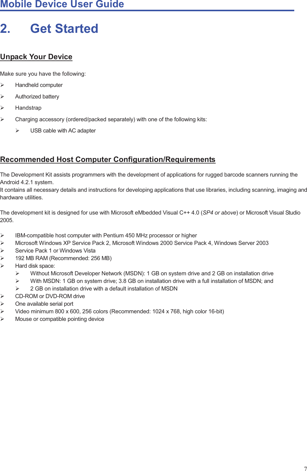 Mobile Device User Guide                                                                                                                                                                                                                                                                                                                                                                                                                                                                                                                                             72.       Get  Started Unpack Your Device Make sure you have the following:   ¾ Handheld computer  ¾ Authorized battery ¾ Handstrap ¾  Charging accessory (ordered/packed separately) with one of the following kits:   ¾  USB cable with AC adapter    Recommended Host Computer Configuration/Requirements The Development Kit assists programmers with the development of applications for rugged barcode scanners running the Android 4.2.1 system.   It contains all necessary details and instructions for developing applications that use libraries, including scanning, imaging and hardware utilities.    The development kit is designed for use with Microsoft eMbedded Visual C++ 4.0 (SP4 or above) or Microsoft Visual Studio 2005.   ¾ IBM-compatible host computer with Pentium 450 MHz processor or higher   ¾  Microsoft Windows XP Service Pack 2, Microsoft Windows 2000 Service Pack 4, Windows Server 2003   ¾  Service Pack 1 or Windows Vista   ¾  192 MB RAM (Recommended: 256 MB)   ¾ Hard disk space:  ¾  Without Microsoft Developer Network (MSDN): 1 GB on system drive and 2 GB on installation drive   ¾  With MSDN: 1 GB on system drive; 3.8 GB on installation drive with a full installation of MSDN; and   ¾  2 GB on installation drive with a default installation of MSDN   ¾  CD-ROM or DVD-ROM drive   ¾  One available serial port   ¾  Video minimum 800 x 600, 256 colors (Recommended: 1024 x 768, high color 16-bit)   ¾  Mouse or compatible pointing device                