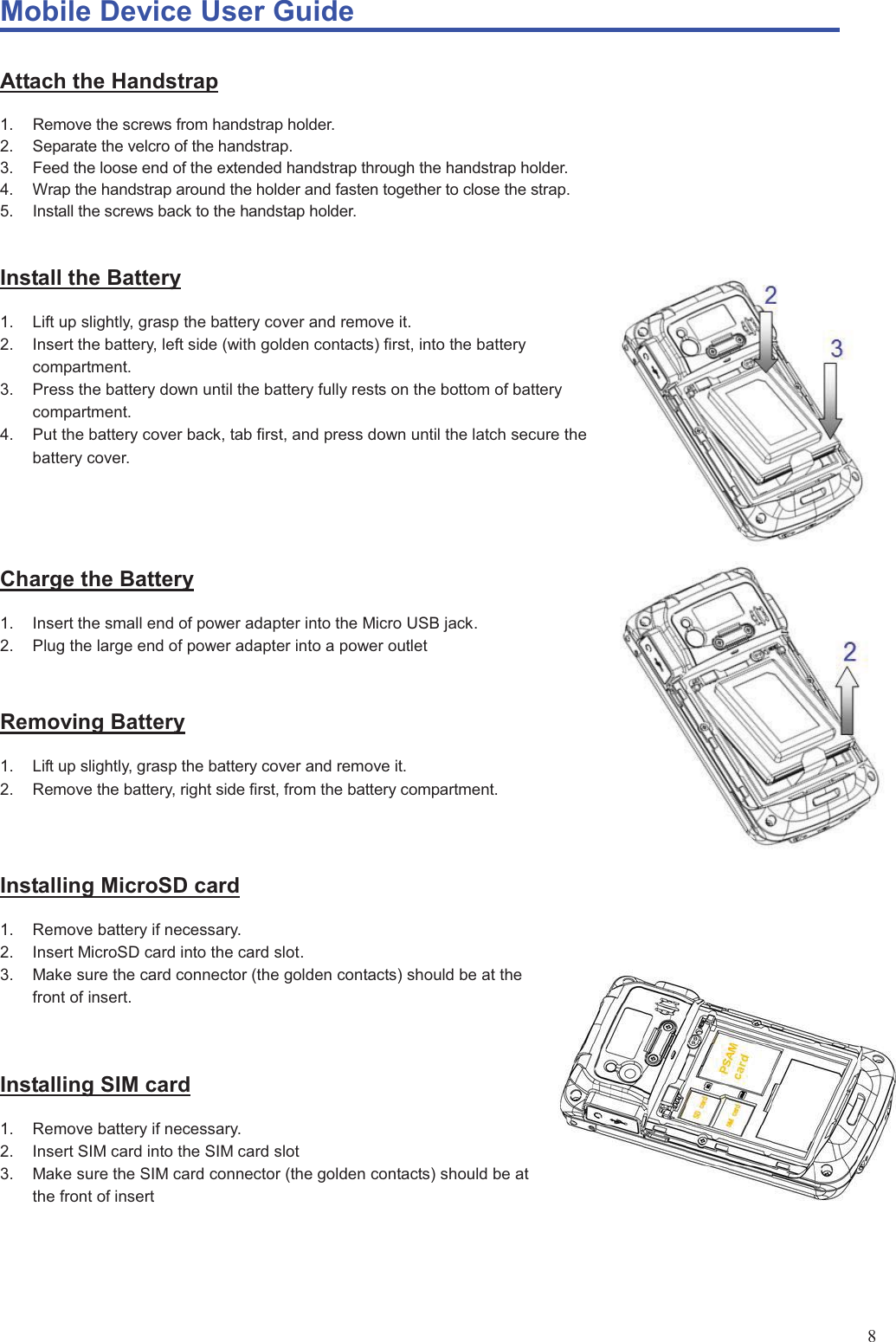 Mobile Device User Guide                                                                                                                                                                                                                                                                                                                                                                                                                                                                                                                                             8Attach the Handstrap 1.  Remove the screws from handstrap holder. 2.  Separate the velcro of the handstrap. 3.  Feed the loose end of the extended handstrap through the handstrap holder. 4.  Wrap the handstrap around the holder and fasten together to close the strap. 5.  Install the screws back to the handstap holder.  Install the Battery 1.  Lift up slightly, grasp the battery cover and remove it. 2.  Insert the battery, left side (with golden contacts) first, into the battery compartment. 3.  Press the battery down until the battery fully rests on the bottom of battery compartment. 4.  Put the battery cover back, tab first, and press down until the latch secure the battery cover.   Charge the Battery 1.  Insert the small end of power adapter into the Micro USB jack. 2.  Plug the large end of power adapter into a power outlet  Removing Battery 1.  Lift up slightly, grasp the battery cover and remove it. 2.  Remove the battery, right side first, from the battery compartment.    Installing MicroSD card 1.  Remove battery if necessary. 2.  Insert MicroSD card into the card slot. 3.  Make sure the card connector (the golden contacts) should be at the front of insert.   Installing SIM card 1.  Remove battery if necessary. 2.  Insert SIM card into the SIM card slot 3.  Make sure the SIM card connector (the golden contacts) should be at the front of insert     