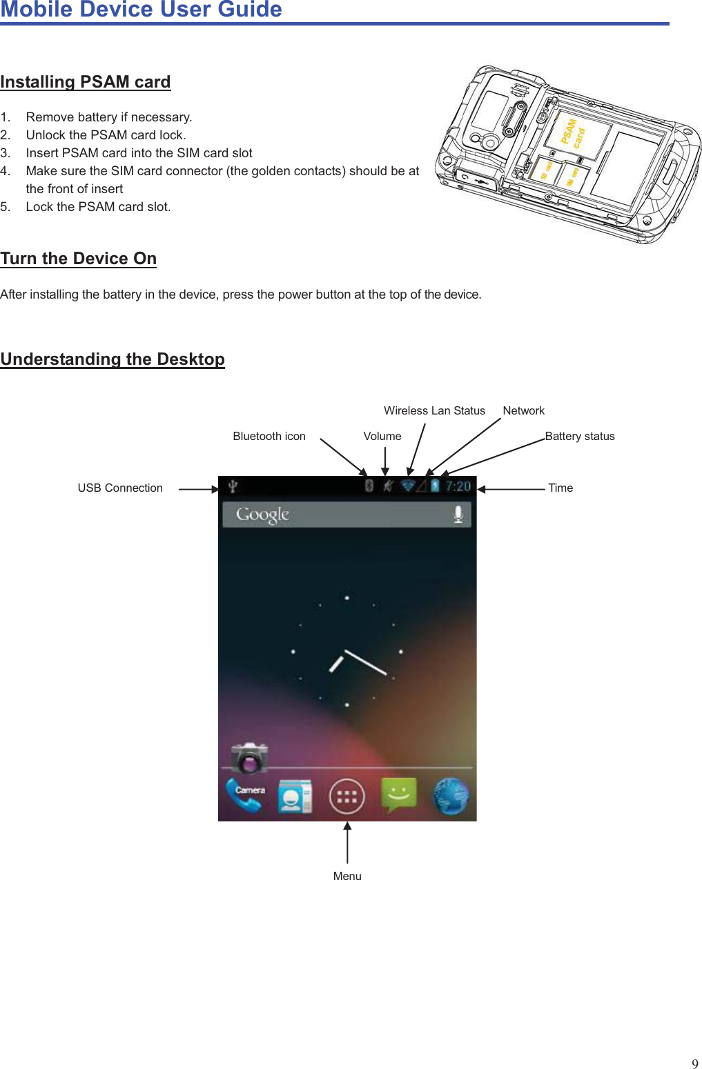 Mobile Device User Guide                                                                                                                                                                                                                                                                                                                                                                                                                                                                                                                                             9 Installing PSAM card 1.  Remove battery if necessary. 2.  Unlock the PSAM card lock. 3.  Insert PSAM card into the SIM card slot 4.  Make sure the SIM card connector (the golden contacts) should be at the front of insert 5.  Lock the PSAM card slot.  Turn the Device On After installing the battery in the device, press the power button at the top of the device.    Understanding the Desktop                                                           Wireless Lan Status   Network                            Bluetooth icon          Volume                         Battery status                                                                            USB Connection                                                                   Time                                                                                                                                                                                                                                                                                                                                                          Menu                                                           