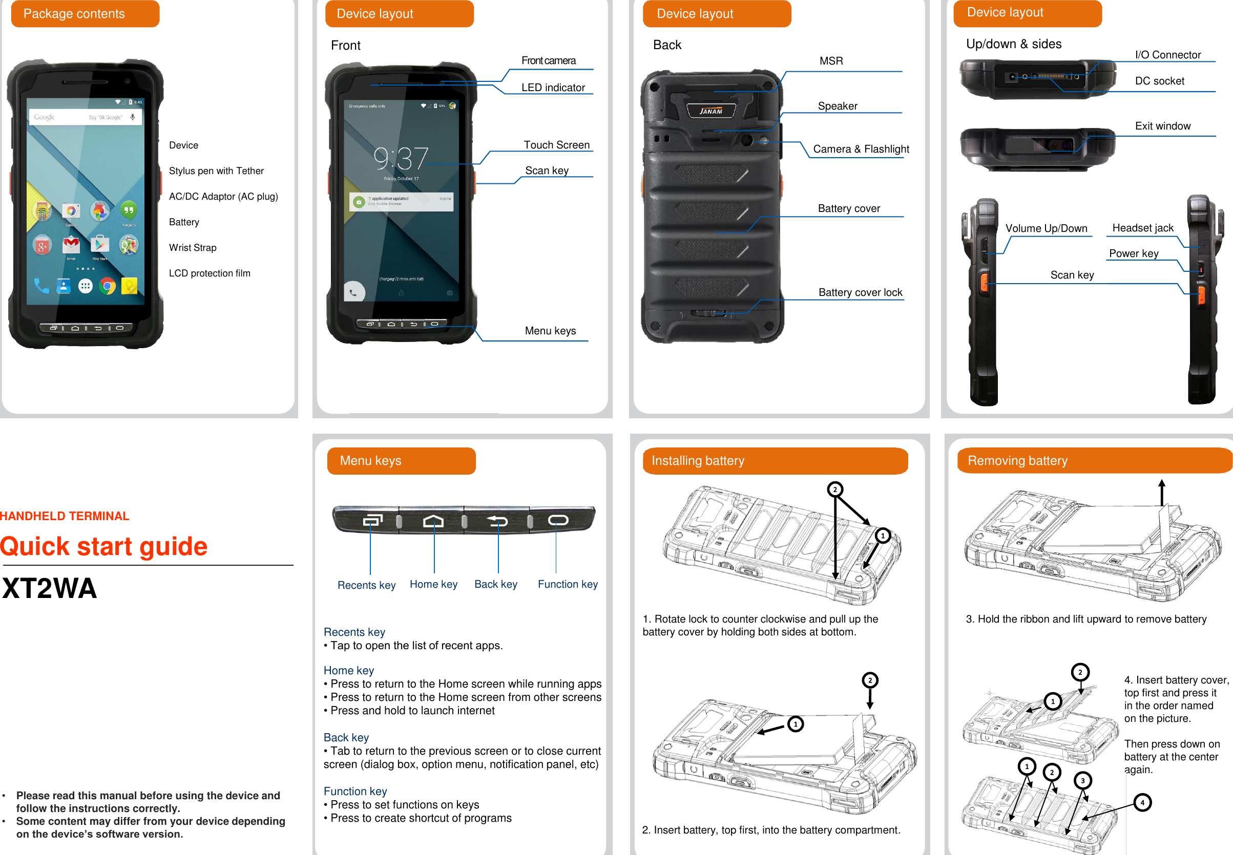 HANDHELD TERMINALQuick start guideXT2WAFrontPackage contents Device layoutDeviceStylus pen with TetherAC/DC Adaptor (AC plug)BatteryWrist StrapLCD protection filmTouch ScreenScan keyFront cameraDevice layoutUp/down &amp; sides I/O ConnectorExit windowDevice layoutScan keyPower keyVolume Up/DownLED indicatorHeadset jackBackMSRBattery cover lockBattery coverSpeakerCamera &amp; FlashlightMenu keysDC socketMenu keys Installing battery1. Rotate lock to counter clockwise and pull up the battery cover by holding both sides at bottom.  3. Hold the ribbon and lift upward to remove batteryFunction keyRecents key• Tap to open the list of recent apps.Home key • Press to return to the Home screen while running apps• Press to return to the Home screen from other screens• Press and hold to launch internetBack key • Tab to return to the previous screen or to close current screen (dialog box, option menu, notification panel, etc)Function key • Press to set functions on keys• Press to create shortcut of programs 2. Insert battery, top first, into the battery compartment.4. Insert battery cover,top first and press it in the order named on the picture. Then press down on battery at the center again.Back keyHome keyRecents keyRemoving battery•Please read this manual before using the device and follow the instructions correctly.•Some content may differ from your device depending on the device’s software version.