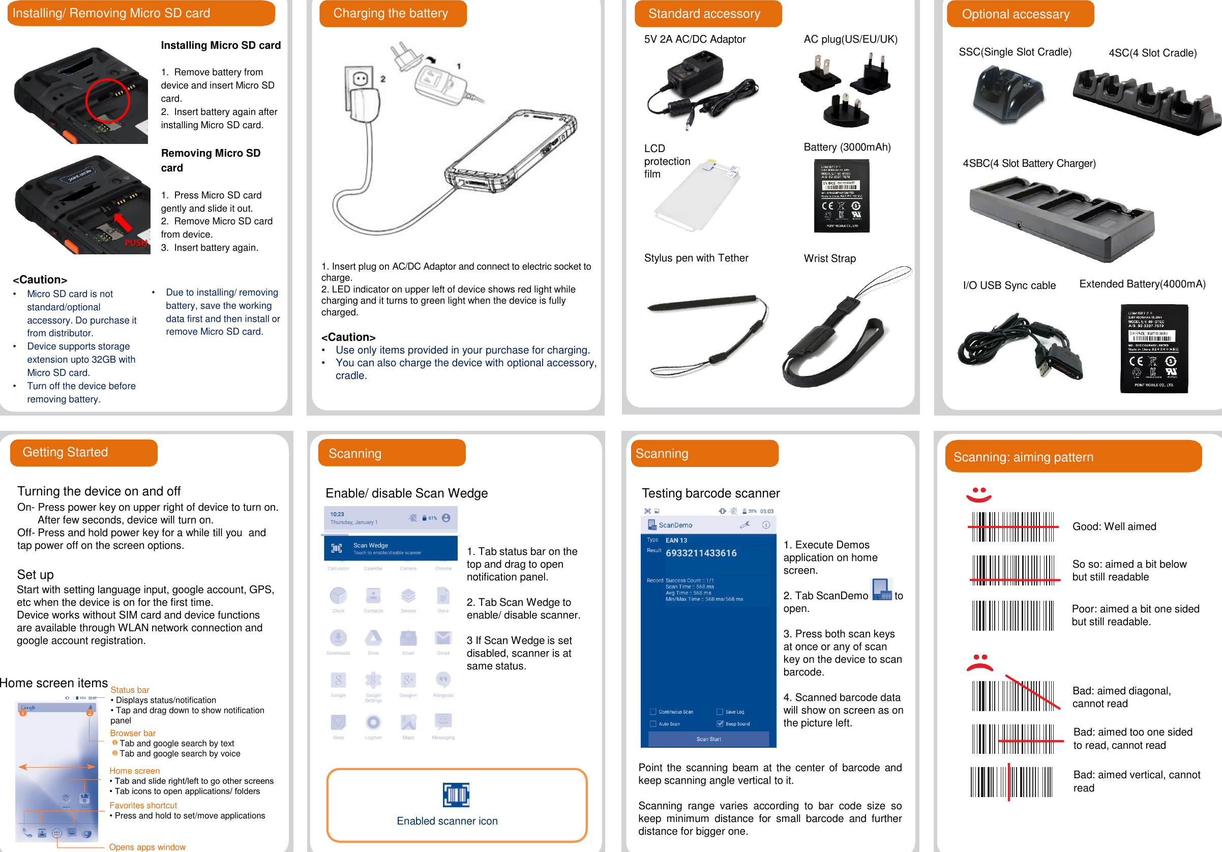 Installing/ Removing Micro SD card Standard accessoryInstalling Micro SD card1.  Remove battery from device and insert Micro SD card.2.  Insert battery again after installing Micro SD card.Removing Micro SD card1.  Press Micro SD card gently and slide it out.2.  Remove Micro SD card from device.3.  Insert battery again.&lt;Caution&gt;•Micro SD card is not standard/optional  accessory. Do purchase it from distributor.•Device supports storage extension upto 32GB with Micro SD card.•Turn off the device before removing battery.Charging the battery•Due to installing/ removing battery, save the working data first and then install or remove Micro SD card. 1. Insert plug on AC/DC Adaptor and connect to electric socket to charge.2. LED indicator on upper left of device shows red light while charging and it turns to green light when the device is fully charged. &lt;Caution&gt;  •Use only items provided in your purchase for charging.•You can also charge the device with optional accessory, cradle.5V 2A AC/DC AdaptorWrist StrapStylus pen with TetherBattery (3000mAh)AC plug(US/EU/UK)LCD protection filmOptional accessarySSC(Single Slot Cradle) 4SC(4 Slot Cradle)4SBC(4 Slot Battery Charger)PUSHI/O USB Sync cable Extended Battery(4000mA)Getting StartedTurning the device on and offOn- Press power key on upper right of device to turn on.After few seconds, device will turn on.Off- Press and hold power key for a while till you  and tap power off on the screen options.Home screen itemsPoint the scanning beam at the center of barcode andkeep scanning angle vertical to it.Scanning range varies according to bar code size sokeep minimum distance for small barcode and furtherdistance for bigger one.ScanningStatus bar• Displays status/notification• Tap and drag down to show notification panelGood: Well aimedSo so: aimed a bit below but still readablePoor: aimed a bit one sided but still readable.Bad: aimed diagonal, cannot readBad: aimed too one sided to read, cannot readBad: aimed vertical, cannot readScanning: aiming patternStart with setting language input, google account, GPS, etc when the device is on for the first time.Device works without SIM card and device functions are available through WLAN network connection and google account registration.Set upBrowser barTab and google search by textTab and google search by voice12Home screen• Tab and slide right/left to go other screens• Tab icons to open applications/ foldersFavorites shortcut•Press and hold to set/move applicationsOpens apps windowScanningEnable/ disable Scan Wedge1. Tab status bar on the top and drag to open notification panel.2. Tab Scan Wedge to enable/ disable scanner.3 If Scan Wedge is set disabled, scanner is at same status.Enabled scanner icon1. Execute Demos application on home screen.2. Tab ScanDemo to open. 3. Press both scan keys at once or any of scan key on the device to scan barcode.4. Scanned barcode data will show on screen as on the picture left.Testing barcode scanner