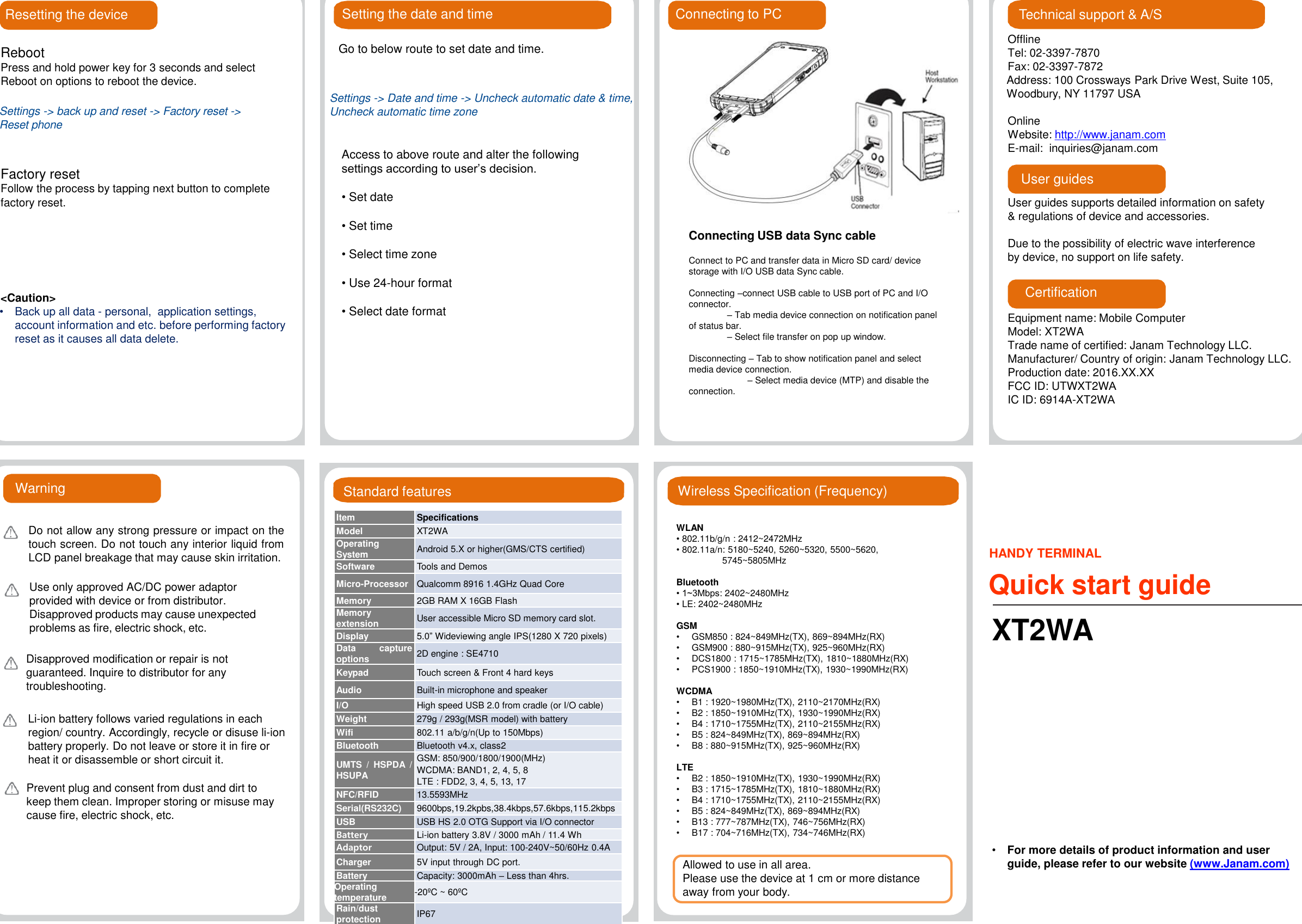 Wireless Specification (Frequency)WLAN•802.11b/g/n : 2412~2472MHz•802.11a/n: 5180~5240, 5260~5320, 5500~5620,5745~5805MHzBluetooth• 1~3Mbps: 2402~2480MHz•LE: 2402~2480MHzGSM•GSM850 : 824~849MHz(TX), 869~894MHz(RX)•GSM900 : 880~915MHz(TX), 925~960MHz(RX)•DCS1800 : 1715~1785MHz(TX), 1810~1880MHz(RX)•PCS1900 : 1850~1910MHz(TX), 1930~1990MHz(RX)WCDMA•B1 : 1920~1980MHz(TX), 2110~2170MHz(RX)•B2 : 1850~1910MHz(TX), 1930~1990MHz(RX)•B4 : 1710~1755MHz(TX), 2110~2155MHz(RX)•B5 : 824~849MHz(TX), 869~894MHz(RX)•B8 : 880~915MHz(TX), 925~960MHz(RX)LTE•B2 : 1850~1910MHz(TX), 1930~1990MHz(RX)•B3 : 1715~1785MHz(TX), 1810~1880MHz(RX)•B4 : 1710~1755MHz(TX), 2110~2155MHz(RX)•B5 : 824~849MHz(TX), 869~894MHz(RX)•B13 : 777~787MHz(TX), 746~756MHz(RX)•B17 : 704~716MHz(TX), 734~746MHz(RX)Resetting the deviceRebootPress and hold power key for 3 seconds and select Reboot on options to reboot the device.Factory resetFollow the process by tapping next button to complete factory reset.&lt;Caution&gt;•Back up all data - personal,  application settings,account information and etc. before performing factoryreset as it causes all data delete.Setting the date and timeGo to below route to set date and time.Access to above route and alter the following settings according to user’s decision.•Set date•Set time•Select time zone•Use 24-hour format•Select date formatOfflineTel: 02-3397-7870Fax: 02-3397-7872Address: 100 Crossways Park Drive West, Suite 105, Woodbury, NY 11797 USAOnlineWebsite: http://www.janam.comE-mail: inquiries@janam.comUser guides supports detailed information on safety &amp; regulations of device and accessories.Due to the possibility of electric wave interference by device, no support on life safety.Technical support &amp; A/SUser guidesCertificationEquipment name: Mobile ComputerModel: XT2WATrade name of certified: Janam Technology LLC. Manufacturer/ Country of origin: Janam Technology LLC. Production date: 2016.XX.XXFCC ID: UTWXT2WAIC ID: 6914A-XT2WAConnecting USB data Sync cableConnect to PC and transfer data in Micro SD card/ device storage with I/O USB data Sync cable.Connecting –connect USB cable to USB port of PC and I/O connector.–Tab media device connection on notification panelof status bar.–Select file transfer on pop up window.Disconnecting –Tab to show notification panel and select media device connection.–Select media device (MTP) and disable theconnection.Connecting to PCSettings -&gt; back up and reset -&gt; Factory reset -&gt; Reset phoneSettings -&gt; Date and time -&gt; Uncheck automatic date &amp; time,Uncheck automatic time zoneStandard featuresItemSpecificationsModelXT2WAOperatingSystemAndroid 5.X or higher(GMS/CTScertified)SoftwareToolsand DemosMicro-ProcessorQualcomm8916 1.4GHz Quad CoreMemory2GB RAM X 16GB FlashMemoryextensionUseraccessible Micro SD memory card slot.Display5.0”Wideviewing angle IPS(1280 X720 pixels)Data captureoptions2D engine : SE4710KeypadTouchscreen &amp; Front 4 hard keysAudioBuilt-in microphone and speakerI/OHighspeed USB 2.0 from cradle (or I/O cable)Weight279g / 293g(MSR model) with batteryWifi802.11 a/b/g/n(Up to 150Mbps)BluetoothBluetoothv4.x, class2UMTS/ HSPDA/HSUPAGSM:850/900/1800/1900(MHz)WCDMA: BAND1, 2, 4, 5, 8LTE: FDD2, 3, 4, 5, 13,17NFC/RFID13.5593MHzSerial(RS232C)9600bps,19.2kpbs,38.4kbps,57.6kbps,115.2kbpsUSBUSBHS 2.0 OTG Support via I/O connectorBatteryLi-ion battery 3.8V / 3000 mAh / 11.4 WhAdaptorOutput: 5V / 2A, Input: 100-240V~50/60Hz 0.4ACharger5V input through DC port.BatteryCapacity: 3000mAh –Less than 4hrs.Operatingtemperature-20ºC ~ 60ºCRain/dustprotectionIP67Li-ion battery follows varied regulations in each region/ country. Accordingly, recycle or disuse li-ion battery properly. Do not leave or store it in fire or heat it or disassemble or short circuit it.Prevent plug and consent from dust and dirt to keep them clean. Improper storing or misuse may cause fire, electric shock, etc.WarningDo not allow any strong pressure or impact on thetouch screen. Do not touch any interior liquid fromLCD panel breakage that may cause skin irritation.Use only approved AC/DC power adaptor provided with device or from distributor.Disapproved products may cause unexpected problems as fire, electric shock, etc.Disapproved modification or repair is not guaranteed. Inquire to distributor for any troubleshooting.HANDY TERMINALQuick start guideXT2WA•For more details of product information and userguide, please refer to our website (www.Janam.com)Allowed to use in all area.Please use the device at 1 cm or more distance away from your body.