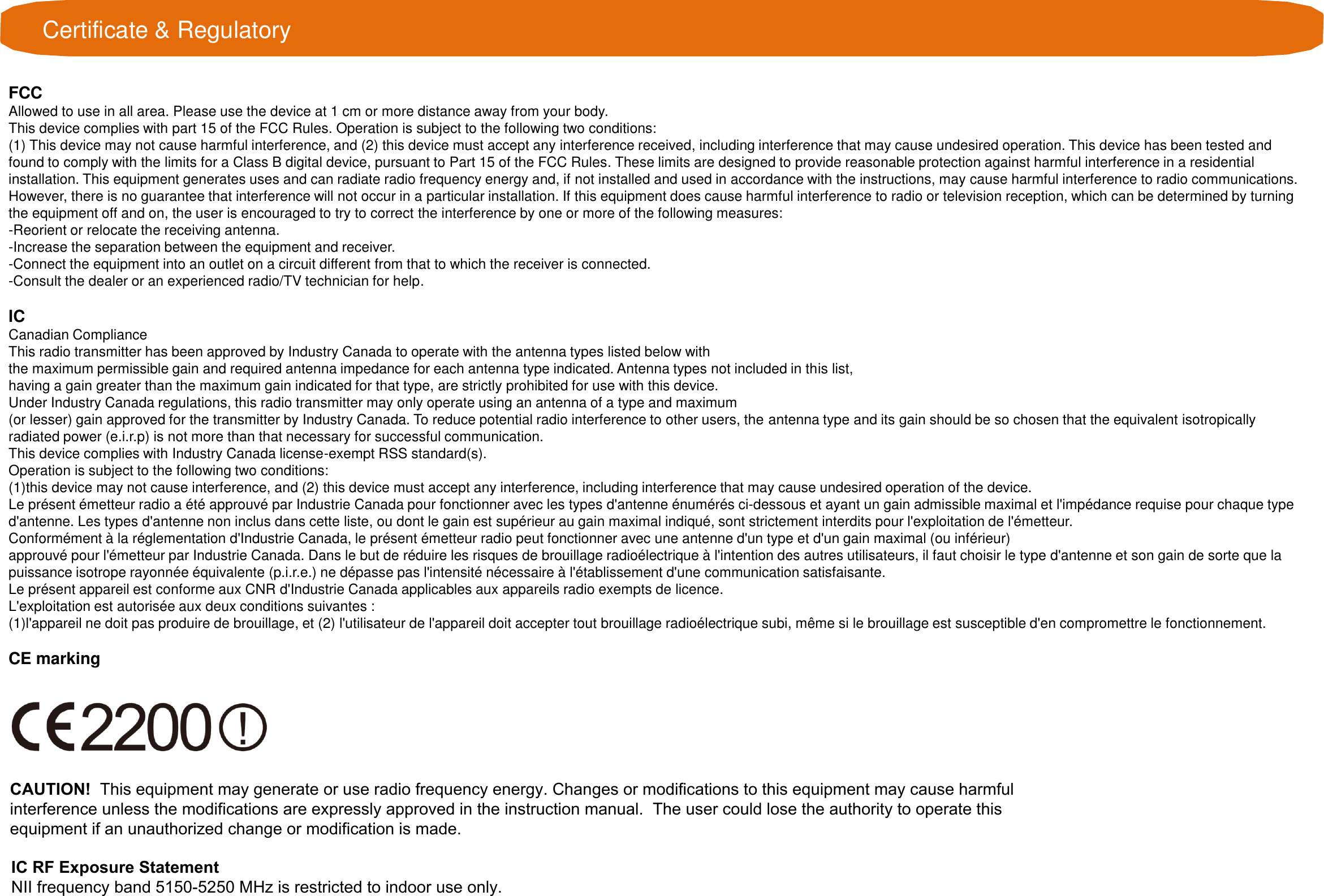 Certificate &amp; RegulatoryFCCAllowed to use in all area. Please use the device at 1 cm or more distance away from your body.This device complies with part 15 of the FCC Rules. Operation is subject to the following two conditions: (1) This device may not cause harmful interference, and (2) this device must accept any interference received, including interference that may cause undesired operation. This device has been tested andfound to comply with the limits for a Class B digital device, pursuant to Part 15 of the FCC Rules. These limits are designed to provide reasonable protection against harmful interference in a residentialinstallation. This equipment generates uses and can radiate radio frequency energy and, if not installed and used in accordance with the instructions, may cause harmful interference to radio communications.However, there is no guarantee that interference will not occur in a particular installation. If this equipment does cause harmful interference to radio or television reception, which can be determined by turningthe equipment off and on, the user is encouraged to try to correct the interference by one or more of the following measures:-Reorient or relocate the receiving antenna.-Increase the separation between the equipment and receiver.-Connect the equipment into an outlet on a circuit different from that to which the receiver is connected.-Consult the dealer or an experienced radio/TV technician for help.ICCanadian Compliance This radio transmitter has been approved by Industry Canada to operate with the antenna types listed below with the maximum permissible gain and required antenna impedance for each antenna type indicated. Antenna types not included in this list, having a gain greater than the maximum gain indicated for that type, are strictly prohibited for use with this device. Under Industry Canada regulations, this radio transmitter may only operate using an antenna of a type and maximum (or lesser) gain approved for the transmitter by Industry Canada. To reduce potential radio interference to other users, the antenna type and its gain should be so chosen that the equivalent isotropicallyradiated power (e.i.r.p) is not more than that necessary for successful communication. This device complies with Industry Canada license-exempt RSS standard(s). Operation is subject to the following two conditions: (1)this device may not cause interference, and (2) this device must accept any interference, including interference that may cause undesired operation of the device.Le présent émetteur radio a été approuvé par Industrie Canada pour fonctionner avec les types d&apos;antenne énumérés ci-dessous et ayant un gain admissible maximal et l&apos;impédance requise pour chaque typed&apos;antenne. Les types d&apos;antenne non inclus dans cette liste, ou dont le gain est supérieur au gain maximal indiqué, sont strictement interdits pour l&apos;exploitation de l&apos;émetteur.Conformément à la réglementation d&apos;Industrie Canada, le présent émetteur radio peut fonctionner avec une antenne d&apos;un type et d&apos;un gain maximal (ou inférieur)approuvé pour l&apos;émetteur par Industrie Canada. Dans le but de réduire les risques de brouillage radioélectrique à l&apos;intention des autres utilisateurs, il faut choisir le type d&apos;antenne et son gain de sorte que lapuissance isotrope rayonnée équivalente (p.i.r.e.) ne dépasse pas l&apos;intensité nécessaire à l&apos;établissement d&apos;une communication satisfaisante.Le présent appareil est conforme aux CNR d&apos;Industrie Canada applicables aux appareils radio exempts de licence.L&apos;exploitation est autorisée aux deux conditions suivantes :(1)l&apos;appareil ne doit pas produire de brouillage, et (2) l&apos;utilisateur de l&apos;appareil doit accepter tout brouillage radioélectrique subi, même si le brouillage est susceptible d&apos;en compromettre le fonctionnement.CE markingCAUTION!  This equipment may generate or use radio frequency energy. Changes or modifications to this equipment may cause harmful interference unless the modifications are expressly approved in the instruction manual.  The user could lose the authority to operate this equipment if an unauthorized change or modification is made. IC RF Exposure Statement NII frequency band 5150-5250 MHz is restricted to indoor use only.