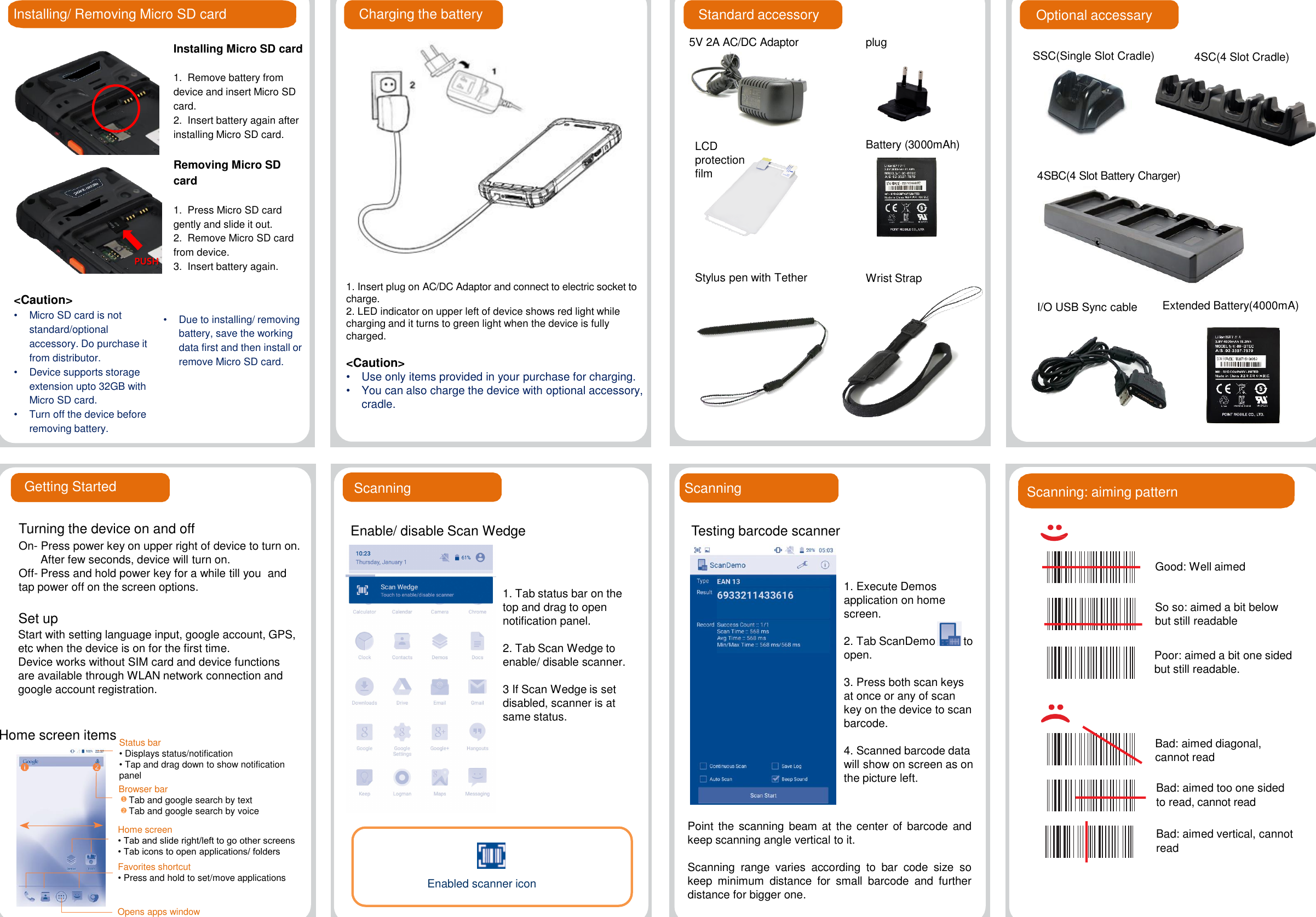 Installing/ Removing Micro SD card Standard accessoryInstalling Micro SD card1.  Remove battery from device and insert Micro SD card.2.  Insert battery again after installing Micro SD card.Removing Micro SD card1.  Press Micro SD card gently and slide it out.2.  Remove Micro SD card from device.3.  Insert battery again.&lt;Caution&gt;•Micro SD card is not standard/optional  accessory. Do purchase it from distributor.•Device supports storage extension upto 32GB with Micro SD card.•Turn off the device before removing battery.Charging the battery•Due to installing/ removing battery, save the working data first and then install or remove Micro SD card. Getting Started1. Insert plug on AC/DC Adaptor and connect to electric socket to charge.2. LED indicator on upper left of device shows red light while charging and it turns to green light when the device is fully charged. &lt;Caution&gt;  •Use only items provided in your purchase for charging.•You can also charge the device with optional accessory, cradle.5V 2A AC/DC AdaptorWrist StrapStylus pen with TetherBattery (3000mAh)plugLCD protection filmOptional accessarySSC(Single Slot Cradle) 4SC(4 Slot Cradle)4SBC(4 Slot Battery Charger)Turning the device on and offOn- Press power key on upper right of device to turn on.After few seconds, device will turn on.Off- Press and hold power key for a while till you  and tap power off on the screen options.Home screen itemsPoint the scanning beam at the center of barcode andkeep scanning angle vertical to it.Scanning range varies according to bar code size sokeep minimum distance for small barcode and furtherdistance for bigger one.ScanningStatus bar• Displays status/notification• Tap and drag down to show notification panelPUSHGood: Well aimedSo so: aimed a bit below but still readablePoor: aimed a bit one sided but still readable.Bad: aimed diagonal, cannot readBad: aimed too one sided to read, cannot readBad: aimed vertical, cannot readScanning: aiming patternI/O USB Sync cable Extended Battery(4000mA)Start with setting language input, google account, GPS, etc when the device is on for the first time.Device works without SIM card and device functions are available through WLAN network connection and google account registration.Set upBrowser barTab and google search by textTab and google search by voice12Home screen• Tab and slide right/left to go other screens• Tab icons to open applications/ foldersFavorites shortcut•Press and hold to set/move applicationsOpens apps windowScanningEnable/ disable Scan Wedge1. Tab status bar on the top and drag to open notification panel.2. Tab Scan Wedge to enable/ disable scanner.3 If Scan Wedge is set disabled, scanner is at same status.Enabled scanner icon1. Execute Demos application on home screen.2. Tab ScanDemo to open. 3. Press both scan keys at once or any of scan key on the device to scan barcode.4. Scanned barcode data will show on screen as on the picture left.Testing barcode scanner