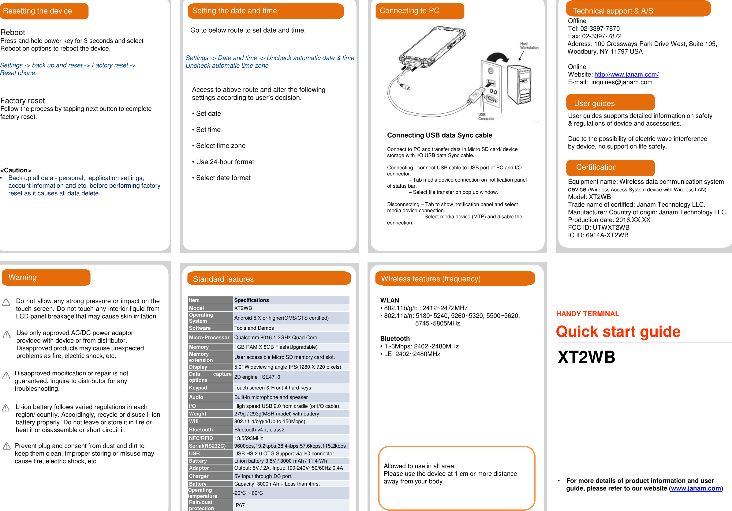 Resetting the deviceRebootPress and hold power key for 3 seconds and select Reboot on options to reboot the device.Factory resetFollow the process by tapping next button to complete factory reset.&lt;Caution&gt;•Back up all data - personal,  application settings, account information and etc. before performing factory reset as it causes all data delete.Setting the date and timeStandard featuresGo to below route to set date and time.Access to above route and alter the following settings according to user’s decision.• Set date• Set time• Select time zone• Use 24-hour format• Select date formatItemSpecificationsModelXT2WBOperatingSystemAndroid 5.X or higher(GMS/CTS certified)SoftwareToolsand DemosMicro-ProcessorQualcomm8016 1.2GHz Quad CoreMemory1GB RAM X 8GB Flash(Upgradable)MemoryextensionUseraccessible Micro SD memory card slot.Display5.0”Wideviewing angle IPS(1280 X720 pixels)Data captureoptions2D engine : SE4710KeypadTouchscreen &amp; Front 4 hard keysAudioBuilt-in microphone and speakerI/OHighspeed USB 2.0 from cradle (or I/O cable)Weight279g / 293g(MSR model) with batteryWifi802.11 a/b/g/n(Up to 150Mbps)BluetoothBluetoothv4.x, class2NFC/RFID13.5593MHzSerial(RS232C)9600bps,19.2kpbs,38.4kbps,57.6kbps,115.2kbpsUSBUSBHS 2.0 OTG Support via I/O connectorBatteryLi-ion battery 3.8V / 3000 mAh / 11.4 WhAdaptorOutput: 5V / 2A, Input: 100-240V~50/60Hz 0.4ACharger5V input through DC port.BatteryCapacity: 3000mAh –Less than 4hrs.Operatingtemperature-20ºC ~ 60ºCRain/dustprotectionIP67Li-ion battery follows varied regulations in each region/ country. Accordingly, recycle or disuse li-ion battery properly. Do not leave or store it in fire or heat it or disassemble or short circuit it.Prevent plug and consent from dust and dirt to keep them clean. Improper storing or misuse may cause fire, electric shock, etc.WarningDo not allow any strong pressure or impact on thetouch screen. Do not touch any interior liquid fromLCD panel breakage that may cause skin irritation.Use only approved AC/DC power adaptor provided with device or from distributor.Disapproved products may cause unexpected problems as fire, electric shock, etc.Disapproved modification or repair is not guaranteed. Inquire to distributor for any troubleshooting.OfflineTel: 02-3397-7870Fax: 02-3397-7872Address: 100 Crossways Park Drive West, Suite 105, Woodbury, NY 11797 USAOnlineWebsite: http://www.janam.com/E-mail: inquiries@janam.comUser guides supports detailed information on safety &amp; regulations of device and accessories.Due to the possibility of electric wave interference by device, no support on life safety.Technical support &amp; A/SUser guidesCertificationEquipment name: Wireless data communication system device (Wireless Access System device with Wireless LAN)Model: XT2WBTrade name of certified: Janam Technology LLC.Manufacturer/ Country of origin: Janam Technology LLC. Production date: 2016.XX.XXFCC ID: UTWXT2WBIC ID: 6914A-XT2WBConnecting USB data Sync cableConnect to PC and transfer data in Micro SD card/ device storage with I/O USB data Sync cable.Connecting –connect USB cable to USB port of PC and I/O      connector.–Tab media device connection on notification panel of status bar.–Select file transfer on pop up window.Disconnecting –Tab to show notification panel and select media device connection.–Select media device (MTP) and disable the            connection.Connecting to PCHANDY TERMINALQuick start guideXT2WB•For more details of product information and user guide, please refer to our website (www.janam.com)Settings -&gt; back up and reset -&gt; Factory reset -&gt; Reset phoneSettings -&gt; Date and time -&gt; Uncheck automatic date &amp; time,Uncheck automatic time zoneWireless features (frequency)WLAN• 802.11b/g/n : 2412~2472MHz• 802.11a/n: 5180~5240, 5260~5320, 5500~5620, 5745~5805MHzBluetooth• 1~3Mbps: 2402~2480MHz• LE: 2402~2480MHzAllowed to use in all area.Please use the device at 1 cm or more distance away from your body.