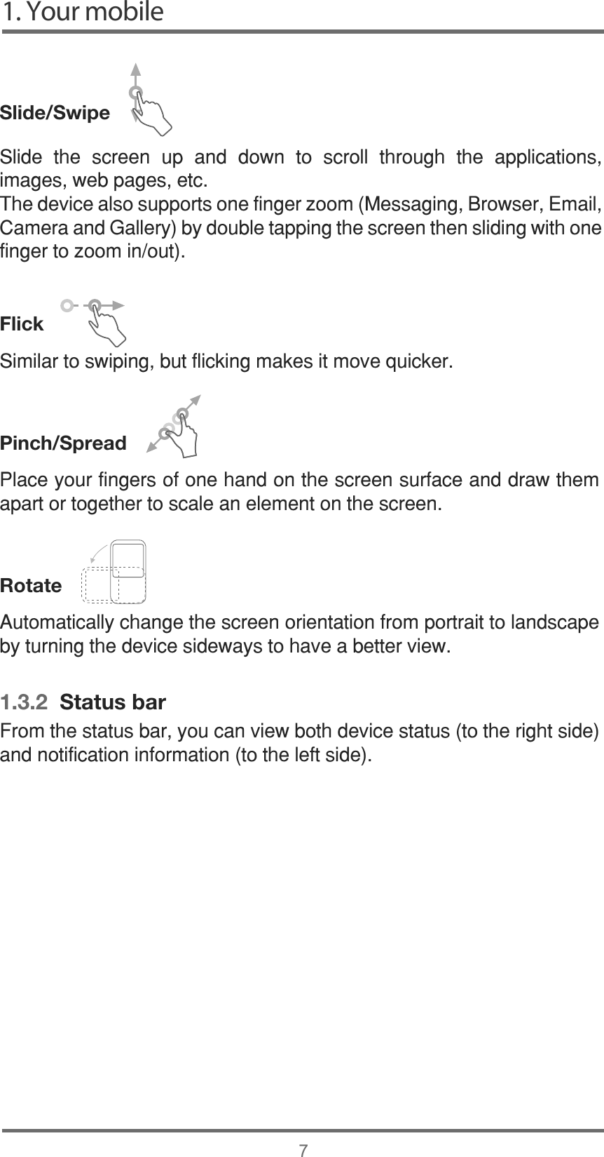 1. Your mobile7Slide/Swipe   Flick6LPLODUWRVZLSLQJEXWIOLFNLQJPDNHVLWPRYHTXLFNHUPinch/Spread   Rotate    1.3.2  Status bar6OLGH WKH VFUHHQ XS DQG GRZQ WR VFUROO WKURXJK WKH DSSOLFDWLRQVLPDJHVZHESDJHVHWF7KHGHYLFHDOVRVXSSRUWVRQHILQJHU]RRP0HVVDJLQJ%URZVHU(PDLO&amp;DPHUDDQG*DOOHU\E\GRXEOHWDSSLQJWKHVFUHHQWKHQVOLGLQJZLWKRQHILQJHUWR]RRPLQRXW3ODFH\RXUILQJHUVRIRQHKDQGRQWKHVFUHHQVXUIDFHDQGGUDZWKHPDSDUWRUWRJHWKHUWRVFDOHDQHOHPHQWRQWKHVFUHHQ$XWRPDWLFDOO\FKDQJHWKHVFUHHQRULHQWDWLRQIURPSRUWUDLWWRODQGVFDSHE\WXUQLQJWKHGHYLFHVLGHZD\VWRKDYHDEHWWHUYLHZ)URPWKHVWDWXVEDU\RXFDQYLHZERWKGHYLFHVWDWXVWRWKHULJKWVLGHDQGQRWLILFDWLRQLQIRUPDWLRQWRWKHOHIWVLGH