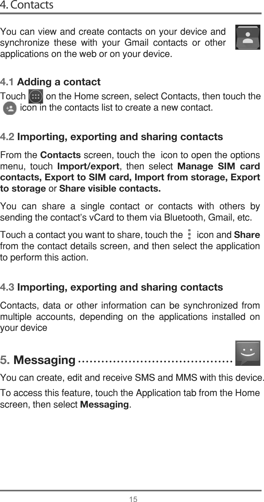 4. Contacts154.1 Adding a contact4.2 Importing, exporting and sharing contacts4.3 Importing, exporting and sharing contacts5. Messaging&lt;RXFDQYLHZDQGFUHDWHFRQWDFWVRQ\RXUGHYLFHDQGV\QFKURQL]H WKHVH ZLWK \RXU *PDLO FRQWDFWV RU RWKHUDSSOLFDWLRQVRQWKHZHERURQ\RXUGHYLFH&amp;RQWDFWV GDWD RU RWKHU LQIRUPDWLRQ FDQ EH V\QFKURQL]HG IURPPXOWLSOH DFFRXQWV GHSHQGLQJ RQ WKH DSSOLFDWLRQV LQVWDOOHG RQ\RXUGHYLFH&lt;RXFDQFUHDWHHGLWDQGUHFHLYH606DQG006ZLWKWKLVGHYLFH7RDFFHVVWKLVIHDWXUHWRXFKWKH$SSOLFDWLRQWDEIURPWKH+RPHVFUHHQWKHQVHOHFWMessaging)URPWKHContactsVFUHHQWRXFKWKHLFRQWRRSHQWKHRSWLRQVPHQX WRXFK Import/export WKHQ VHOHFW Manage SIM card contacts, Export to SIM card, Import from storage, Export to storageRUShare visible contacts.&lt;RX FDQ VKDUH D VLQJOH FRQWDFW RU FRQWDFWV ZLWK RWKHUV E\VHQGLQJWKHFRQWDFWVY&amp;DUGWRWKHPYLD%OXHWRRWK*PDLOHWF7RXFKDFRQWDFW\RXZDQWWRVKDUHWRXFKWKHLFRQDQGShareIURPWKHFRQWDFWGHWDLOVVFUHHQDQGWKHQVHOHFWWKHDSSOLFDWLRQWRSHUIRUPWKLVDFWLRQ7RXFKRQWKH+RPHVFUHHQVHOHFW&amp;RQWDFWVWKHQWRXFKWKHLFRQLQWKHFRQWDFWVOLVWWRFUHDWHDQHZFRQWDFWĆĆĆĆĆĆĆĆĆĆĆĆĆĆĆĆĆĆĆĆĆĆĆĆĆĆĆĆĆĆĆĆĆĆĆĆĆĆĆĆ
