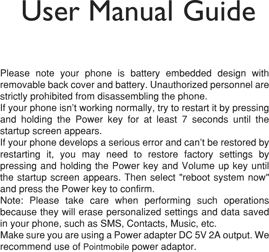 User Manual GuidePM803OHDVH QRWH \RXU SKRQH LV EDWWHU\ HPEHGGHG GHVLJQ ZLWKUHPRYDEOHEDFNFRYHUDQGEDWWHU\8QDXWKRUL]HGSHUVRQQHODUHVWULFWO\SURKLELWHGIURPGLVDVVHPEOLQJWKHSKRQH,I\RXUSKRQHLVQ¶WZRUNLQJQRUPDOO\WU\WRUHVWDUWLWE\SUHVVLQJDQG KROGLQJ WKH 3RZHU NH\ IRU DW OHDVW  VHFRQGV XQWLO WKHVWDUWXSVFUHHQDSSHDUV,I\RXUSKRQHGHYHORSVDVHULRXVHUURUDQGFDQ¶WEHUHVWRUHGE\UHVWDUWLQJ LW \RX PD\ QHHG WR UHVWRUH IDFWRU\ VHWWLQJV E\SUHVVLQJDQGKROGLQJWKH3RZHUNH\DQG9ROXPHXSNH\XQWLOWKHVWDUWXSVFUHHQDSSHDUV7KHQVHOHFWUHERRWV\VWHPQRZDQGSUHVVWKH3RZHUNH\WRFRQILUP1RWH 3OHDVH WDNH FDUH ZKHQ SHUIRUPLQJ VXFK RSHUDWLRQVEHFDXVHWKH\ZLOOHUDVHSHUVRQDOL]HGVHWWLQJVDQGGDWDVDYHGLQ\RXUSKRQHVXFKDV606&amp;RQWDFWV0XVLFHWF0DNHVXUH\RXDUHXVLQJD3RZHUDGDSWHU&apos;&amp;9$RXWSXW:HUHFRPPHQGXVHRI3RLQWPRELOHSRZHUDGDSWRU