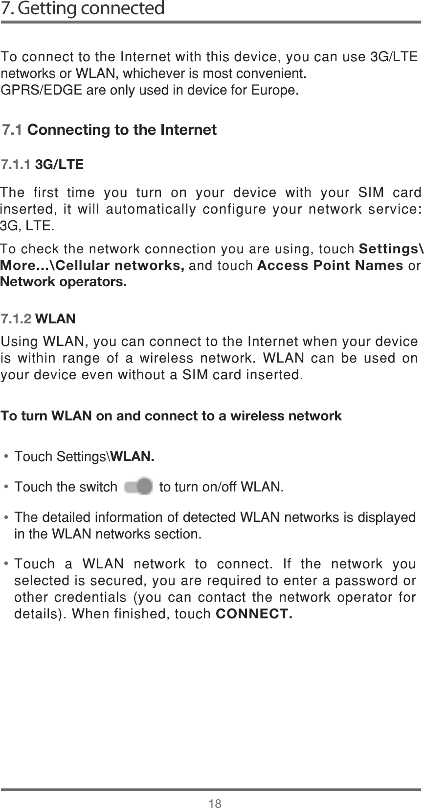 7. Getting connected187RFRQQHFWWRWKH,QWHUQHWZLWKWKLVGHYLFH\RXFDQXVH*/7(QHWZRUNVRU:/$1ZKLFKHYHULVPRVWFRQYHQLHQW*356(&apos;*(DUHRQO\XVHGLQGHYLFHIRU(XURSH7RXFK D :/$1 QHWZRUN WR FRQQHFW ,I WKH QHWZRUN \RXVHOHFWHGLVVHFXUHG\RXDUHUHTXLUHGWRHQWHUDSDVVZRUGRURWKHUFUHGHQWLDOV\RXFDQFRQWDFWWKHQHWZRUNRSHUDWRU IRUGHWDLOV:KHQILQLVKHGWRXFKCONNECT.7KHGHWDLOHGLQIRUPDWLRQRIGHWHFWHG:/$1QHWZRUNVLVGLVSOD\HGLQWKH:/$1QHWZRUNVVHFWLRQ8VLQJ:/$1\RXFDQFRQQHFWWRWKH,QWHUQHWZKHQ\RXUGHYLFHLV ZLWKLQ UDQJH RI D ZLUHOHVV QHWZRUN :/$1 FDQ EH XVHG RQ\RXUGHYLFHHYHQZLWKRXWD6,0FDUGLQVHUWHG••••7.1 Connecting to the Internet7.1.1 3G/LTE7.1.2 WLANTo turn WLAN on and connect to a wireless network7RXFK6HWWLQJV?WLAN.7RXFKWKHVZLWFKWRWXUQRQRII:/$17KH ILUVW WLPH \RX WXUQ RQ \RXU GHYLFH ZLWK \RXU 6,0 FDUGLQVHUWHGLWZLOODXWRPDWLFDOO\FRQILJXUH\RXUQHWZRUNVHUYLFH*/7( 7RFKHFNWKHQHWZRUNFRQQHFWLRQ\RXDUHXVLQJWRXFK Settings\More...\Cellular networks, DQGWRXFK Access Point Names RUNetwork operators.