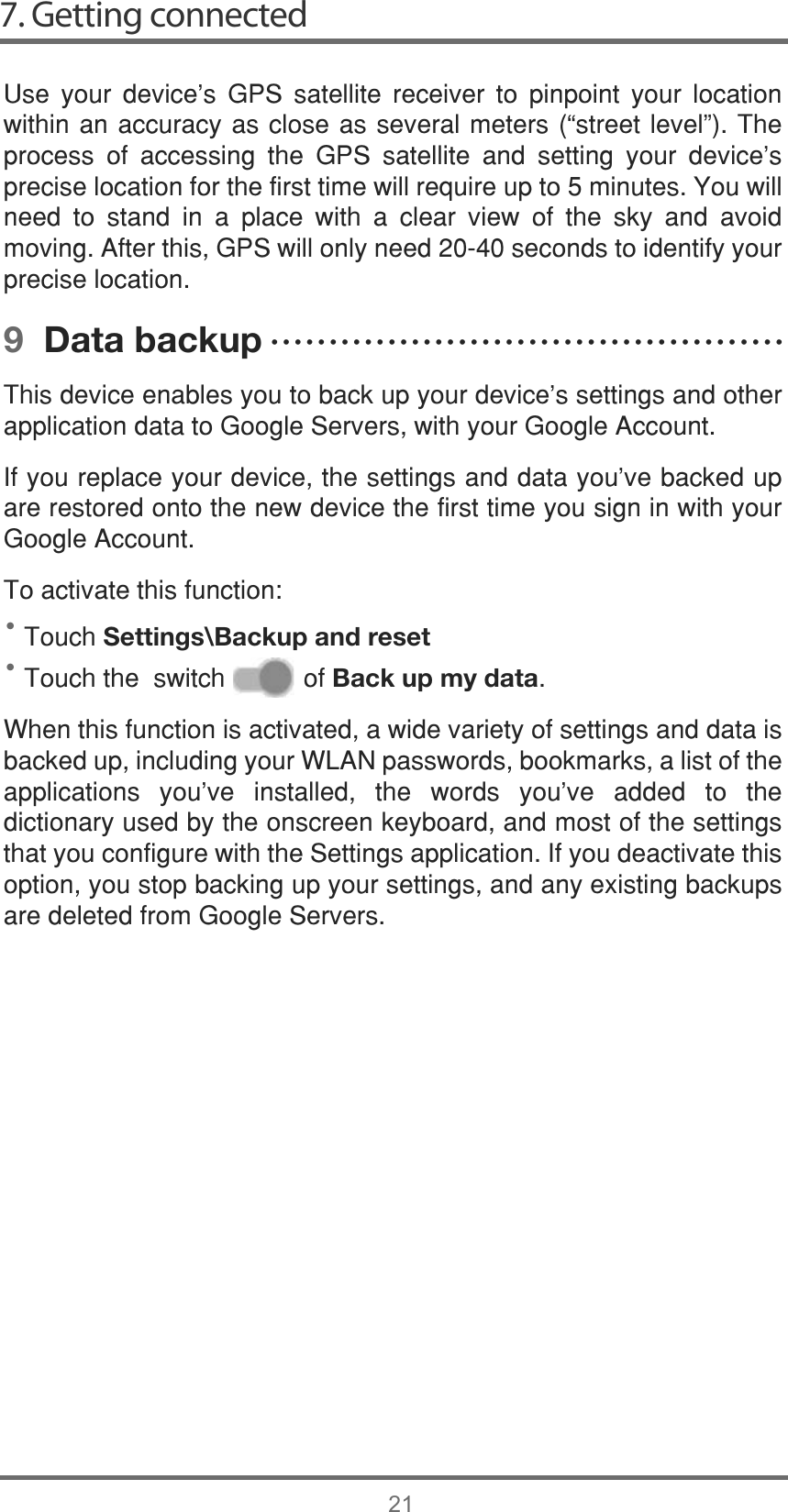 7. Getting connected21••8VH \RXU GHYLFH¶V *36 VDWHOOLWH UHFHLYHU WR SLQSRLQW \RXU ORFDWLRQZLWKLQDQDFFXUDF\DVFORVHDVVHYHUDOPHWHUV³VWUHHWOHYHO´7KHSURFHVV RI DFFHVVLQJ WKH *36 VDWHOOLWH DQG VHWWLQJ \RXU GHYLFHVSUHFLVHORFDWLRQIRUWKHILUVWWLPHZLOOUHTXLUHXSWRPLQXWHV&lt;RXZLOOQHHG WR VWDQG LQ D SODFH ZLWK D FOHDU YLHZ RI WKH VN\ DQG DYRLGPRYLQJ$IWHUWKLV*36ZLOORQO\QHHGVHFRQGVWRLGHQWLI\\RXUSUHFLVHORFDWLRQ9  Data backup7KLVGHYLFHHQDEOHV\RXWREDFNXS\RXUGHYLFH¶VVHWWLQJVDQGRWKHUDSSOLFDWLRQGDWDWR*RRJOH6HUYHUVZLWK\RXU*RRJOH$FFRXQW,I\RXUHSODFH\RXUGHYLFHWKHVHWWLQJVDQGGDWD\RX¶YHEDFNHGXSDUHUHVWRUHGRQWRWKHQHZGHYLFHWKHILUVWWLPH\RXVLJQLQZLWK\RXU*RRJOH$FFRXQW7RDFWLYDWHWKLVIXQFWLRQ7RXFKSettings\Backup and reset7RXFKWKHVZLWFKRIBack up my data:KHQWKLVIXQFWLRQLVDFWLYDWHGDZLGHYDULHW\RIVHWWLQJVDQGGDWDLVEDFNHGXSLQFOXGLQJ\RXU:/$1SDVVZRUGVERRNPDUNVDOLVWRIWKHDSSOLFDWLRQV \RX¶YH LQVWDOOHG WKH ZRUGV \RX¶YH DGGHG WR WKHGLFWLRQDU\XVHGE\WKHRQVFUHHQNH\ERDUGDQGPRVWRIWKHVHWWLQJVWKDW\RXFRQILJXUHZLWKWKH6HWWLQJVDSSOLFDWLRQ,I\RXGHDFWLYDWHWKLVRSWLRQ\RXVWRSEDFNLQJXS\RXUVHWWLQJVDQGDQ\H[LVWLQJEDFNXSVDUHGHOHWHGIURP*RRJOH6HUYHUVĆĆĆĆĆĆĆĆĆĆĆĆĆĆĆĆĆĆĆĆĆĆĆĆĆĆĆĆĆĆĆĆĆĆĆĆĆĆĆĆĆĆĆĆ