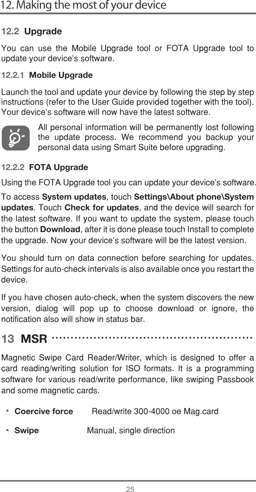 12. Making the most of your device2512.2  Upgrade&lt;RX FDQ XVH WKH 0RELOH 8SJUDGH WRRO RU )27$ 8SJUDGH WRRO WRXSGDWH\RXUGHYLFHVVRIWZDUH12.2.1  Mobile Upgrade/DXQFKWKHWRRODQGXSGDWH\RXUGHYLFHE\IROORZLQJWKHVWHSE\VWHSLQVWUXFWLRQVUHIHUWRWKH8VHU*XLGHSURYLGHGWRJHWKHUZLWKWKHWRRO&lt;RXUGHYLFH¶VVRIWZDUHZLOOQRZKDYHWKHODWHVWVRIWZDUH$OOSHUVRQDOLQIRUPDWLRQZLOOEHSHUPDQHQWO\ORVWIROORZLQJWKH XSGDWH SURFHVV :H UHFRPPHQG \RX EDFNXS \RXUSHUVRQDOGDWDXVLQJ6PDUW6XLWHEHIRUHXSJUDGLQJ12.2.2  FOTA Upgrade8VLQJWKH)27$8SJUDGHWRRO\RXFDQXSGDWH\RXUGHYLFHVVRIWZDUH7RDFFHVVSystem updatesWRXFKSettings\About phone\System updates7RXFKCheck for updatesDQGWKHGHYLFHZLOOVHDUFKIRUWKHODWHVWVRIWZDUH,I\RXZDQWWRXSGDWHWKHV\VWHPSOHDVHWRXFKWKHEXWWRQDownloadDIWHULWLVGRQHSOHDVHWRXFK,QVWDOOWRFRPSOHWHWKHXSJUDGH1RZ\RXUGHYLFHVVRIWZDUHZLOOEHWKHODWHVWYHUVLRQ&lt;RXVKRXOG WXUQ RQ GDWDFRQQHFWLRQEHIRUHVHDUFKLQJ IRU XSGDWHV6HWWLQJVIRUDXWRFKHFNLQWHUYDOVLVDOVRDYDLODEOHRQFH\RXUHVWDUWWKHGHYLFH,I\RXKDYHFKRVHQDXWRFKHFNZKHQWKHV\VWHPGLVFRYHUVWKHQHZYHUVLRQ GLDORJ ZLOO SRS XS WR FKRRVH GRZQORDG RU LJQRUH WKHQRWLILFDWLRQDOVRZLOOVKRZLQVWDWXVEDU13  MSR0DJQHWLF 6ZLSH &amp;DUG 5HDGHU:ULWHU ZKLFK LV GHVLJQHG WR RIIHU DFDUG UHDGLQJZULWLQJ VROXWLRQ IRU ,62 IRUPDWV ,W LV D SURJUDPPLQJVRIWZDUHIRUYDULRXVUHDGZULWHSHUIRUPDQFHOLNHVZLSLQJ3DVVERRNDQGVRPHPDJQHWLFFDUGVCoercive force5HDGZULWHRH0DJFDUGSwipe 0DQXDOVLQJOHGLUHFWLRQ•ĆĆĆĆĆĆĆĆĆĆĆĆĆĆĆĆĆĆĆĆĆĆĆĆĆĆĆĆĆĆĆĆĆĆĆĆĆĆĆĆĆĆĆĆĆĆĆĆĆĆĆĆĆ•