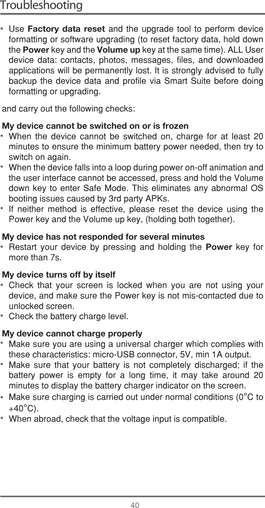 Troubleshooting408VHFactory data resetDQGWKH XSJUDGH WRRO WRSHUIRUPGHYLFHIRUPDWWLQJRUVRIWZDUHXSJUDGLQJWRUHVHWIDFWRU\GDWDKROGGRZQWKHPowerNH\DQGWKHVolume upNH\DWWKHVDPHWLPH$//8VHUGHYLFH GDWD FRQWDFWV SKRWRV PHVVDJHV ILOHV DQG GRZQORDGHGDSSOLFDWLRQVZLOOEHSHUPDQHQWO\ORVW,WLVVWURQJO\DGYLVHGWRIXOO\EDFNXSWKH GHYLFH GDWD DQG SURILOHYLD 6PDUW6XLWHEHIRUHGRLQJIRUPDWWLQJRUXSJUDGLQJDQGFDUU\RXWWKHIROORZLQJFKHFNVMy device cannot be switched on or is frozen:KHQ WKH GHYLFH FDQQRW EH VZLWFKHG RQ FKDUJH IRU DW OHDVW PLQXWHVWRHQVXUHWKHPLQLPXPEDWWHU\SRZHUQHHGHGWKHQWU\WRVZLWFKRQDJDLQ:KHQWKHGHYLFHIDOOVLQWRDORRSGXULQJSRZHURQRIIDQLPDWLRQDQGWKHXVHULQWHUIDFHFDQQRWEHDFFHVVHGSUHVVDQGKROGWKH9ROXPHGRZQNH\WRHQWHU6DIH0RGH7KLVHOLPLQDWHVDQ\DEQRUPDO26ERRWLQJLVVXHVFDXVHGE\UGSDUW\$3.V,I QHLWKHU PHWKRG LV HIIHFWLYH SOHDVH UHVHW WKH GHYLFH XVLQJ WKH3RZHUNH\DQGWKH9ROXPHXSNH\KROGLQJERWKWRJHWKHUMy device has not responded for several minutes5HVWDUW \RXU GHYLFH E\ SUHVVLQJ DQG KROGLQJ WKH Power NH\ IRUPRUHWKDQVMy device turns off by itself&amp;KHFN WKDW \RXU VFUHHQ LV ORFNHG ZKHQ \RX DUH QRW XVLQJ \RXUGHYLFHDQGPDNHVXUHWKH3RZHUNH\LVQRWPLVFRQWDFWHGGXHWRXQORFNHGVFUHHQ&amp;KHFNWKHEDWWHU\FKDUJHOHYHOMy device cannot charge properly0DNHVXUH\RXDUHXVLQJDXQLYHUVDOFKDUJHUZKLFKFRPSOLHVZLWKWKHVHFKDUDFWHULVWLFVPLFUR86%FRQQHFWRU9PLQ$RXWSXW0DNH VXUH WKDW \RXU EDWWHU\ LV QRW FRPSOHWHO\ GLVFKDUJHG LI WKHEDWWHU\ SRZHU LV HPSW\ IRU D ORQJ WLPH LW PD\ WDNH DURXQG PLQXWHVWRGLVSOD\WKHEDWWHU\FKDUJHULQGLFDWRURQWKHVFUHHQ0DNHVXUHFKDUJLQJLVFDUULHGRXWXQGHUQRUPDOFRQGLWLRQV°&amp;WR°&amp;:KHQDEURDGFKHFNWKDWWKHYROWDJHLQSXWLVFRPSDWLEOH•••••••••••