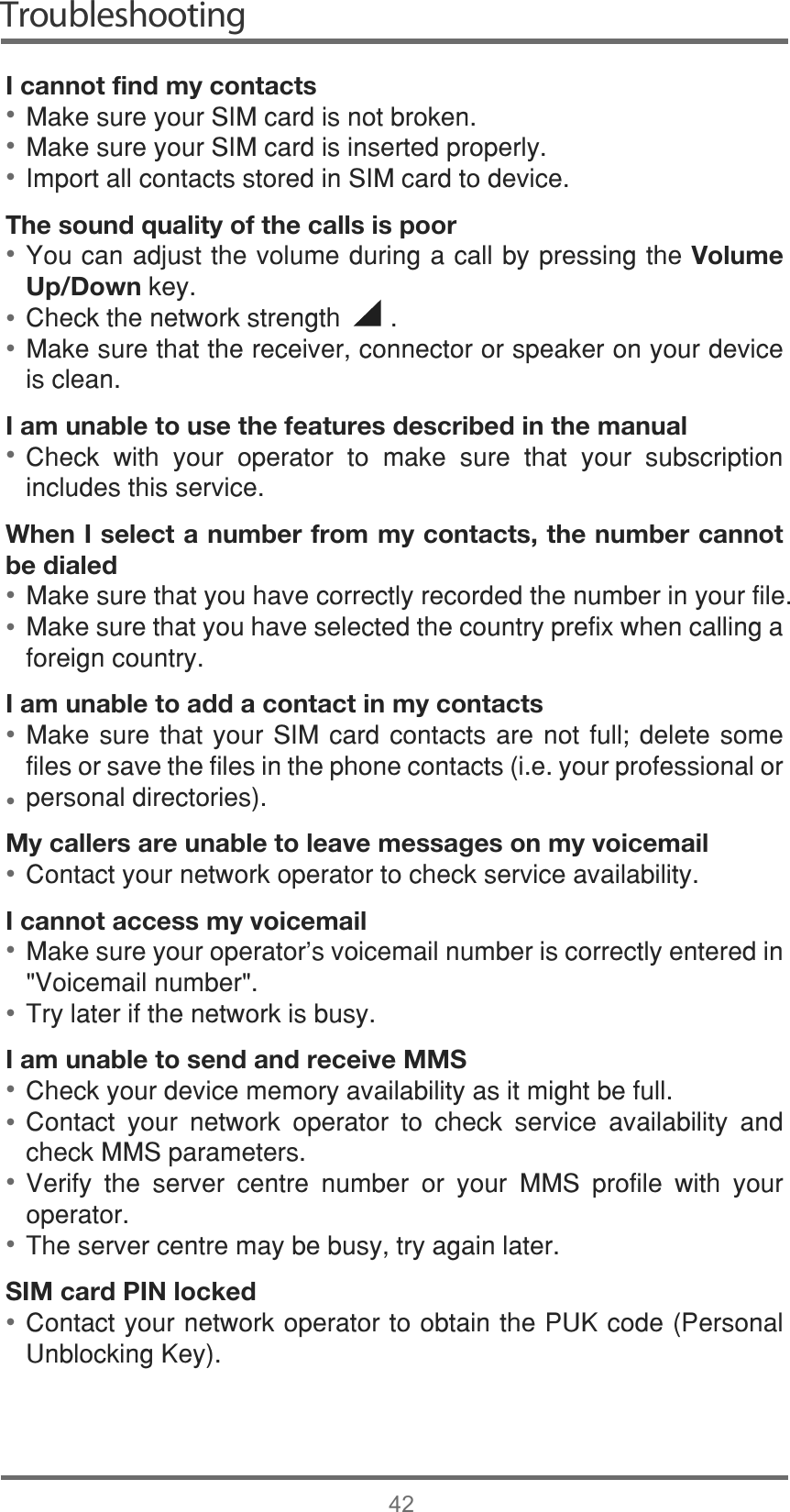 Troubleshooting42I cannot find my contacts0DNHVXUH\RXU6,0FDUGLVQRWEURNHQ0DNHVXUH\RXU6,0FDUGLVLQVHUWHGSURSHUO\,PSRUWDOOFRQWDFWVVWRUHGLQ6,0FDUGWRGHYLFHThe sound quality of the calls is poor&lt;RXFDQDGMXVWWKHYROXPHGXULQJDFDOOE\SUHVVLQJWKHVolume Up/DownNH\&amp;KHFNWKHQHWZRUNVWUHQJWK0DNHVXUHWKDWWKHUHFHLYHUFRQQHFWRURUVSHDNHURQ\RXUGHYLFHLVFOHDQI am unable to use the features described in the manual&amp;KHFN ZLWK \RXU RSHUDWRU WR PDNH VXUH WKDW \RXU VXEVFULSWLRQLQFOXGHVWKLVVHUYLFHWhen I select a number from my contacts, the number cannot be dialed0DNHVXUHWKDW\RXKDYHFRUUHFWO\UHFRUGHGWKHQXPEHULQ\RXUILOH0DNHVXUHWKDW\RXKDYHVHOHFWHGWKHFRXQWU\SUHIL[ZKHQFDOOLQJDIRUHLJQFRXQWU\I am unable to add a contact in my contacts0DNHVXUHWKDW\RXU6,0FDUGFRQWDFWV DUH QRW IXOO GHOHWH VRPHILOHVRUVDYHWKHILOHVLQWKHSKRQHFRQWDFWVLH\RXUSURIHVVLRQDORUSHUVRQDOGLUHFWRULHVMy callers are unable to leave messages on my voicemail&amp;RQWDFW\RXUQHWZRUNRSHUDWRUWRFKHFNVHUYLFHDYDLODELOLW\I cannot access my voicemail0DNHVXUH\RXURSHUDWRU¶VYRLFHPDLOQXPEHULVFRUUHFWO\HQWHUHGLQ9RLFHPDLOQXPEHU7U\ODWHULIWKHQHWZRUNLVEXV\I am unable to send and receive MMS&amp;KHFN\RXUGHYLFHPHPRU\DYDLODELOLW\DVLWPLJKWEHIXOO&amp;RQWDFW \RXU QHWZRUN RSHUDWRU WR FKHFN VHUYLFH DYDLODELOLW\ DQGFKHFN006SDUDPHWHUV9HULI\ WKH VHUYHU FHQWUH QXPEHU RU \RXU 006 SURILOH ZLWK \RXURSHUDWRU7KHVHUYHUFHQWUHPD\EHEXV\WU\DJDLQODWHUSIM card PIN locked&amp;RQWDFW\RXUQHWZRUNRSHUDWRUWRREWDLQWKH38.FRGH3HUVRQDO8QEORFNLQJ.H\•••••••••••••••••••