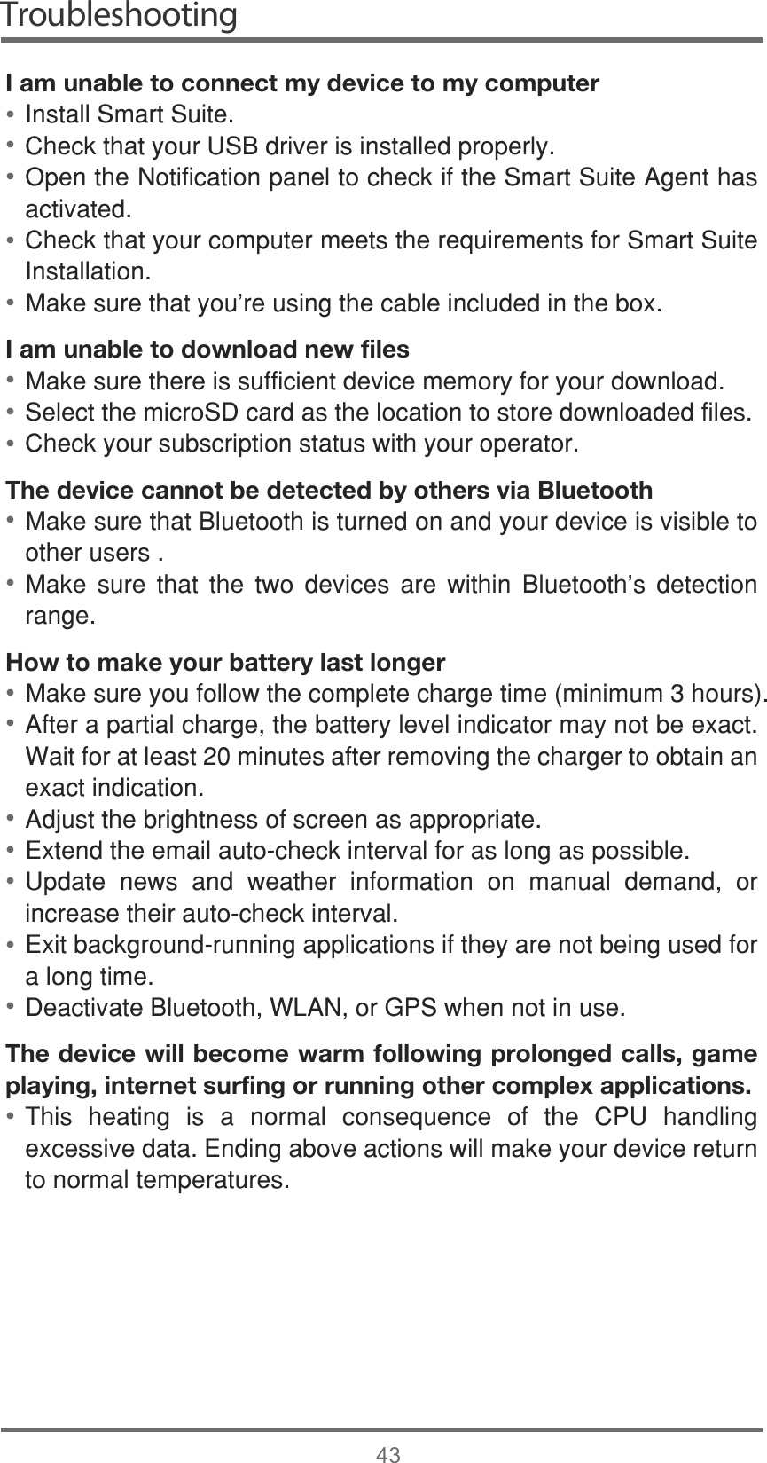 Troubleshooting43I am unable to connect my device to my computer,QVWDOO6PDUW6XLWH&amp;KHFNWKDW\RXU86%GULYHULVLQVWDOOHGSURSHUO\2SHQWKH1RWLILFDWLRQSDQHOWRFKHFNLIWKH6PDUW6XLWH$JHQWKDVDFWLYDWHG&amp;KHFNWKDW\RXUFRPSXWHUPHHWVWKHUHTXLUHPHQWVIRU6PDUW6XLWH,QVWDOODWLRQ0DNHVXUHWKDW\RX¶UHXVLQJWKHFDEOHLQFOXGHGLQWKHER[I am unable to download new files0DNHVXUHWKHUHLVVXIILFLHQWGHYLFHPHPRU\IRU\RXUGRZQORDG6HOHFWWKHPLFUR6&apos;FDUGDVWKHORFDWLRQWRVWRUHGRZQORDGHGILOHV&amp;KHFN\RXUVXEVFULSWLRQVWDWXVZLWK\RXURSHUDWRUThe device cannot be detected by others via Bluetooth0DNHVXUHWKDW%OXHWRRWKLVWXUQHGRQDQG\RXUGHYLFHLVYLVLEOHWRRWKHUXVHUV0DNH VXUH WKDW WKH WZR GHYLFHV DUH ZLWKLQ %OXHWRRWK¶V GHWHFWLRQUDQJHHow to make your battery last longer0DNHVXUH\RXIROORZWKHFRPSOHWHFKDUJHWLPHPLQLPXPKRXUV$IWHUDSDUWLDOFKDUJHWKHEDWWHU\OHYHOLQGLFDWRUPD\QRWEHH[DFW:DLWIRUDWOHDVWPLQXWHVDIWHUUHPRYLQJWKHFKDUJHUWRREWDLQDQH[DFWLQGLFDWLRQ$GMXVWWKHEULJKWQHVVRIVFUHHQDVDSSURSULDWH([WHQGWKHHPDLODXWRFKHFNLQWHUYDOIRUDVORQJDVSRVVLEOH8SGDWH QHZV DQG ZHDWKHU LQIRUPDWLRQ RQ PDQXDO GHPDQG RULQFUHDVHWKHLUDXWRFKHFNLQWHUYDO([LWEDFNJURXQGUXQQLQJDSSOLFDWLRQVLIWKH\DUHQRWEHLQJXVHGIRUDORQJWLPH&apos;HDFWLYDWH%OXHWRRWK:/$1RU*36ZKHQQRWLQXVHThe device will become warm following prolonged calls, game playing, internet surfing or running other complex applications. 7KLV KHDWLQJ LV D QRUPDO FRQVHTXHQFH RI WKH &amp;38 KDQGOLQJH[FHVVLYHGDWD(QGLQJDERYHDFWLRQVZLOOPDNH\RXUGHYLFHUHWXUQWRQRUPDOWHPSHUDWXUHV••••••••••••••••••