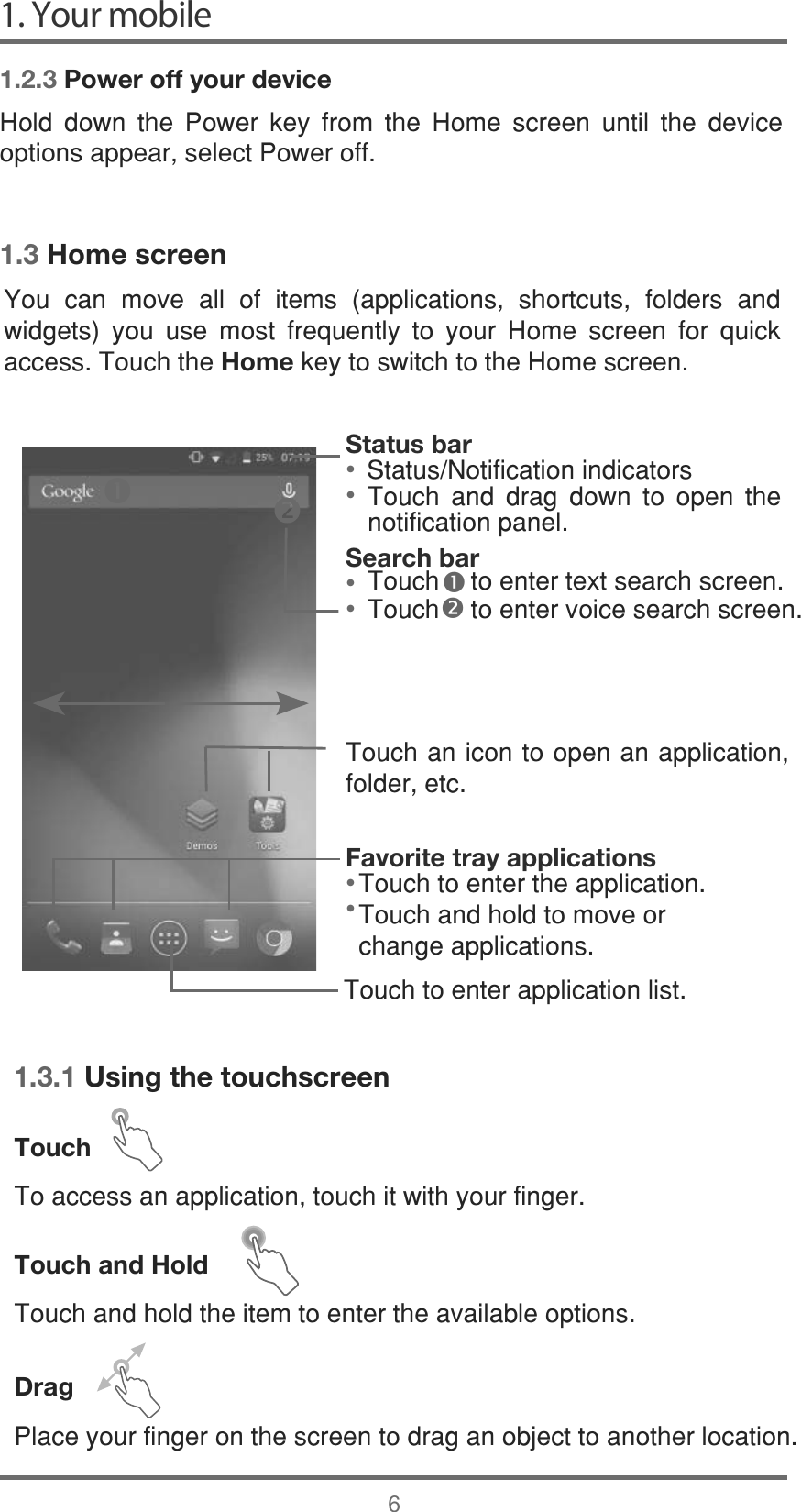  1.3 Home screen7RXFKWRHQWHUDSSOLFDWLRQOLVWStatus bar• 6WDWXV1RWLILFDWLRQLQGLFDWRUV• Favorite tray applications• • Search bar• n• o 1.3.1 Using the touchscreenTouch7RDFFHVVDQDSSOLFDWLRQWRXFKLWZLWK\RXUILQJHUTouch and Hold7RXFKDQGKROGWKHLWHPWRHQWHUWKHDYDLODEOHRSWLRQVDrag3ODFH\RXUILQJHURQWKHVFUHHQWRGUDJDQREMHFWWRDQRWKHUORFDWLRQ1. Your mobile61.2.3 Power off your device+ROG GRZQ WKH 3RZHU NH\ IURP WKH +RPH VFUHHQ XQWLO WKH GHYLFHRSWLRQVDSSHDUVHOHFW3RZHURII&lt;RX FDQ PRYH DOO RI LWHPV DSSOLFDWLRQV VKRUWFXWV IROGHUV DQGZLGJHWV \RX XVH PRVW IUHTXHQWO\ WR \RXU +RPH VFUHHQ IRU TXLFNDFFHVV7RXFKWKHHomeNH\WRVZLWFKWRWKH+RPHVFUHHQ7RXFK DQG GUDJ GRZQ WR RSHQ WKHQRWLILFDWLRQSDQHO7RXFK  WRHQWHUWH[WVHDUFKVFUHHQ7RXFK  WRHQWHUYRLFHVHDUFKVFUHHQ7RXFKDQLFRQWRRSHQDQDSSOLFDWLRQIROGHUHWF7RXFKWRHQWHUWKHDSSOLFDWLRQ7RXFKDQGKROGWRPRYHRUFKDQJHDSSOLFDWLRQV