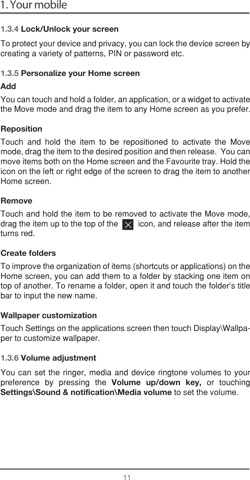 1. Your mobile111.3.4 Lock/Unlock your screen7RSURWHFW\RXUGHYLFHDQGSULYDF\\RXFDQORFNWKHGHYLFHVFUHHQE\FUHDWLQJDYDULHW\RISDWWHUQV3,1RUSDVVZRUGHWF1.3.5 Personalize your Home screenAdd&lt;RXFDQWRXFKDQGKROGDIROGHUDQDSSOLFDWLRQRUDZLGJHWWRDFWLYDWHWKH0RYHPRGHDQGGUDJWKHLWHPWRDQ\+RPHVFUHHQDV\RXSUHIHUReposition 7RXFK DQG KROG WKH LWHP WR EH UHSRVLWLRQHG WR DFWLYDWH WKH 0RYHPRGHGUDJWKHLWHPWRWKHGHVLUHGSRVLWLRQDQGWKHQUHOHDVH&lt;RXFDQPRYHLWHPVERWKRQWKH+RPHVFUHHQDQGWKH)DYRXULWHWUD\+ROGWKHLFRQRQWKHOHIWRUULJKWHGJHRIWKHVFUHHQWRGUDJWKHLWHPWRDQRWKHU+RPHVFUHHQRemove7RXFKDQGKROGWKHLWHPWREHUHPRYHGWRDFWLYDWHWKH0RYHPRGHGUDJWKHLWHPXSWRWKHWRSRIWKHLFRQDQGUHOHDVHDIWHUWKHLWHPWXUQVUHGCreate folders7RLPSURYHWKHRUJDQL]DWLRQRILWHPVVKRUWFXWVRUDSSOLFDWLRQVRQWKH+RPHVFUHHQ\RXFDQDGGWKHPWRDIROGHUE\VWDFNLQJRQHLWHPRQWRSRIDQRWKHU7RUHQDPHDIROGHURSHQLWDQGWRXFKWKHIROGHU¶VWLWOHEDUWRLQSXWWKHQHZQDPHWallpaper customization7RXFK6HWWLQJVRQWKHDSSOLFDWLRQVVFUHHQWKHQWRXFK&apos;LVSOD\?:DOOSDSHUWRFXVWRPL]HZDOOSDSHU1.3.6 Volume adjustment&lt;RXFDQVHWWKHULQJHUPHGLDDQGGHYLFHULQJWRQHYROXPHVWR\RXUSUHIHUHQFH E\ SUHVVLQJ WKH Volume up/down key, RU WRXFKLQJSettings\Sound &amp; notification\Media volumeWRVHWWKHYROXPH