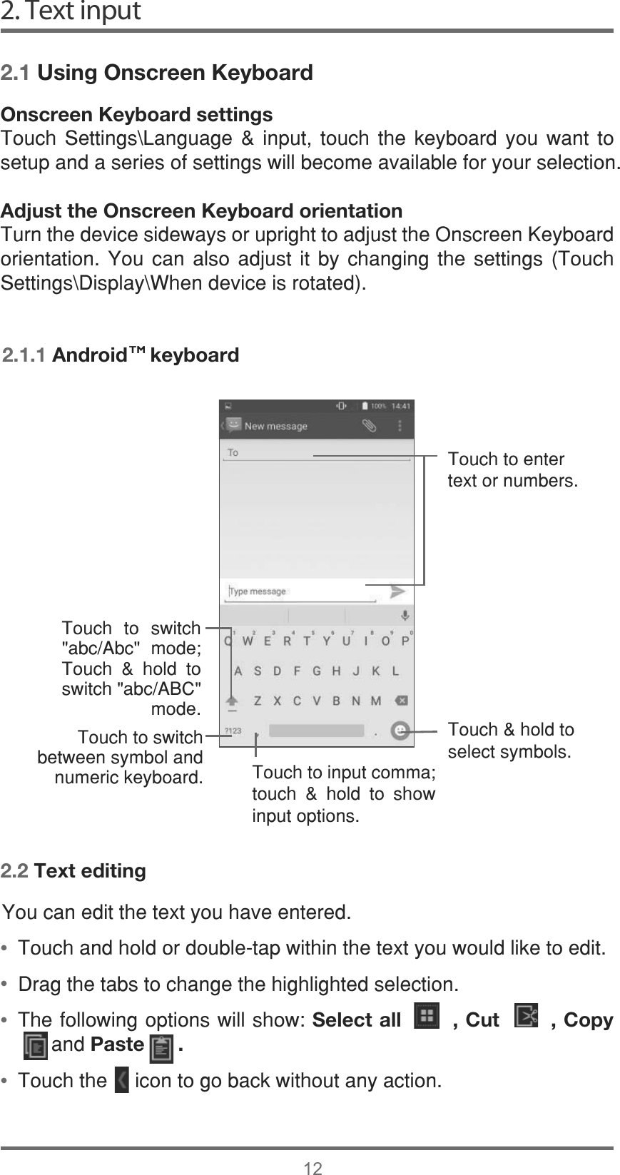 &lt;RXFDQHGLWWKHWH[W\RXKDYHHQWHUHG7RXFKDQGKROGRUGRXEOHWDSZLWKLQWKHWH[W\RXZRXOGOLNHWRHGLW&apos;UDJWKHWDEVWRFKDQJHWKHKLJKOLJKWHGVHOHFWLRQ7KHIROORZLQJRSWLRQVZLOOVKRZSelect all       , Cut       , Copyㅤ  DQGPaste      .7RXFKWKHLFRQWRJREDFNZLWKRXWDQ\DFWLRQ 2. Text input122.1 Using Onscreen Keyboard2.2 Text editingOnscreen Keyboard settings7RXFK 6HWWLQJV?/DQJXDJH  LQSXW WRXFK WKH NH\ERDUG \RX ZDQW WRVHWXSDQGDVHULHVRIVHWWLQJVZLOOEHFRPHDYDLODEOHIRU\RXUVHOHFWLRQAdjust the Onscreen Keyboard orientation7XUQWKHGHYLFHVLGHZD\VRUXSULJKWWRDGMXVWWKH2QVFUHHQ.H\ERDUGRULHQWDWLRQ &lt;RX FDQ DOVR DGMXVW LW E\ FKDQJLQJ WKH VHWWLQJV 7RXFK6HWWLQJV?&apos;LVSOD\?:KHQGHYLFHLVURWDWHG2.1.1 Android    keyboard7RXFKWRHQWHUWH[WRUQXPEHUV7RXFKKROGWRVHOHFWV\PEROV7RXFKWRLQSXWFRPPDWRXFK  KROG WR VKRZLQSXWRSWLRQV7RXFK WR VZLWFKDEF$EF PRGH7RXFK  KROG WRVZLWFKDEF$%&amp;PRGH7RXFKWRVZLWFKEHWZHHQV\PERODQGQXPHULFNH\ERDUG••••TM
