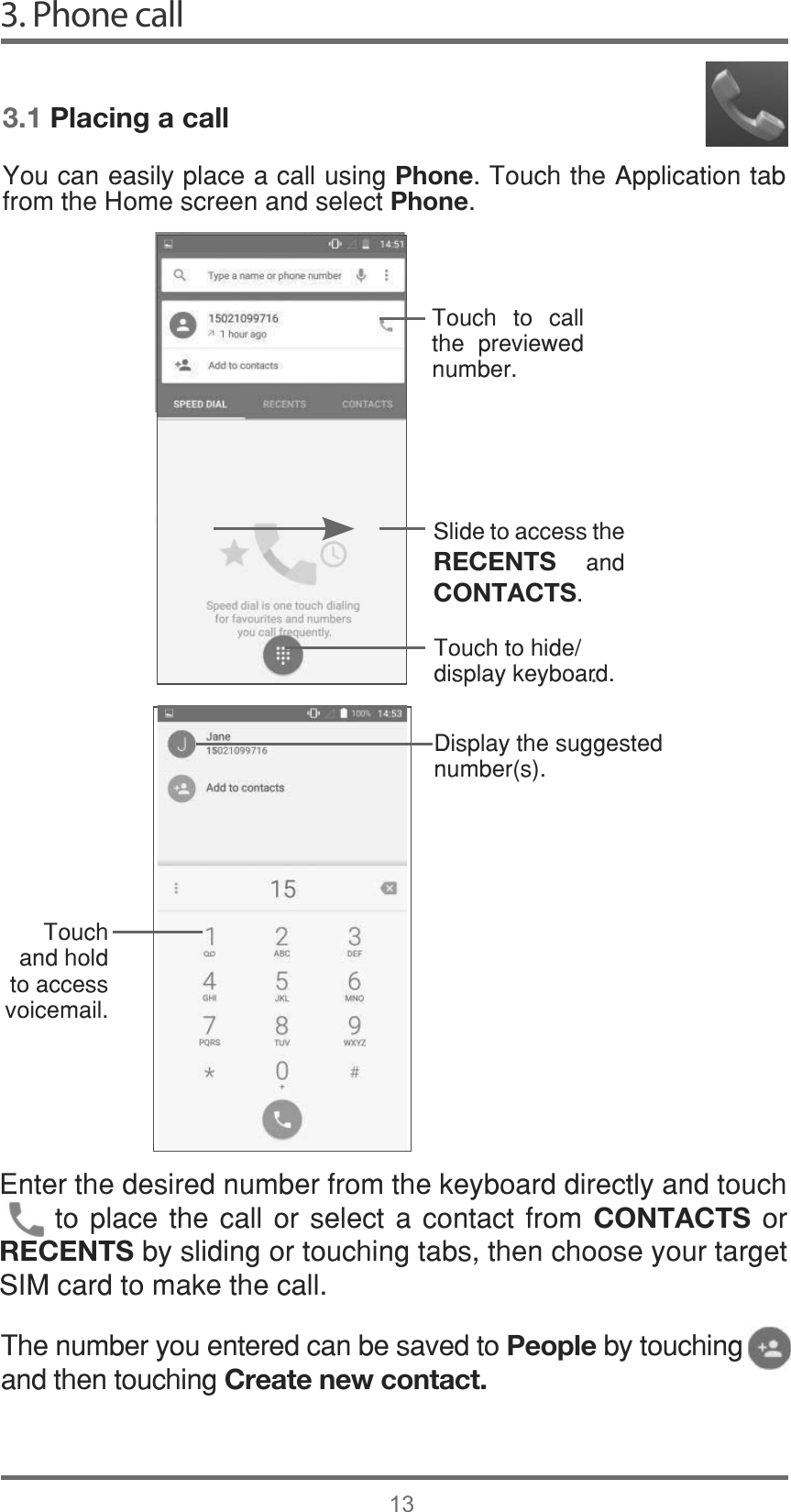 3. Phone call13.3.1 Placing a call&lt;RXFDQHDVLO\SODFHDFDOOXVLQJPhone7RXFKWKH$SSOLFDWLRQWDEIURPWKH+RPHVFUHHQDQGVHOHFWPhone7RXFK WR FDOOWKH SUHYLHZHGQXPEHU6OLGHWRDFFHVVWKHRECENTS DQGCONTACTS7RXFKWRKLGHGLVSOD\NH\ERDUG&apos;LVSOD\WKHVXJJHVWHGQXPEHUV7RXFKDQGKROGWRDFFHVVYRLFHPDLO(QWHUWKHGHVLUHGQXPEHUIURPWKHNH\ERDUGGLUHFWO\DQGWRXFKWRSODFH WKHFDOO RUVHOHFW DFRQWDFW IURPCONTACTSRURECENTSE\VOLGLQJRUWRXFKLQJWDEVWKHQFKRRVH\RXUWDUJHW6,0FDUGWRPDNHWKHFDOO7KHQXPEHU\RXHQWHUHGFDQEHVDYHGWRPeopleE\WRXFKLQJDQGWKHQWRXFKLQJCreate new contact.