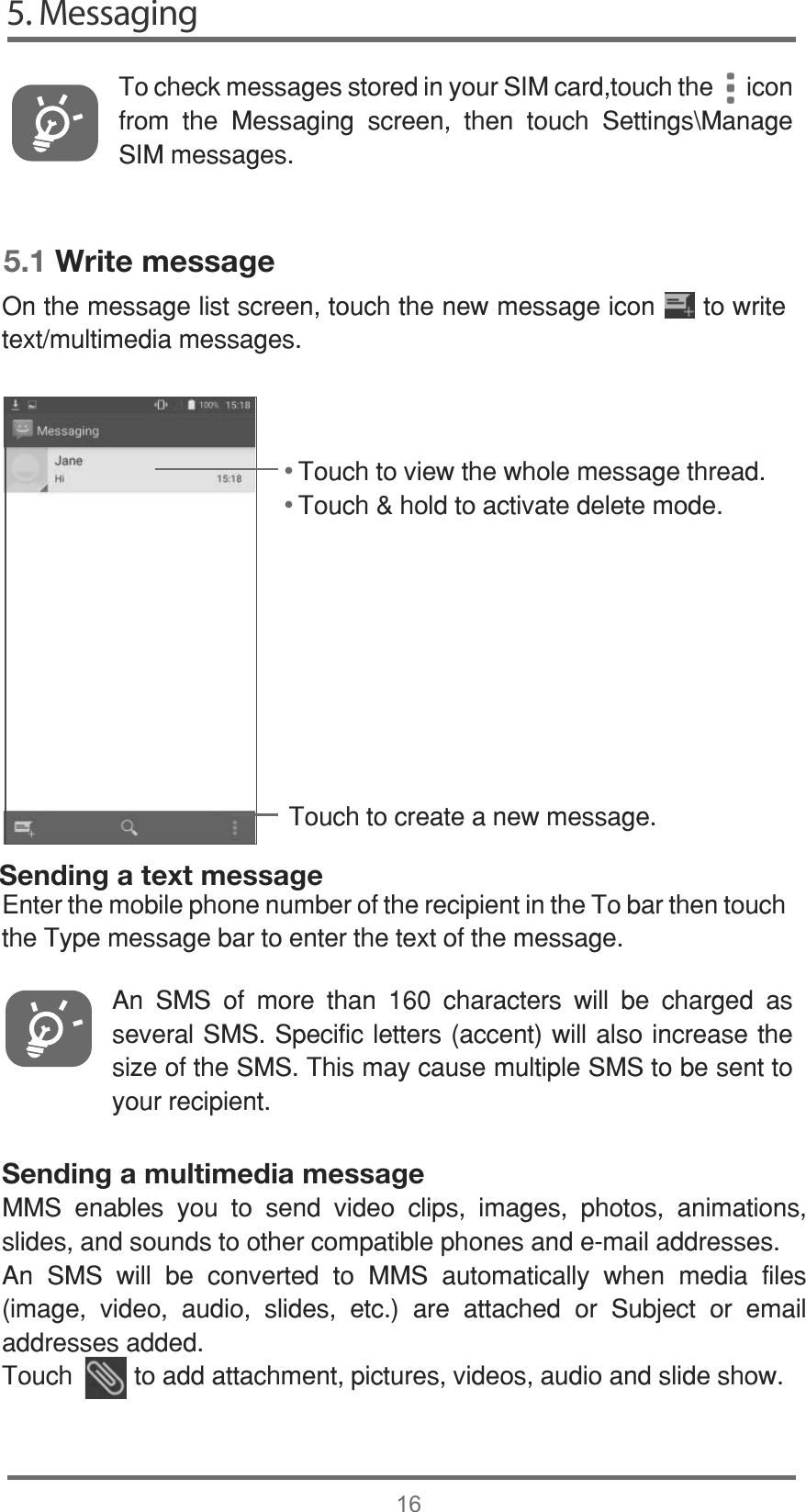 5. Messaging165.1 Write message7RXFKWRFUHDWHDQHZPHVVDJH• • Sending a text message7RFKHFNPHVVDJHVVWRUHGLQ\RXU6,0FDUGWRXFKWKHLFRQIURP WKH 0HVVDJLQJ VFUHHQ WKHQ WRXFK 6HWWLQJV?0DQDJH6,0PHVVDJHV$Q 606 RI PRUH WKDQ  FKDUDFWHUV ZLOO EH FKDUJHG DVVHYHUDO6066SHFLILFOHWWHUVDFFHQWZLOODOVRLQFUHDVHWKHVL]HRIWKH6067KLVPD\FDXVHPXOWLSOH606WREHVHQWWR\RXUUHFLSLHQW2QWKHPHVVDJHOLVWVFUHHQWRXFKWKHQHZPHVVDJHLFRQWRZULWHWH[WPXOWLPHGLDPHVVDJHVSending a multimedia message006 HQDEOHV \RX WR VHQG YLGHR FOLSV LPDJHV SKRWRV DQLPDWLRQVVOLGHVDQGVRXQGVWRRWKHUFRPSDWLEOHSKRQHVDQGHPDLODGGUHVVHV$Q 606 ZLOO EH FRQYHUWHG WR 006 DXWRPDWLFDOO\ ZKHQ PHGLD ILOHVLPDJH YLGHR DXGLR VOLGHV HWF DUH DWWDFKHG RU 6XEMHFW RU HPDLODGGUHVVHVDGGHG7RXFKWRDGGDWWDFKPHQWSLFWXUHVYLGHRVDXGLRDQGVOLGHVKRZ(QWHUWKHPRELOHSKRQHQXPEHURIWKHUHFLSLHQWLQWKH7REDUWKHQWRXFKWKH7\SHPHVVDJHEDUWRHQWHUWKHWH[WRIWKHPHVVDJH7RXFKWRYLHZWKHZKROHPHVVDJHWKUHDG7RXFKKROGWRDFWLYDWHGHOHWHPRGH