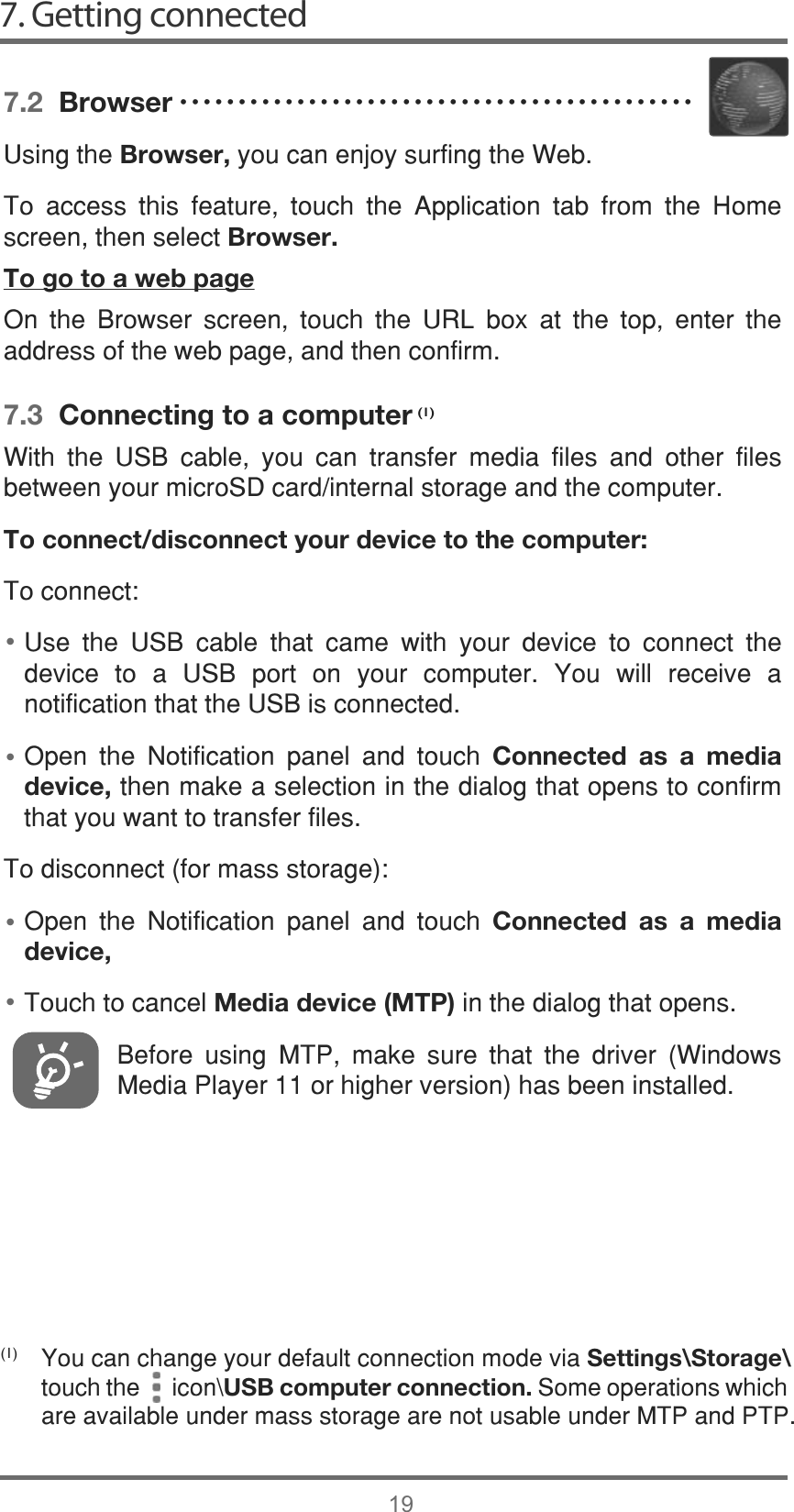 7. Getting connected19••••(1)7.2  Browser8VLQJWKHBrowser,\RXFDQHQMR\VXUILQJWKH:HE7R DFFHVV WKLV IHDWXUH WRXFK WKH $SSOLFDWLRQ WDE IURP WKH +RPHVFUHHQWKHQVHOHFWBrowser.To go to a web page2Q WKH %URZVHU VFUHHQ WRXFK WKH 85/ ER[ DW WKH WRS HQWHU WKHDGGUHVVRIWKHZHESDJHDQGWKHQFRQILUP7.3  Connecting to a computer:LWK WKH 86% FDEOH \RX FDQ WUDQVIHU PHGLD ILOHV DQG RWKHU ILOHVEHWZHHQ\RXUPLFUR6&apos;FDUGLQWHUQDOVWRUDJHDQGWKHFRPSXWHUTo connect/disconnect your device to the computer:7RFRQQHFW8VH WKH 86% FDEOH WKDW FDPH ZLWK \RXU GHYLFH WR FRQQHFW WKHGHYLFH WR D 86% SRUW RQ \RXU FRPSXWHU &lt;RX ZLOO UHFHLYH DQRWLILFDWLRQWKDWWKH86%LVFRQQHFWHG2SHQ WKH 1RWLILFDWLRQ SDQHO DQG WRXFK Connected as a media device,WKHQPDNHDVHOHFWLRQLQWKHGLDORJWKDWRSHQVWRFRQILUPWKDW\RXZDQWWRWUDQVIHUILOHV7RGLVFRQQHFWIRUPDVVVWRUDJH2SHQ WKH 1RWLILFDWLRQ SDQHO DQG WRXFK Connected as a media device,7RXFKWRFDQFHOMedia device (MTP)LQWKHGLDORJWKDWRSHQV%HIRUH XVLQJ 073 PDNH VXUH WKDW WKH GULYHU :LQGRZV0HGLD3OD\HURUKLJKHUYHUVLRQKDVEHHQLQVWDOOHG&lt;RXFDQFKDQJH\RXUGHIDXOWFRQQHFWLRQPRGHYLDSettings\Storage\WRXFKWKHLFRQ?USB computer connection.6RPHRSHUDWLRQVZKLFKDUHDYDLODEOHXQGHUPDVVVWRUDJHDUHQRWXVDEOHXQGHU073DQG373ĆĆĆĆĆĆĆĆĆĆĆĆĆĆĆĆĆĆĆĆĆĆĆĆĆĆĆĆĆĆĆĆĆĆĆĆĆĆĆĆĆĆĆĆ(1)