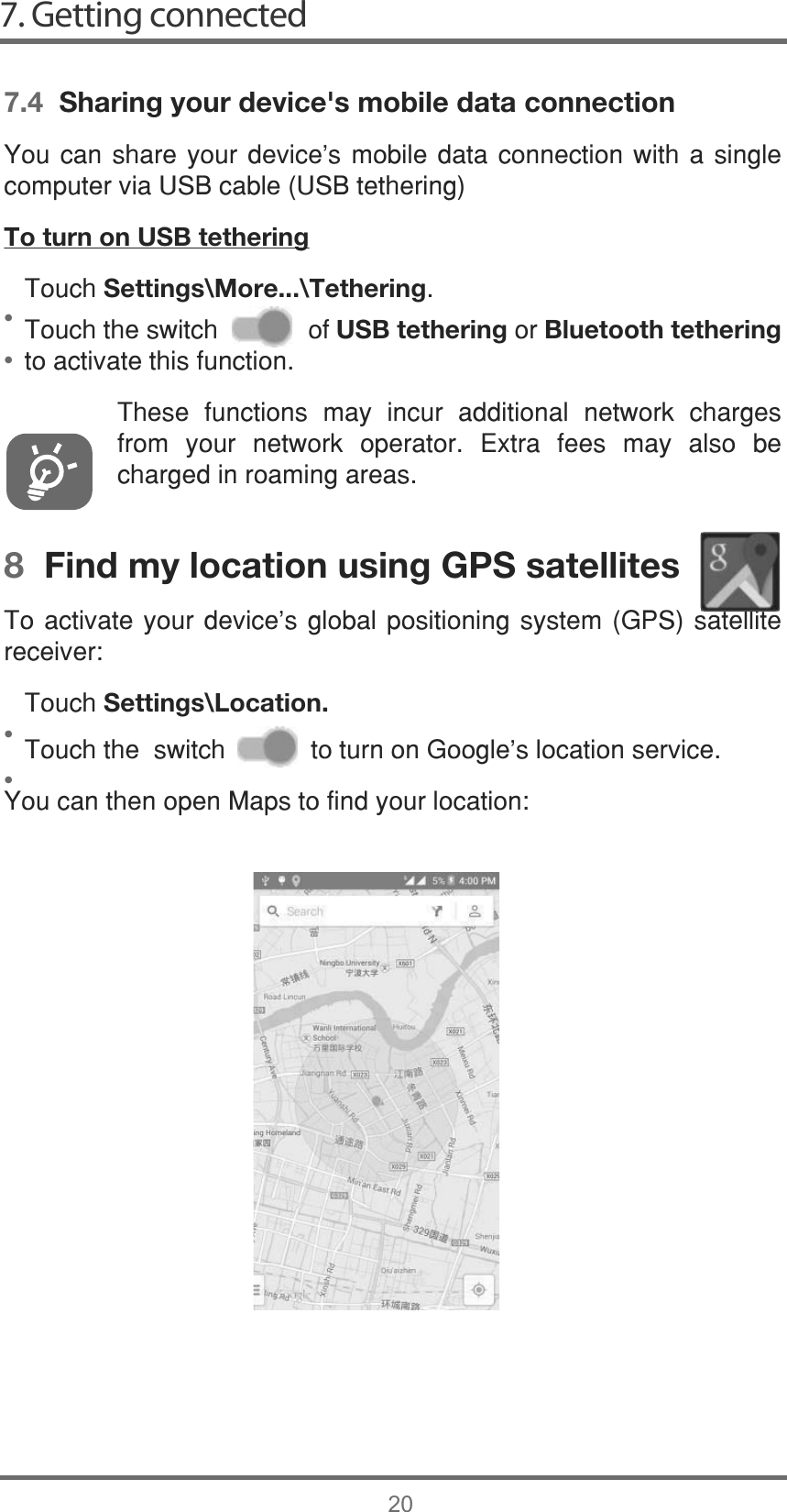 7. Getting connected20••••7.4  Sharing your device&apos;s mobile data connection&lt;RXFDQ VKDUH \RXU GHYLFHV PRELOHGDWDFRQQHFWLRQ ZLWK D VLQJOHFRPSXWHUYLD86%FDEOH86%WHWKHULQJTo turn on USB tethering7RXFKSettings\More...\Tethering7RXFKWKHVZLWFKRIUSB tetheringRUBluetooth tetheringWRDFWLYDWHWKLVIXQFWLRQ7KHVH IXQFWLRQV PD\ LQFXU DGGLWLRQDO QHWZRUN FKDUJHVIURP \RXU QHWZRUN RSHUDWRU ([WUD IHHV PD\ DOVR EHFKDUJHGLQURDPLQJDUHDV8  Find my location using GPS satellites7RDFWLYDWH\RXUGHYLFH¶V JOREDO SRVLWLRQLQJ V\VWHP *36 VDWHOOLWHUHFHLYHU7RXFKSettings\Location.7RXFKWKHVZLWFKWRWXUQRQ*RRJOHVORFDWLRQVHUYLFH&lt;RXFDQWKHQRSHQ0DSVWRILQG\RXUORFDWLRQ