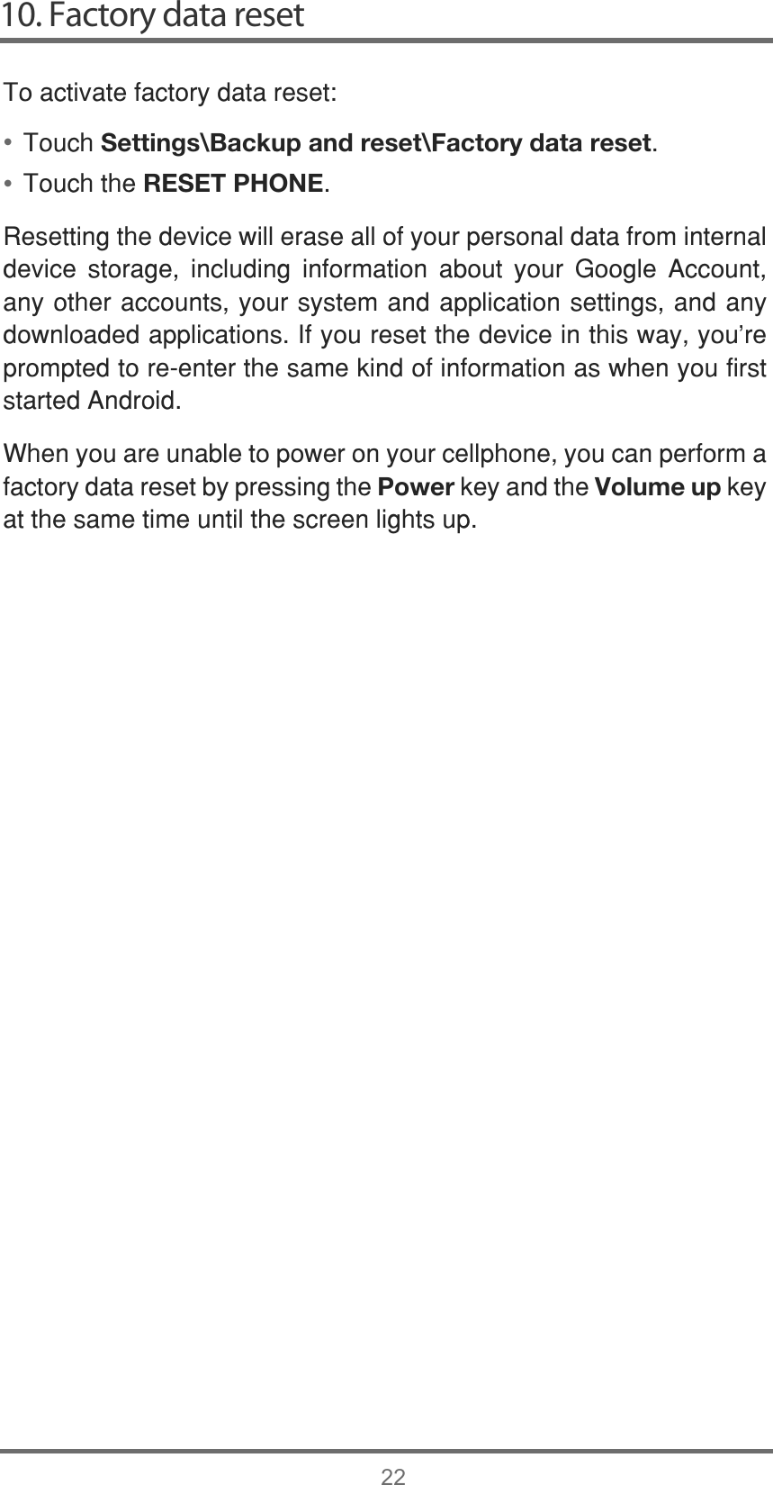 10. Factory data reset22••7RDFWLYDWHIDFWRU\GDWDUHVHW7RXFKSettings\Backup and reset\Factory data reset7RXFKWKHRESET PHONE5HVHWWLQJWKHGHYLFHZLOOHUDVHDOORI\RXUSHUVRQDOGDWDIURPLQWHUQDOGHYLFH VWRUDJH LQFOXGLQJ LQIRUPDWLRQ DERXW \RXU *RRJOH $FFRXQWDQ\RWKHUDFFRXQWV\RXUV\VWHPDQGDSSOLFDWLRQVHWWLQJVDQGDQ\GRZQORDGHGDSSOLFDWLRQV,I\RXUHVHWWKHGHYLFHLQWKLVZD\\RX¶UHSURPSWHGWRUHHQWHUWKHVDPHNLQGRILQIRUPDWLRQDVZKHQ\RXILUVWVWDUWHG$QGURLG:KHQ\RXDUHXQDEOHWRSRZHURQ\RXUFHOOSKRQH\RXFDQSHUIRUPDIDFWRU\GDWDUHVHWE\SUHVVLQJWKHPowerNH\DQGWKHVolume upNH\DWWKHVDPHWLPHXQWLOWKHVFUHHQOLJKWVXS