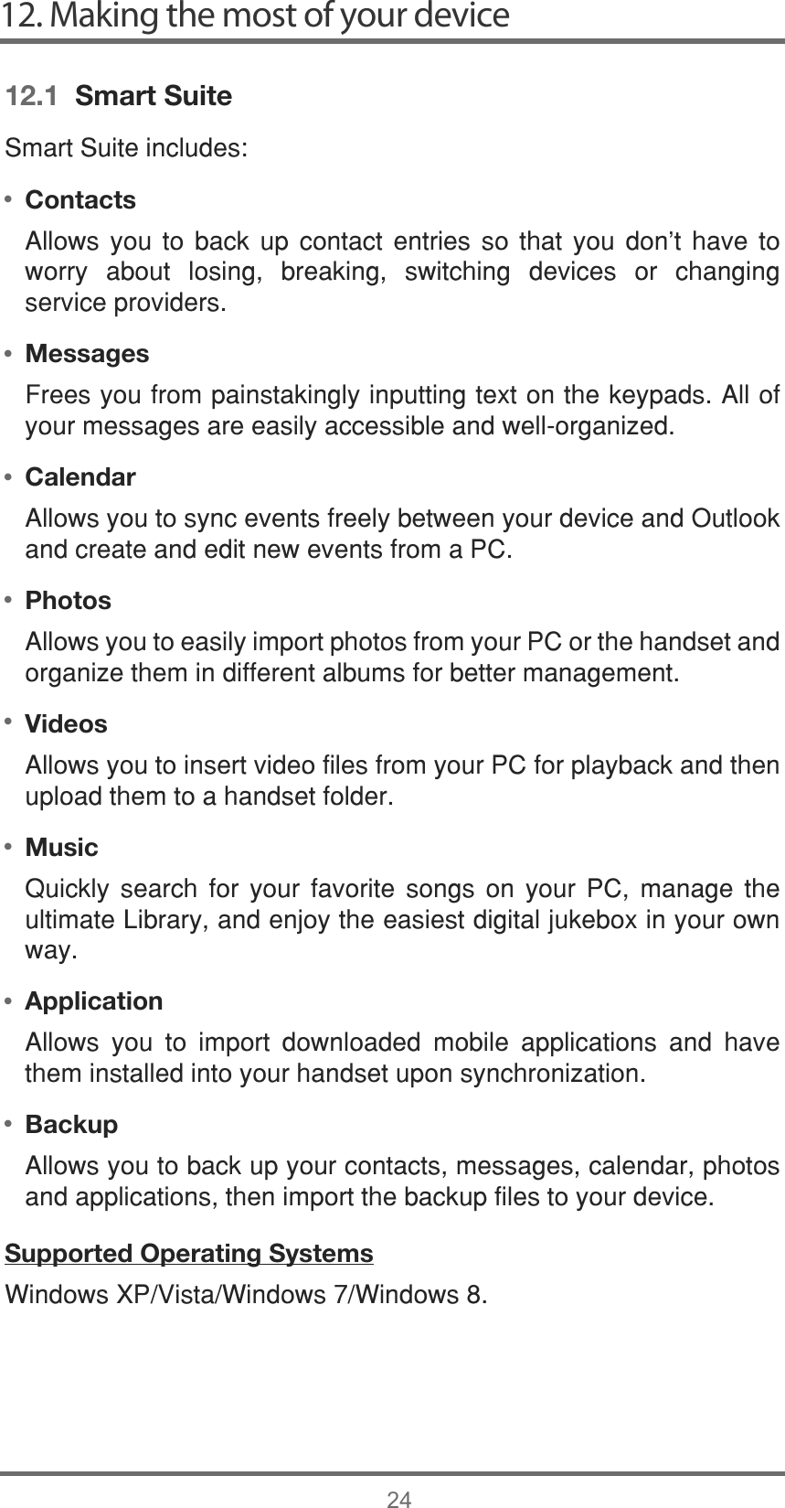 ••••••••12. Making the most of your device2412.1  Smart Suite6PDUW6XLWHLQFOXGHVContacts$OORZV \RX WR EDFN XS FRQWDFW HQWULHV VR WKDW \RX GRQW KDYH WRZRUU\ DERXW ORVLQJ EUHDNLQJ VZLWFKLQJ GHYLFHV RU FKDQJLQJVHUYLFHSURYLGHUVMessages)UHHV\RXIURPSDLQVWDNLQJO\LQSXWWLQJWH[WRQWKHNH\SDGV$OORI\RXUPHVVDJHVDUHHDVLO\DFFHVVLEOHDQGZHOORUJDQL]HGCalendar$OORZV\RXWRV\QFHYHQWVIUHHO\EHWZHHQ\RXUGHYLFHDQG2XWORRNDQGFUHDWHDQGHGLWQHZHYHQWVIURPD3&amp;Photos$OORZV\RXWRHDVLO\LPSRUWSKRWRVIURP\RXU3&amp;RUWKHKDQGVHWDQGRUJDQL]HWKHPLQGLIIHUHQWDOEXPVIRUEHWWHUPDQDJHPHQWVideos$OORZV\RXWRLQVHUWYLGHRILOHVIURP\RXU3&amp;IRUSOD\EDFNDQGWKHQXSORDGWKHPWRDKDQGVHWIROGHUMusic4XLFNO\ VHDUFK IRU \RXU IDYRULWH VRQJV RQ \RXU 3&amp; PDQDJH WKHXOWLPDWH/LEUDU\DQGHQMR\WKHHDVLHVWGLJLWDOMXNHER[LQ\RXURZQZD\Application $OORZV \RX WR LPSRUW GRZQORDGHG PRELOH DSSOLFDWLRQV DQG KDYHWKHPLQVWDOOHGLQWR\RXUKDQGVHWXSRQV\QFKURQL]DWLRQBackup$OORZV\RXWREDFNXS\RXUFRQWDFWVPHVVDJHVFDOHQGDUSKRWRVDQGDSSOLFDWLRQVWKHQLPSRUWWKHEDFNXSILOHVWR\RXUGHYLFHSupported Operating Systems:LQGRZV;39LVWD:LQGRZV:LQGRZV