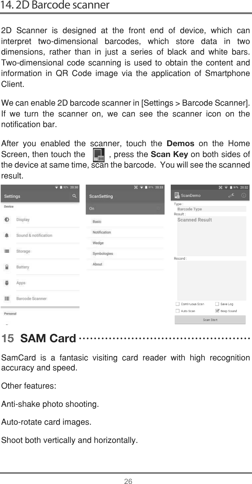 14. 2D Barcode scanner26&apos; 6FDQQHU LV GHVLJQHG DW WKH IURQW HQG RI GHYLFH ZKLFK FDQLQWHUSUHW WZRGLPHQVLRQDO EDUFRGHV ZKLFK VWRUH GDWD LQ WZRGLPHQVLRQV UDWKHU WKDQ LQ MXVW D VHULHV RI EODFN DQG ZKLWH EDUV7ZRGLPHQVLRQDOFRGH VFDQQLQJ LV XVHGWRREWDLQWKH FRQWHQW DQGLQIRUPDWLRQ LQ 45 &amp;RGH LPDJH YLD WKH DSSOLFDWLRQ RI 6PDUWSKRQH&amp;OLHQW:HFDQHQDEOH&apos;EDUFRGHVFDQQHULQ&gt;6HWWLQJV!%DUFRGH6FDQQHU@,I ZH WXUQ WKH VFDQQHU RQ ZH FDQ VHH WKH VFDQQHU LFRQ RQ WKHQRWLILFDWLRQEDU$IWHU \RX HQDEOHG WKH VFDQQHU WRXFK WKH Demos RQ WKH +RPH6FUHHQWKHQWRXFKWKHSUHVVWKHScan KeyRQERWKVLGHVRIWKHGHYLFHDWVDPHWLPHVFDQWKHEDUFRGH&lt;RXZLOOVHHWKHVFDQQHGUHVXOW15  SAM Card6DP&amp;DUG LV D IDQWDVLF YLVLWLQJ FDUG UHDGHU ZLWK KLJK UHFRJQLWLRQDFFXUDF\DQGVSHHG2WKHUIHDWXUHV$QWLVKDNHSKRWRVKRRWLQJ$XWRURWDWHFDUGLPDJHV6KRRWERWKYHUWLFDOO\DQGKRUL]RQWDOO\ĆĆĆĆĆĆĆĆĆĆĆĆĆĆĆĆĆĆĆĆĆĆĆĆĆĆĆĆĆĆĆĆĆĆĆĆĆĆĆĆĆĆĆĆĆĆ