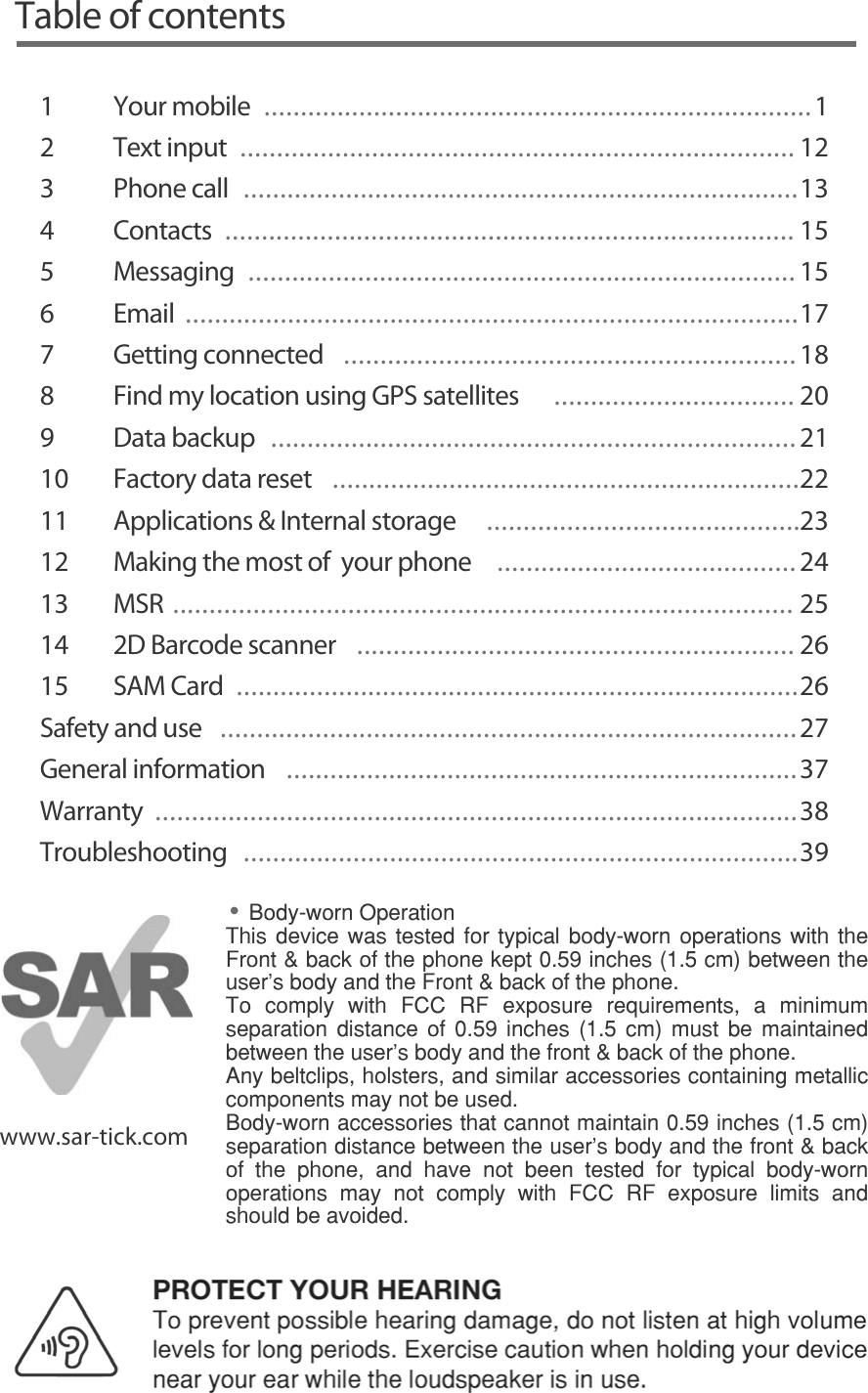 Table of contents1Your mobile  ...........................................................................12 Text input ............................................................................ 123 Phone call  ............................................................................134 Contacts  .............................................................................. 155 Messaging  ...........................................................................156  Email  ....................................................................................177 Getting connected  ..............................................................188  Find my location using GPS satellites  ................................. 209 Data backup ........................................................................2110  Factory data reset  ................................................................2211   Applications &amp; Internal storage  ...........................................2312   Making the most of  your phone  .........................................2413 MSR ..................................................................................... 2514  2D Barcode scanner  ............................................................ 2615 SAM Card  .............................................................................26Safety and use  ...............................................................................27General information  ......................................................................37Warranty  ........................................................................................38Troubleshooting  ............................................................................39www.sar-tick.com%RG\ZRUQ2SHUDWLRQ7KLV GHYLFH ZDV WHVWHG IRU W\SLFDO ERG\ZRUQ RSHUDWLRQV ZLWK WKH)URQWEDFNRIWKHSKRQHNHSWLQFKHVFPEHWZHHQWKHXVHU¶VERG\DQGWKH)URQWEDFNRIWKHSKRQH7R FRPSO\ ZLWK )&amp;&amp; 5) H[SRVXUH UHTXLUHPHQWV D PLQLPXPVHSDUDWLRQ GLVWDQFH RI  LQFKHV  FP PXVW EH PDLQWDLQHGEHWZHHQWKHXVHU¶VERG\DQGWKHIURQWEDFNRIWKHSKRQH$Q\EHOWFOLSVKROVWHUVDQGVLPLODUDFFHVVRULHVFRQWDLQLQJPHWDOOLFFRPSRQHQWVPD\QRWEHXVHG%RG\ZRUQDFFHVVRULHVWKDWFDQQRWPDLQWDLQLQFKHVFPVHSDUDWLRQGLVWDQFHEHWZHHQWKHXVHUVERG\DQGWKHIURQWEDFNRI WKH SKRQH DQG KDYH QRW EHHQ WHVWHG IRU W\SLFDO ERG\ZRUQRSHUDWLRQV PD\ QRW FRPSO\ ZLWK )&amp;&amp; 5) H[SRVXUH OLPLWV DQGVKRXOGEHDYRLGHGPROTECT YOUR HEARING7RSUHYHQWSRVVLEOHKHDULQJGDPDJHGRQRWOLVWHQDWKLJKYROXPHOHYHOVIRUORQJSHULRGV([HUFLVHFDXWLRQZKHQKROGLQJ\RXUGHYLFHQHDU\RXUHDUZKLOHWKHORXGVSHDNHULVLQXVH%RG\ZRUQ2SHUDWLRQ7KLVGHYLFHZDVWHVWHGIRUW\SLFDOERG\ZRUQRSHUDWLRQVZLWKWKH)URQWEDFNRIWKHSKRQHNHSWLQFKHVFPEHWZHHQWKHXVHU¶VERG\DQGWKH)URQWEDFNRIWKHSKRQH$PLQLPXPVHSDUDWLRQGLVWDQFHRILQFKHVFPPXVWEHPDLQWDLQHGEHWZHHQWKHXVHU¶VERG\DQGWKHIURQWEDFNRIWKHSKRQH$Q\EHOWFOLSVKROVWHUVDQGVLPLODUDFFHVVRULHVFRQWDLQLQJPHWDOOLFFRPSRQHQWVPD\QRWEHXVHG%RG\ZRUQ DFFHVVRULHV WKDW FDQQRW PDLQWDLQ  LQFKHV  FP VHSDUDWLRQ GLVWDQFHEHWZHHQWKHXVHUVERG\DQGWKHIURQWEDFNRIWKHSKRQHDQGKDYHQRWEHHQWHVWHGIRUW\SLFDOERG\ZRUQRSHUDWLRQVVKRXOGEHDYRLGHG••