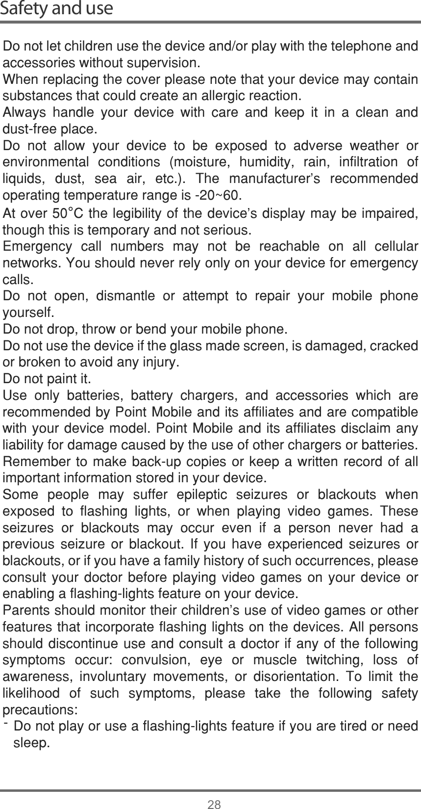 Safety and use28&apos;RQRWOHWFKLOGUHQXVHWKHGHYLFHDQGRUSOD\ZLWKWKHWHOHSKRQHDQGDFFHVVRULHVZLWKRXWVXSHUYLVLRQ:KHQUHSODFLQJWKHFRYHUSOHDVHQRWHWKDW\RXUGHYLFHPD\FRQWDLQVXEVWDQFHVWKDWFRXOGFUHDWHDQDOOHUJLFUHDFWLRQ$OZD\V KDQGOH \RXU GHYLFH ZLWK FDUH DQG NHHS LW LQ D FOHDQ DQGGXVWIUHHSODFH&apos;R QRW DOORZ \RXU GHYLFH WR EH H[SRVHG WR DGYHUVH ZHDWKHU RUHQYLURQPHQWDO FRQGLWLRQV PRLVWXUH KXPLGLW\ UDLQ LQILOWUDWLRQ RIOLTXLGV GXVW VHD DLU HWF 7KH PDQXIDFWXUHU¶V UHFRPPHQGHGRSHUDWLQJWHPSHUDWXUHUDQJHLVa$WRYHU°&amp;WKHOHJLELOLW\RIWKHGHYLFH¶VGLVSOD\PD\EHLPSDLUHGWKRXJKWKLVLVWHPSRUDU\DQGQRWVHULRXV(PHUJHQF\ FDOO QXPEHUV PD\ QRW EH UHDFKDEOH RQ DOO FHOOXODUQHWZRUNV&lt;RXVKRXOGQHYHUUHO\RQO\RQ\RXUGHYLFHIRUHPHUJHQF\FDOOV&apos;R QRW RSHQ GLVPDQWOH RU DWWHPSW WR UHSDLU \RXU PRELOH SKRQH\RXUVHOI&apos;RQRWGURSWKURZRUEHQG\RXUPRELOHSKRQH&apos;RQRWXVHWKHGHYLFHLIWKHJODVVPDGHVFUHHQLVGDPDJHGFUDFNHGRUEURNHQWRDYRLGDQ\LQMXU\&apos;RQRWSDLQWLW8VH RQO\ EDWWHULHV EDWWHU\ FKDUJHUV DQG DFFHVVRULHV ZKLFK DUHUHFRPPHQGHGE\3RLQW0RELOHDQGLWVDIILOLDWHVDQGDUHFRPSDWLEOHZLWK\RXUGHYLFHPRGHO3RLQW0RELOHDQGLWVDIILOLDWHVGLVFODLPDQ\OLDELOLW\IRUGDPDJHFDXVHGE\WKHXVHRIRWKHUFKDUJHUVRUEDWWHULHV5HPHPEHUWRPDNHEDFNXSFRSLHVRUNHHSDZULWWHQUHFRUGRIDOOLPSRUWDQWLQIRUPDWLRQVWRUHGLQ\RXUGHYLFH6RPH SHRSOH PD\ VXIIHU HSLOHSWLF VHL]XUHV RU EODFNRXWV ZKHQH[SRVHG WR IODVKLQJ OLJKWV RU ZKHQ SOD\LQJ YLGHR JDPHV 7KHVHVHL]XUHV RU EODFNRXWV PD\ RFFXU HYHQ LI D SHUVRQ QHYHU KDG DSUHYLRXV VHL]XUH RU EODFNRXW ,I \RX KDYH H[SHULHQFHG VHL]XUHV RUEODFNRXWVRULI\RXKDYHDIDPLO\KLVWRU\RIVXFKRFFXUUHQFHVSOHDVHFRQVXOW\RXU GRFWRU EHIRUH SOD\LQJ YLGHRJDPHV RQ\RXUGHYLFHRUHQDEOLQJDIODVKLQJOLJKWVIHDWXUHRQ\RXUGHYLFH3DUHQWVVKRXOGPRQLWRUWKHLUFKLOGUHQ¶VXVHRIYLGHRJDPHVRURWKHUIHDWXUHVWKDWLQFRUSRUDWHIODVKLQJOLJKWVRQWKHGHYLFHV$OOSHUVRQVVKRXOGGLVFRQWLQXHXVHDQGFRQVXOWDGRFWRULIDQ\RIWKHIROORZLQJV\PSWRPV RFFXU FRQYXOVLRQ H\H RU PXVFOH WZLWFKLQJ ORVV RIDZDUHQHVV LQYROXQWDU\ PRYHPHQWV RU GLVRULHQWDWLRQ 7R OLPLW WKHOLNHOLKRRG RI VXFK V\PSWRPV SOHDVH WDNH WKH IROORZLQJ VDIHW\SUHFDXWLRQV&apos;RQRWSOD\RUXVHDIODVKLQJOLJKWVIHDWXUHLI\RXDUHWLUHGRUQHHGVOHHS