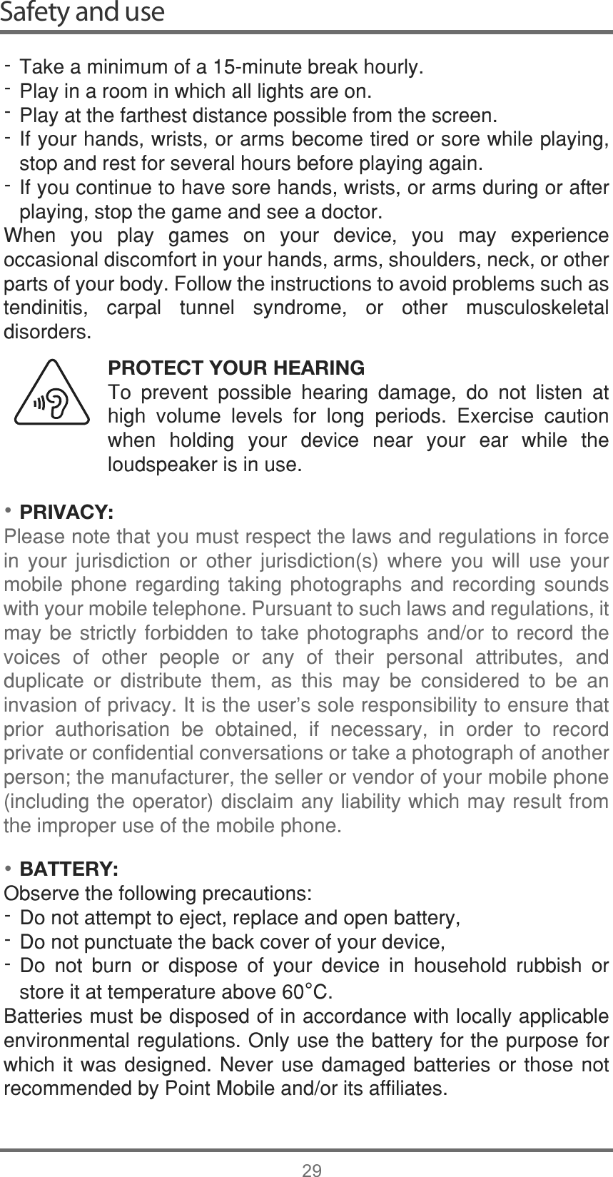 ••Safety and use297DNHDPLQLPXPRIDPLQXWHEUHDNKRXUO\3OD\LQDURRPLQZKLFKDOOOLJKWVDUHRQ3OD\DWWKHIDUWKHVWGLVWDQFHSRVVLEOHIURPWKHVFUHHQ,I\RXUKDQGVZULVWVRUDUPVEHFRPHWLUHGRUVRUHZKLOHSOD\LQJVWRSDQGUHVWIRUVHYHUDOKRXUVEHIRUHSOD\LQJDJDLQ,I\RXFRQWLQXHWRKDYHVRUHKDQGVZULVWVRUDUPVGXULQJRUDIWHUSOD\LQJVWRSWKHJDPHDQGVHHDGRFWRU:KHQ \RX SOD\ JDPHV RQ \RXU GHYLFH \RX PD\ H[SHULHQFHRFFDVLRQDOGLVFRPIRUWLQ\RXUKDQGVDUPVVKRXOGHUVQHFNRURWKHUSDUWVRI\RXUERG\)ROORZWKHLQVWUXFWLRQVWRDYRLGSUREOHPVVXFKDVWHQGLQLWLV FDUSDO WXQQHO V\QGURPH RU RWKHU PXVFXORVNHOHWDOGLVRUGHUVPROTECT YOUR HEARING7R SUHYHQW SRVVLEOH KHDULQJ GDPDJH GR QRW OLVWHQ DWKLJK YROXPH OHYHOV IRU ORQJ SHULRGV ([HUFLVH FDXWLRQZKHQ KROGLQJ \RXU GHYLFH QHDU \RXU HDU ZKLOH WKHORXGVSHDNHULVLQXVHPRIVACY:3OHDVHQRWHWKDW\RXPXVWUHVSHFWWKHODZVDQGUHJXODWLRQVLQIRUFHLQ \RXU MXULVGLFWLRQ RU RWKHU MXULVGLFWLRQV ZKHUH \RX ZLOO XVH \RXUPRELOH SKRQH UHJDUGLQJ WDNLQJ SKRWRJUDSKV DQG UHFRUGLQJ VRXQGVZLWK\RXUPRELOHWHOHSKRQH3XUVXDQWWRVXFKODZVDQGUHJXODWLRQVLWPD\EHVWULFWO\IRUELGGHQWRWDNHSKRWRJUDSKVDQGRU WR UHFRUG WKHYRLFHV RI RWKHU SHRSOH RU DQ\ RI WKHLU SHUVRQDO DWWULEXWHV DQGGXSOLFDWH RU GLVWULEXWH WKHP DV WKLV PD\ EH FRQVLGHUHG WR EH DQLQYDVLRQRISULYDF\,WLVWKHXVHUVVROHUHVSRQVLELOLW\WRHQVXUHWKDWSULRU DXWKRULVDWLRQ EH REWDLQHG LI QHFHVVDU\ LQ RUGHU WR UHFRUGSULYDWHRUFRQILGHQWLDOFRQYHUVDWLRQVRUWDNHDSKRWRJUDSKRIDQRWKHUSHUVRQWKHPDQXIDFWXUHUWKHVHOOHURUYHQGRURI\RXUPRELOHSKRQHLQFOXGLQJWKHRSHUDWRUGLVFODLPDQ\OLDELOLW\ZKLFKPD\UHVXOWIURPWKHLPSURSHUXVHRIWKHPRELOHSKRQHBATTERY:2EVHUYHWKHIROORZLQJSUHFDXWLRQV&apos;RQRWDWWHPSWWRHMHFWUHSODFHDQGRSHQEDWWHU\&apos;RQRWSXQFWXDWHWKHEDFNFRYHURI\RXUGHYLFH&apos;R QRW EXUQ RU GLVSRVH RI \RXU GHYLFH LQ KRXVHKROG UXEELVK RUVWRUHLWDWWHPSHUDWXUHDERYH°&amp;%DWWHULHVPXVWEHGLVSRVHGRILQDFFRUGDQFHZLWKORFDOO\DSSOLFDEOHHQYLURQPHQWDOUHJXODWLRQV2QO\XVHWKHEDWWHU\IRUWKHSXUSRVHIRUZKLFKLWZDVGHVLJQHG1HYHUXVHGDPDJHGEDWWHULHVRUWKRVHQRWUHFRPPHQGHGE\3RLQW0RELOHDQGRULWVDIILOLDWHV