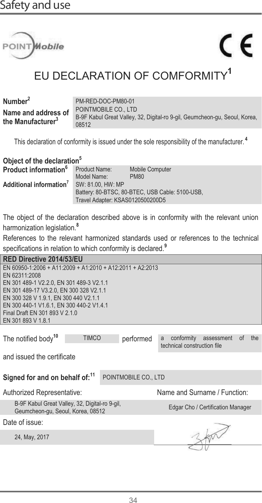 Safety and use34EU DECLARATION OF COMFORMITY1Number2PM-RED-DOC-PM80-01Name and address of the Manufacturer3POINTMOBILE CO., LTDB-9F Kabul Great Valley, 32, Digital-ro 9-gil, Geumcheon-gu, Seoul, Korea,08512This declaration of conformity is issued under the sole responsibility of the manufacturer.4Object of the declaration5Product information6Product Name: Mobile ComputerModel Name: PM80Additional information7SW: 81.00, HW: MPBattery: 80-BTSC, 80-BTEC, USB Cable: 5100-USB,Travel Adapter: KSAS0120500200D5The object of the declaration described above is in conformity with the relevant union harmonization legislation.8References to the relevant harmonized standards used or references to the technical specifications in relation to which conformity is declared.9RED Directive 2014/53/EUEN 60950-1:2006 + A11:2009 + A1:2010 + A12:2011 + A2:2013EN 62311:2008EN 301 489-1 V2.2.0, EN 301 489-3 V2.1.1EN 301 489-17 V3.2.0, EN 300 328 V2.1.1EN 300 328 V 1.9.1, EN 300 440 V2.1.1EN 300 440-1 V1.6.1, EN 300 440-2 V1.4.1Final Draft EN 301 893 V 2.1.0EN 301 893 V 1.8.1The notified body10TIMCOperformeda conformity assessment of the technical construction fileand issued the certificateSigned for and on behalf of:11POINTMOBILE CO., LTDAuthorized Representative: Name and Surname / Function:B-9F Kabul Great Valley, 32, Digital-ro 9-gil, Geumcheon-gu, Seoul, Korea, 08512 Edgar Cho / Certification ManagerDate of issue:24, May, 2017