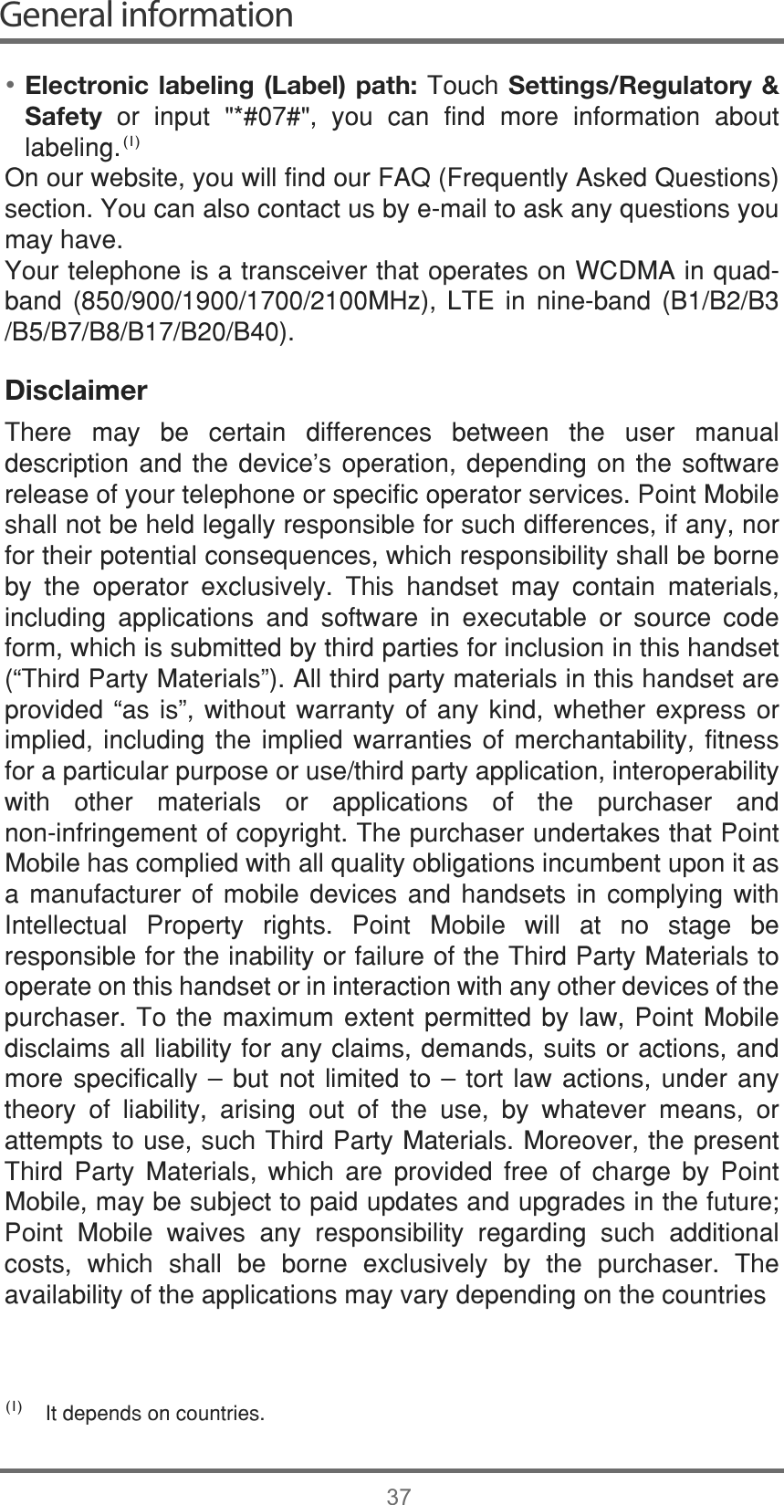 General information37Electronic labeling (Label) path: 7RXFK Settings/Regulatory &amp; Safety  RU LQSXW  \RX FDQ ILQG PRUH LQIRUPDWLRQ DERXWODEHOLQJ2QRXUZHEVLWH\RXZLOOILQGRXU)$4)UHTXHQWO\$VNHG4XHVWLRQVVHFWLRQ&lt;RXFDQDOVRFRQWDFWXVE\HPDLOWRDVNDQ\TXHVWLRQV\RXPD\KDYH&lt;RXUWHOHSKRQHLVDWUDQVFHLYHUWKDWRSHUDWHVRQ:&amp;&apos;0$LQTXDGEDQG 0+] /7( LQ QLQHEDQG %%%%%%%%%Disclaimer7KHUH PD\ EH FHUWDLQ GLIIHUHQFHV EHWZHHQ WKH XVHU PDQXDOGHVFULSWLRQ DQG WKH GHYLFH¶V RSHUDWLRQ GHSHQGLQJ RQ WKH VRIWZDUHUHOHDVHRI\RXUWHOHSKRQHRUVSHFLILFRSHUDWRUVHUYLFHV3RLQW0RELOHVKDOOQRWEHKHOGOHJDOO\UHVSRQVLEOHIRUVXFKGLIIHUHQFHVLIDQ\QRUIRUWKHLUSRWHQWLDOFRQVHTXHQFHVZKLFKUHVSRQVLELOLW\VKDOOEHERUQHE\ WKH RSHUDWRU H[FOXVLYHO\ 7KLV KDQGVHW PD\ FRQWDLQ PDWHULDOVLQFOXGLQJ DSSOLFDWLRQV DQG VRIWZDUH LQ H[HFXWDEOH RU VRXUFH FRGHIRUPZKLFKLVVXEPLWWHGE\WKLUGSDUWLHVIRULQFOXVLRQLQWKLVKDQGVHW³7KLUG3DUW\0DWHULDOV´$OOWKLUGSDUW\PDWHULDOVLQWKLVKDQGVHWDUHSURYLGHG ³DV LV´ ZLWKRXW ZDUUDQW\ RI DQ\ NLQG ZKHWKHU H[SUHVV RULPSOLHG LQFOXGLQJ WKH LPSOLHG ZDUUDQWLHV RI PHUFKDQWDELOLW\ ILWQHVVIRUDSDUWLFXODUSXUSRVHRUXVHWKLUGSDUW\DSSOLFDWLRQLQWHURSHUDELOLW\ZLWK RWKHU PDWHULDOV RU DSSOLFDWLRQV RI WKH SXUFKDVHU DQGQRQLQIULQJHPHQWRIFRS\ULJKW7KHSXUFKDVHUXQGHUWDNHVWKDW3RLQW0RELOHKDVFRPSOLHGZLWKDOOTXDOLW\REOLJDWLRQVLQFXPEHQWXSRQLWDVD PDQXIDFWXUHU RI PRELOH GHYLFHV DQG KDQGVHWV LQ FRPSO\LQJ ZLWK,QWHOOHFWXDO 3URSHUW\ ULJKWV 3RLQW 0RELOH ZLOO DW QR VWDJH EHUHVSRQVLEOHIRUWKHLQDELOLW\RUIDLOXUHRIWKH7KLUG3DUW\0DWHULDOVWRRSHUDWHRQWKLVKDQGVHWRULQLQWHUDFWLRQZLWKDQ\RWKHUGHYLFHVRIWKHSXUFKDVHU7RWKH PD[LPXP H[WHQW SHUPLWWHG E\ ODZ3RLQW 0RELOHGLVFODLPVDOOOLDELOLW\IRUDQ\FODLPVGHPDQGVVXLWVRUDFWLRQVDQGPRUH VSHFLILFDOO\ ă EXW QRW OLPLWHG WR ă WRUW ODZ DFWLRQV XQGHU DQ\WKHRU\ RI OLDELOLW\ DULVLQJ RXW RI WKH XVH E\ ZKDWHYHU PHDQV RUDWWHPSWVWRXVHVXFK7KLUG3DUW\0DWHULDOV0RUHRYHUWKHSUHVHQW7KLUG 3DUW\ 0DWHULDOV ZKLFK DUH SURYLGHG IUHH RI FKDUJH E\ 3RLQW0RELOHPD\EHVXEMHFWWRSDLGXSGDWHVDQGXSJUDGHVLQWKHIXWXUH3RLQW 0RELOH ZDLYHV DQ\ UHVSRQVLELOLW\ UHJDUGLQJ VXFK DGGLWLRQDOFRVWV ZKLFK VKDOO EH ERUQH H[FOXVLYHO\ E\ WKH SXUFKDVHU 7KHDYDLODELOLW\RIWKHDSSOLFDWLRQVPD\YDU\GHSHQGLQJRQWKHFRXQWULHV,WGHSHQGVRQFRXQWULHV•(1)(1)