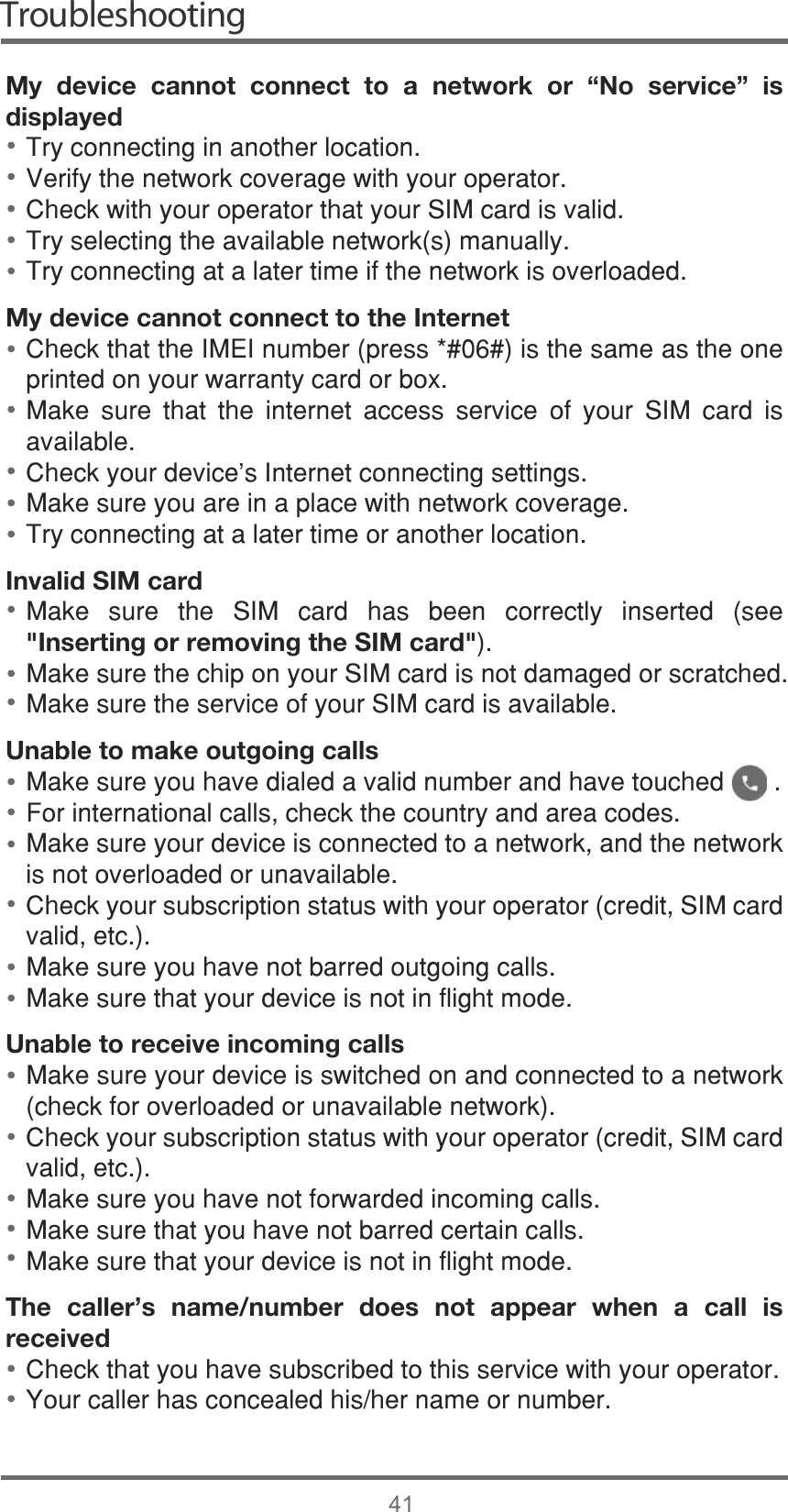 Troubleshooting41My device cannot connect to a network or “No service” is displayed7U\FRQQHFWLQJLQDQRWKHUORFDWLRQ9HULI\WKHQHWZRUNFRYHUDJHZLWK\RXURSHUDWRU&amp;KHFNZLWK\RXURSHUDWRUWKDW\RXU6,0FDUGLVYDOLG7U\VHOHFWLQJWKHDYDLODEOHQHWZRUNVPDQXDOO\7U\FRQQHFWLQJDWDODWHUWLPHLIWKHQHWZRUNLVRYHUORDGHGMy device cannot connect to the Internet&amp;KHFNWKDWWKH,0(,QXPEHUSUHVVLVWKHVDPHDVWKHRQHSULQWHGRQ\RXUZDUUDQW\FDUGRUER[0DNH VXUH WKDW WKH LQWHUQHW DFFHVV VHUYLFH RI \RXU 6,0 FDUG LVDYDLODEOH&amp;KHFN\RXUGHYLFHV,QWHUQHWFRQQHFWLQJVHWWLQJV0DNHVXUH\RXDUHLQDSODFHZLWKQHWZRUNFRYHUDJH7U\FRQQHFWLQJDWDODWHUWLPHRUDQRWKHUORFDWLRQInvalid SIM card0DNH VXUH WKH 6,0 FDUG KDV EHHQ FRUUHFWO\ LQVHUWHG VHH&quot;Inserting or removing the SIM card&quot;0DNHVXUHWKHFKLSRQ\RXU6,0FDUGLVQRWGDPDJHGRUVFUDWFKHG0DNHVXUHWKHVHUYLFHRI\RXU6,0FDUGLVDYDLODEOHUnable to make outgoing calls0DNHVXUH\RXKDYHGLDOHGDYDOLGQXPEHUDQGKDYHWRXFKHG)RULQWHUQDWLRQDOFDOOVFKHFNWKHFRXQWU\DQGDUHDFRGHV0DNHVXUH\RXUGHYLFHLVFRQQHFWHGWRDQHWZRUNDQGWKHQHWZRUNLVQRWRYHUORDGHGRUXQDYDLODEOH&amp;KHFN\RXUVXEVFULSWLRQVWDWXVZLWK\RXURSHUDWRUFUHGLW6,0FDUGYDOLGHWF0DNHVXUH\RXKDYHQRWEDUUHGRXWJRLQJFDOOV0DNHVXUHWKDW\RXUGHYLFHLVQRWLQIOLJKWPRGHUnable to receive incoming calls0DNHVXUH\RXUGHYLFHLVVZLWFKHGRQDQGFRQQHFWHGWRDQHWZRUNFKHFNIRURYHUORDGHGRUXQDYDLODEOHQHWZRUN&amp;KHFN\RXUVXEVFULSWLRQVWDWXVZLWK\RXURSHUDWRUFUHGLW6,0FDUGYDOLGHWF0DNHVXUH\RXKDYHQRWIRUZDUGHGLQFRPLQJFDOOV0DNHVXUHWKDW\RXKDYHQRWEDUUHGFHUWDLQFDOOV0DNHVXUHWKDW\RXUGHYLFHLVQRWLQIOLJKWPRGHThe caller’s name/number does not appear when a call is received&amp;KHFNWKDW\RXKDYHVXEVFULEHGWRWKLVVHUYLFHZLWK\RXURSHUDWRU&lt;RXUFDOOHUKDVFRQFHDOHGKLVKHUQDPHRUQXPEHU••••••••••••••••••••••••••