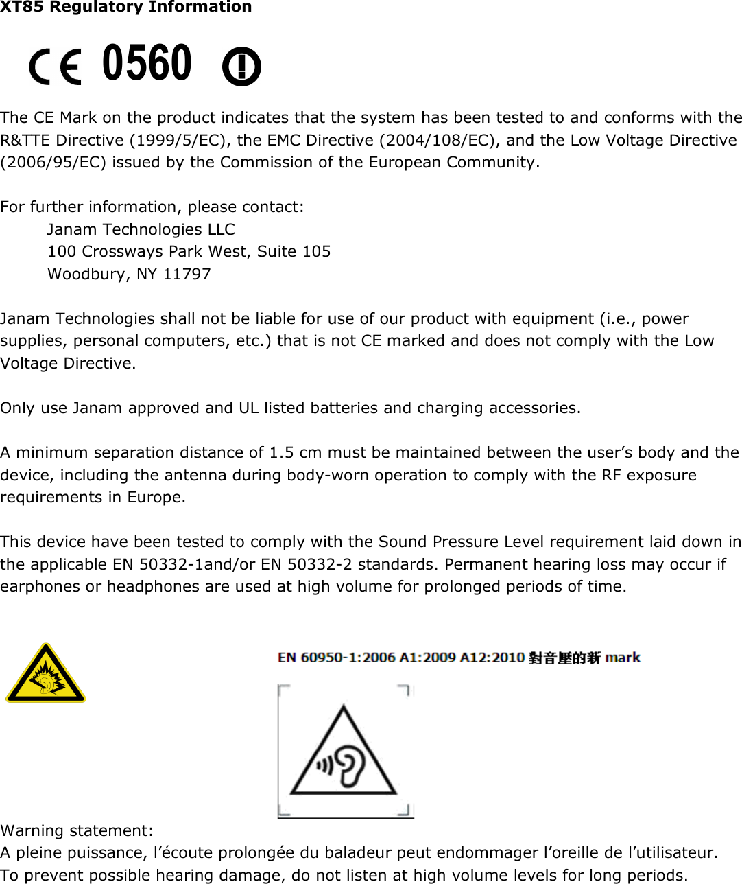 XT85 Regulatory Information     The CE Mark on the product indicates that the system has been tested to and conforms with the R&amp;TTE Directive (1999/5/EC), the EMC Directive (2004/108/EC), and the Low Voltage Directive (2006/95/EC) issued by the Commission of the European Community.  For further information, please contact: Janam Technologies LLC 100 Crossways Park West, Suite 105 Woodbury, NY 11797  Janam Technologies shall not be liable for use of our product with equipment (i.e., power supplies, personal computers, etc.) that is not CE marked and does not comply with the Low Voltage Directive.  Only use Janam approved and UL listed batteries and charging accessories.  A minimum separation distance of 1.5 cm must be maintained between the user’s body and the device, including the antenna during body-worn operation to comply with the RF exposure requirements in Europe.  This device have been tested to comply with the Sound Pressure Level requirement laid down in the applicable EN 50332-1and/or EN 50332-2 standards. Permanent hearing loss may occur if earphones or headphones are used at high volume for prolonged periods of time.                                 Warning statement:  A pleine puissance, l’écoute prolongée du baladeur peut endommager l’oreille de l’utilisateur. To prevent possible hearing damage, do not listen at high volume levels for long periods.      0560 