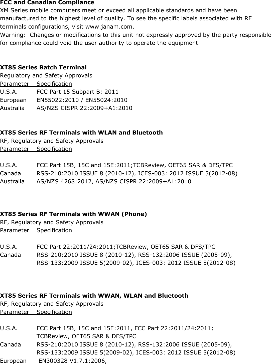 FCC and Canadian Compliance XM Series mobile computers meet or exceed all applicable standards and have been manufactured to the highest level of quality. To see the specific labels associated with RF terminals configurations, visit www.janam.com. Warning:  Changes or modifications to this unit not expressly approved by the party responsible for compliance could void the user authority to operate the equipment.   XT85 Series Batch Terminal Regulatory and Safety Approvals Parameter  Specification U.S.A.  FCC Part 15 Subpart B: 2011 European   EN55022:2010 / EN55024:2010 Australia  AS/NZS CISPR 22:2009+A1:2010   XT85 Series RF Terminals with WLAN and Bluetooth RF, Regulatory and Safety Approvals Parameter  Specification    U.S.A.  FCC Part 15B, 15C and 15E:2011;TCBReview, OET65 SAR &amp; DFS/TPC Canada  RSS-210:2010 ISSUE 8 (2010-12), ICES-003: 2012 ISSUE 5(2012-08) Australia  AS/NZS 4268:2012, AS/NZS CISPR 22:2009+A1:2010    XT85 Series RF Terminals with WWAN (Phone) RF, Regulatory and Safety Approvals Parameter  Specification    U.S.A.  FCC Part 22:2011/24:2011;TCBReview, OET65 SAR &amp; DFS/TPC Canada  RSS-210:2010 ISSUE 8 (2010-12), RSS-132:2006 ISSUE (2005-09),    RSS-133:2009 ISSUE 5(2009-02), ICES-003: 2012 ISSUE 5(2012-08)    XT85 Series RF Terminals with WWAN, WLAN and Bluetooth RF, Regulatory and Safety Approvals Parameter  Specification    U.S.A.  FCC Part 15B, 15C and 15E:2011, FCC Part 22:2011/24:2011;   TCBReview, OET65 SAR &amp; DFS/TPC Canada  RSS-210:2010 ISSUE 8 (2010-12), RSS-132:2006 ISSUE (2005-09),    RSS-133:2009 ISSUE 5(2009-02), ICES-003: 2012 ISSUE 5(2012-08) European   EN300328 V1.7.1:2006,  