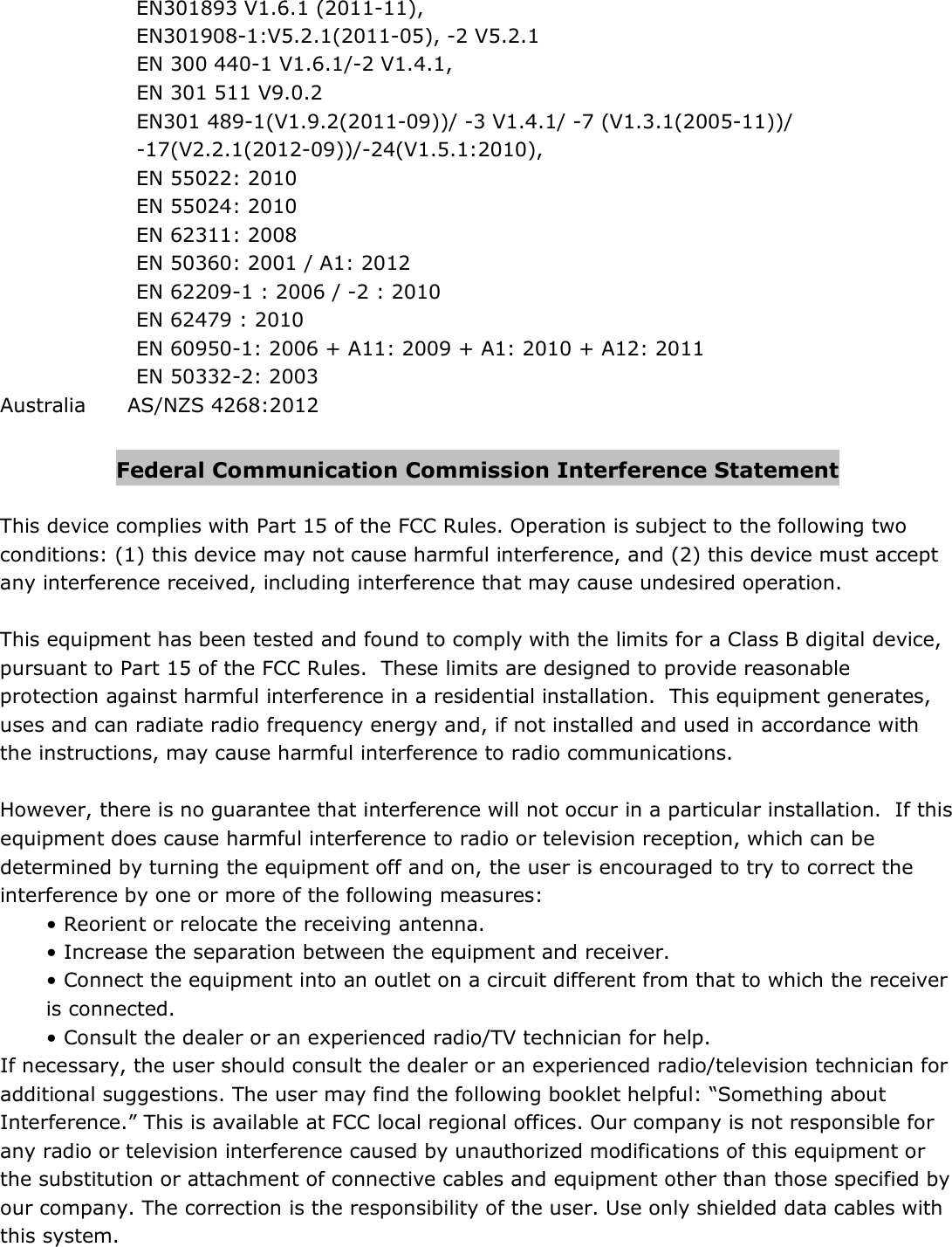 EN301893 V1.6.1 (2011-11),  EN301908-1:V5.2.1(2011-05), -2 V5.2.1 EN 300 440-1 V1.6.1/-2 V1.4.1, EN 301 511 V9.0.2 EN301 489-1(V1.9.2(2011-09))/ -3 V1.4.1/ -7 (V1.3.1(2005-11))/ -17(V2.2.1(2012-09))/-24(V1.5.1:2010),  EN 55022: 2010 EN 55024: 2010 EN 62311: 2008  EN 50360: 2001 / A1: 2012 EN 62209-1 : 2006 / -2 : 2010  EN 62479 : 2010 EN 60950-1: 2006 + A11: 2009 + A1: 2010 + A12: 2011 EN 50332-2: 2003 Australia  AS/NZS 4268:2012  Federal Communication Commission Interference Statement  This device complies with Part 15 of the FCC Rules. Operation is subject to the following two conditions: (1) this device may not cause harmful interference, and (2) this device must accept any interference received, including interference that may cause undesired operation.  This equipment has been tested and found to comply with the limits for a Class B digital device, pursuant to Part 15 of the FCC Rules.  These limits are designed to provide reasonable protection against harmful interference in a residential installation.  This equipment generates, uses and can radiate radio frequency energy and, if not installed and used in accordance with the instructions, may cause harmful interference to radio communications.  However, there is no guarantee that interference will not occur in a particular installation.  If this equipment does cause harmful interference to radio or television reception, which can be determined by turning the equipment off and on, the user is encouraged to try to correct the interference by one or more of the following measures: • Reorient or relocate the receiving antenna. • Increase the separation between the equipment and receiver. • Connect the equipment into an outlet on a circuit different from that to which the receiver is connected. • Consult the dealer or an experienced radio/TV technician for help. If necessary, the user should consult the dealer or an experienced radio/television technician for additional suggestions. The user may find the following booklet helpful: “Something about Interference.” This is available at FCC local regional offices. Our company is not responsible for any radio or television interference caused by unauthorized modifications of this equipment or the substitution or attachment of connective cables and equipment other than those specified by our company. The correction is the responsibility of the user. Use only shielded data cables with this system. 