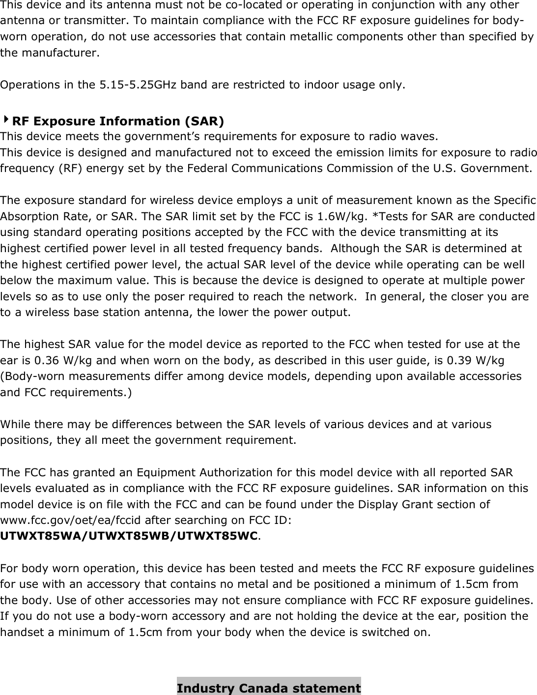  This device and its antenna must not be co-located or operating in conjunction with any other antenna or transmitter. To maintain compliance with the FCC RF exposure guidelines for body-worn operation, do not use accessories that contain metallic components other than specified by the manufacturer.  Operations in the 5.15-5.25GHz band are restricted to indoor usage only.  4444RF Exposure Information (SAR) This device meets the government’s requirements for exposure to radio waves. This device is designed and manufactured not to exceed the emission limits for exposure to radio frequency (RF) energy set by the Federal Communications Commission of the U.S. Government.    The exposure standard for wireless device employs a unit of measurement known as the Specific Absorption Rate, or SAR. The SAR limit set by the FCC is 1.6W/kg. *Tests for SAR are conducted using standard operating positions accepted by the FCC with the device transmitting at its highest certified power level in all tested frequency bands.  Although the SAR is determined at the highest certified power level, the actual SAR level of the device while operating can be well below the maximum value. This is because the device is designed to operate at multiple power levels so as to use only the poser required to reach the network.  In general, the closer you are to a wireless base station antenna, the lower the power output.  The highest SAR value for the model device as reported to the FCC when tested for use at the ear is 0.36 W/kg and when worn on the body, as described in this user guide, is 0.39 W/kg (Body-worn measurements differ among device models, depending upon available accessories and FCC requirements.)  While there may be differences between the SAR levels of various devices and at various positions, they all meet the government requirement.  The FCC has granted an Equipment Authorization for this model device with all reported SAR levels evaluated as in compliance with the FCC RF exposure guidelines. SAR information on this model device is on file with the FCC and can be found under the Display Grant section of www.fcc.gov/oet/ea/fccid after searching on FCC ID: UTWXT85WA/UTWXT85WB/UTWXT85WC.  For body worn operation, this device has been tested and meets the FCC RF exposure guidelines for use with an accessory that contains no metal and be positioned a minimum of 1.5cm from the body. Use of other accessories may not ensure compliance with FCC RF exposure guidelines.  If you do not use a body-worn accessory and are not holding the device at the ear, position the handset a minimum of 1.5cm from your body when the device is switched on.   Industry Canada statement 