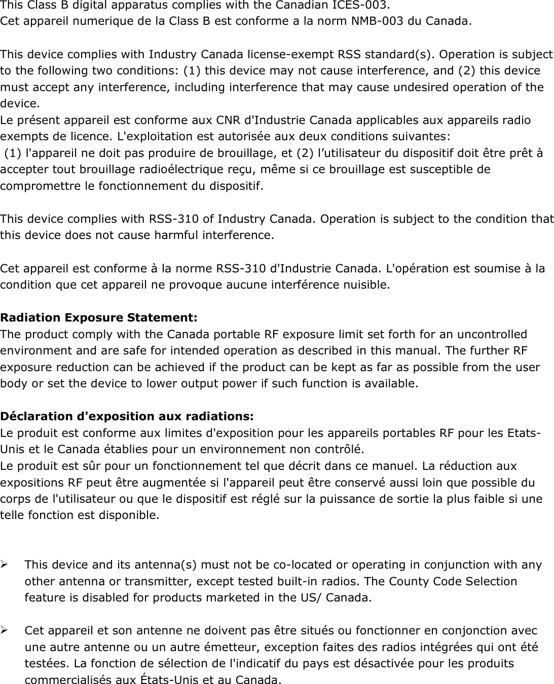  This Class B digital apparatus complies with the Canadian ICES-003. Cet appareil numerique de la Class B est conforme a la norm NMB-003 du Canada.  This device complies with Industry Canada license-exempt RSS standard(s). Operation is subject to the following two conditions: (1) this device may not cause interference, and (2) this device must accept any interference, including interference that may cause undesired operation of the device. Le présent appareil est conforme aux CNR d&apos;Industrie Canada applicables aux appareils radio exempts de licence. L&apos;exploitation est autorisée aux deux conditions suivantes:   (1) l&apos;appareil ne doit pas produire de brouillage, et (2) l’utilisateur du dispositif doit être prêt à accepter tout brouillage radioélectrique reçu, même si ce brouillage est susceptible de compromettre le fonctionnement du dispositif.  This device complies with RSS-310 of Industry Canada. Operation is subject to the condition that this device does not cause harmful interference.  Cet appareil est conforme à la norme RSS-310 d&apos;Industrie Canada. L&apos;opération est soumise à la condition que cet appareil ne provoque aucune interférence nuisible.  Radiation Exposure Statement: The product comply with the Canada portable RF exposure limit set forth for an uncontrolled environment and are safe for intended operation as described in this manual. The further RF exposure reduction can be achieved if the product can be kept as far as possible from the user body or set the device to lower output power if such function is available.  Déclaration d&apos;exposition aux radiations: Le produit est conforme aux limites d&apos;exposition pour les appareils portables RF pour les Etats-Unis et le Canada établies pour un environnement non contrôlé. Le produit est sûr pour un fonctionnement tel que décrit dans ce manuel. La réduction aux expositions RF peut être augmentée si l&apos;appareil peut être conservé aussi loin que possible du corps de l&apos;utilisateur ou que le dispositif est réglé sur la puissance de sortie la plus faible si une telle fonction est disponible.    This device and its antenna(s) must not be co-located or operating in conjunction with any other antenna or transmitter, except tested built-in radios. The County Code Selection feature is disabled for products marketed in the US/ Canada.   Cet appareil et son antenne ne doivent pas être situés ou fonctionner en conjonction avec une autre antenne ou un autre émetteur, exception faites des radios intégrées qui ont été testées. La fonction de sélection de l&apos;indicatif du pays est désactivée pour les produits commercialisés aux États-Unis et au Canada.   