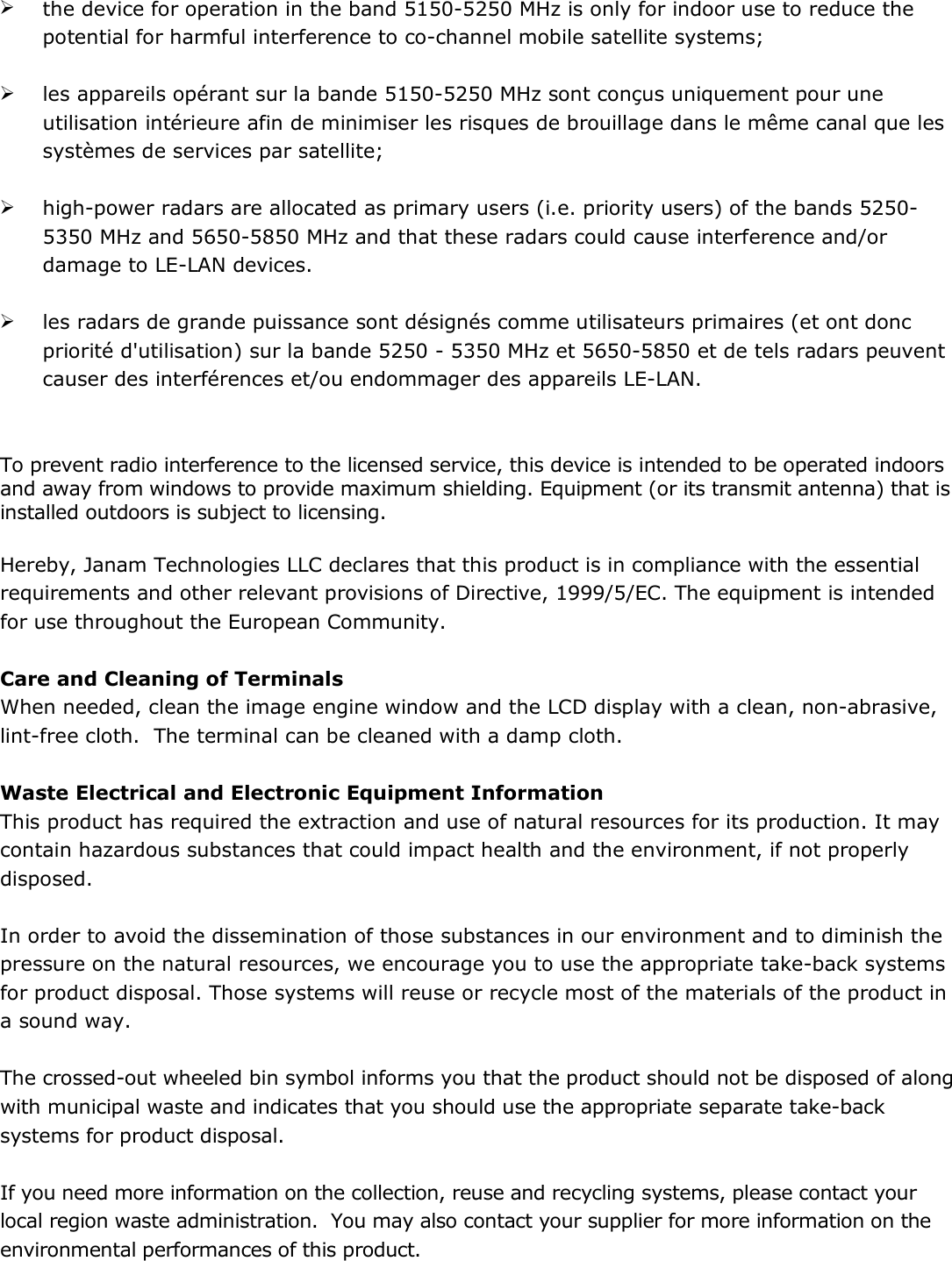  the device for operation in the band 5150-5250 MHz is only for indoor use to reduce the potential for harmful interference to co-channel mobile satellite systems;   les appareils opérant sur la bande 5150-5250 MHz sont conçus uniquement pour une utilisation intérieure afin de minimiser les risques de brouillage dans le même canal que les systèmes de services par satellite;   high-power radars are allocated as primary users (i.e. priority users) of the bands 5250-5350 MHz and 5650-5850 MHz and that these radars could cause interference and/or damage to LE-LAN devices.   les radars de grande puissance sont désignés comme utilisateurs primaires (et ont donc priorité d&apos;utilisation) sur la bande 5250 - 5350 MHz et 5650-5850 et de tels radars peuvent causer des interférences et/ou endommager des appareils LE-LAN.   To prevent radio interference to the licensed service, this device is intended to be operated indoors and away from windows to provide maximum shielding. Equipment (or its transmit antenna) that is installed outdoors is subject to licensing.  Hereby, Janam Technologies LLC declares that this product is in compliance with the essential requirements and other relevant provisions of Directive, 1999/5/EC. The equipment is intended for use throughout the European Community.   Care and Cleaning of Terminals When needed, clean the image engine window and the LCD display with a clean, non-abrasive, lint-free cloth.  The terminal can be cleaned with a damp cloth.  Waste Electrical and Electronic Equipment Information This product has required the extraction and use of natural resources for its production. It may contain hazardous substances that could impact health and the environment, if not properly disposed.  In order to avoid the dissemination of those substances in our environment and to diminish the pressure on the natural resources, we encourage you to use the appropriate take-back systems for product disposal. Those systems will reuse or recycle most of the materials of the product in a sound way.  The crossed-out wheeled bin symbol informs you that the product should not be disposed of along with municipal waste and indicates that you should use the appropriate separate take-back systems for product disposal.  If you need more information on the collection, reuse and recycling systems, please contact your local region waste administration.  You may also contact your supplier for more information on the environmental performances of this product. 