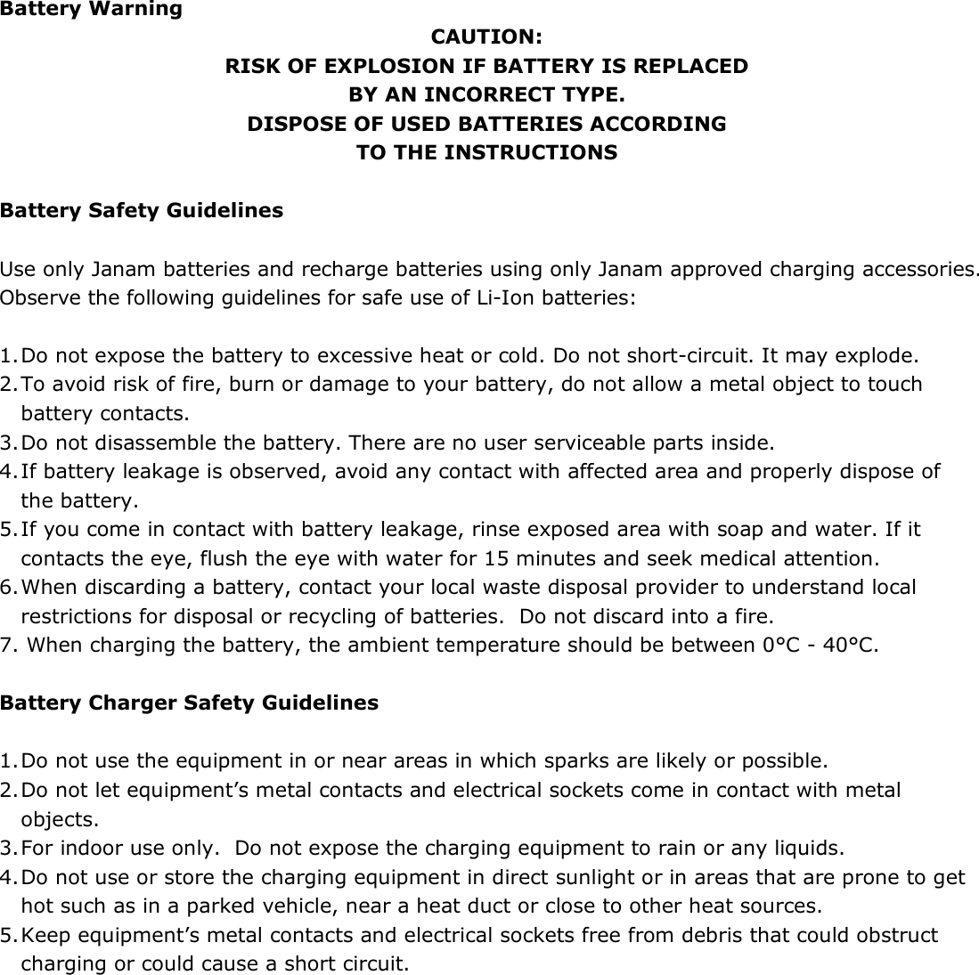  Battery Warning CAUTION: RISK OF EXPLOSION IF BATTERY IS REPLACED BY AN INCORRECT TYPE. DISPOSE OF USED BATTERIES ACCORDING TO THE INSTRUCTIONS  Battery Safety Guidelines  Use only Janam batteries and recharge batteries using only Janam approved charging accessories. Observe the following guidelines for safe use of Li-Ion batteries:  1. Do not expose the battery to excessive heat or cold. Do not short-circuit. It may explode. 2. To avoid risk of fire, burn or damage to your battery, do not allow a metal object to touch battery contacts. 3. Do not disassemble the battery. There are no user serviceable parts inside. 4. If battery leakage is observed, avoid any contact with affected area and properly dispose of the battery. 5. If you come in contact with battery leakage, rinse exposed area with soap and water. If it contacts the eye, flush the eye with water for 15 minutes and seek medical attention. 6. When discarding a battery, contact your local waste disposal provider to understand local restrictions for disposal or recycling of batteries.  Do not discard into a fire. 7. When charging the battery, the ambient temperature should be between 0°C - 40°C.  Battery Charger Safety Guidelines  1. Do not use the equipment in or near areas in which sparks are likely or possible. 2. Do not let equipment’s metal contacts and electrical sockets come in contact with metal objects. 3. For indoor use only.  Do not expose the charging equipment to rain or any liquids. 4. Do not use or store the charging equipment in direct sunlight or in areas that are prone to get hot such as in a parked vehicle, near a heat duct or close to other heat sources. 5. Keep equipment’s metal contacts and electrical sockets free from debris that could obstruct charging or could cause a short circuit. 