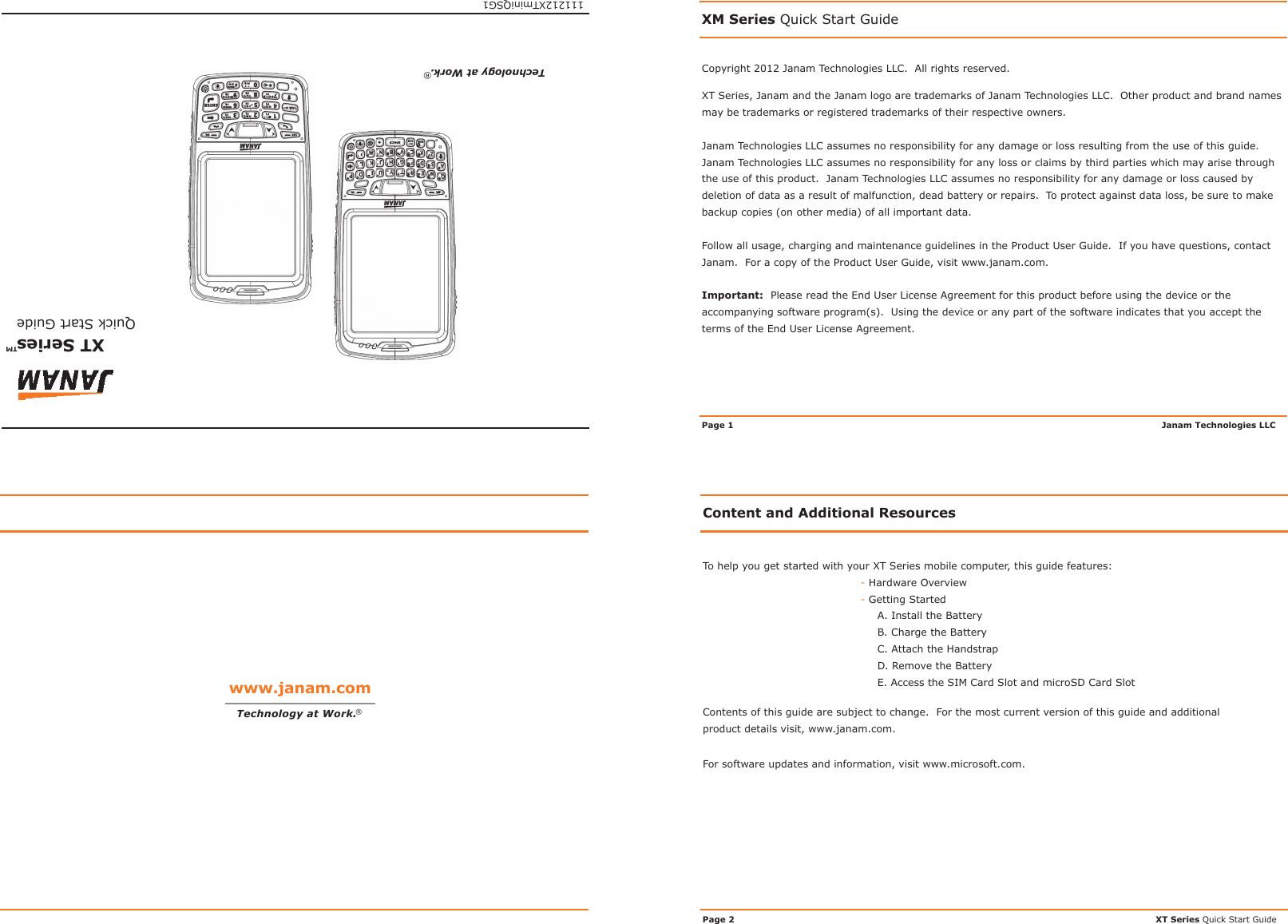 Copyright 2012 Janam Technologies LLC.  All rights reserved.XM Series Quick Start GuideXT Series, Janam and the Janam logo are trademarks of Janam Technologies LLC.  Other product and brand names may be trademarks or registered trademarks of their respective owners.Janam Technologies LLC assumes no responsibility for any damage or loss resulting from the use of this guide.  Janam Technologies LLC assumes no responsibility for any loss or claims by third parties which may arise through the use of this product.  Janam Technologies LLC assumes no responsibility for any damage or loss caused by deletion of data as a result of malfunction, dead battery or repairs.  To protect against data loss, be sure to make backup copies (on other media) of all important data.Follow all usage, charging and maintenance guidelines in the Product User Guide.  If you have questions, contact Janam.  For a copy of the Product User Guide, visit www.janam.com.Important:  Please read the End User License Agreement for this product before using the device or the accompanying software program(s).  Using the device or any part of the software indicates that you accept the terms of the End User License Agreement.Janam Technologies LLCPage 1Content and Additional ResourcesTo help you get started with your XT Series mobile computer, this guide features:- Hardware Overview- Getting StartedA. Install the BatteryB. Charge the BatteryC. Attach the HandstrapD. Remove the BatteryE. Access the SIM Card Slot and microSD Card SlotContents of this guide are subject to change.  For the most current version of this guide and additional product details visit, www.janam.com.For software updates and information, visit www.microsoft.com.XT Series Quick Start GuidePage 2www.janam.comTechnology at Work.®XT  Series   Quick Start Guide™111212XTminiQSG1Technology at Work.®
