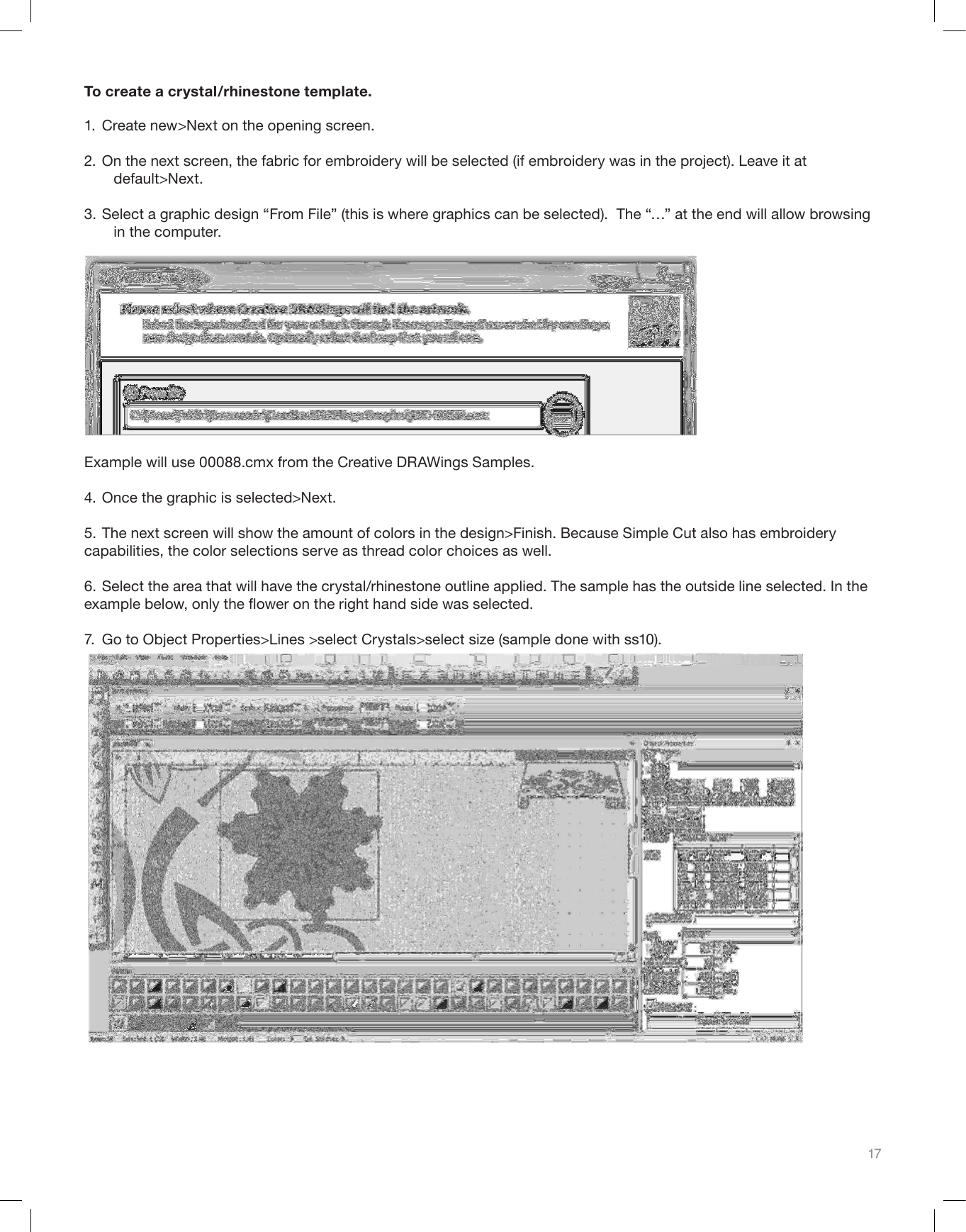 17To create a crystal/rhinestone template. 1.  Create new&gt;Next on the opening screen.2. On the next screen, the fabric for embroidery will be selected (if embroidery was in the project). Leave it at        default&gt;Next.3. Select a graphic design “From File” (this is where graphics can be selected).  The “…” at the end will allow browsing     in the computer.  Example will use 00088.cmx from the Creative DRAWings Samples.  4. Once the graphic is selected&gt;Next.5. The next screen will show the amount of colors in the design&gt;Finish. Because Simple Cut also has embroidery capabilities, the color selections serve as thread color choices as well.6. Select the area that will have the crystal/rhinestone outline applied. The sample has the outside line selected. In the example below, only the ower on the right hand side was selected.7.  Go to Object Properties&gt;Lines &gt;select Crystals&gt;select size (sample done with ss10).     