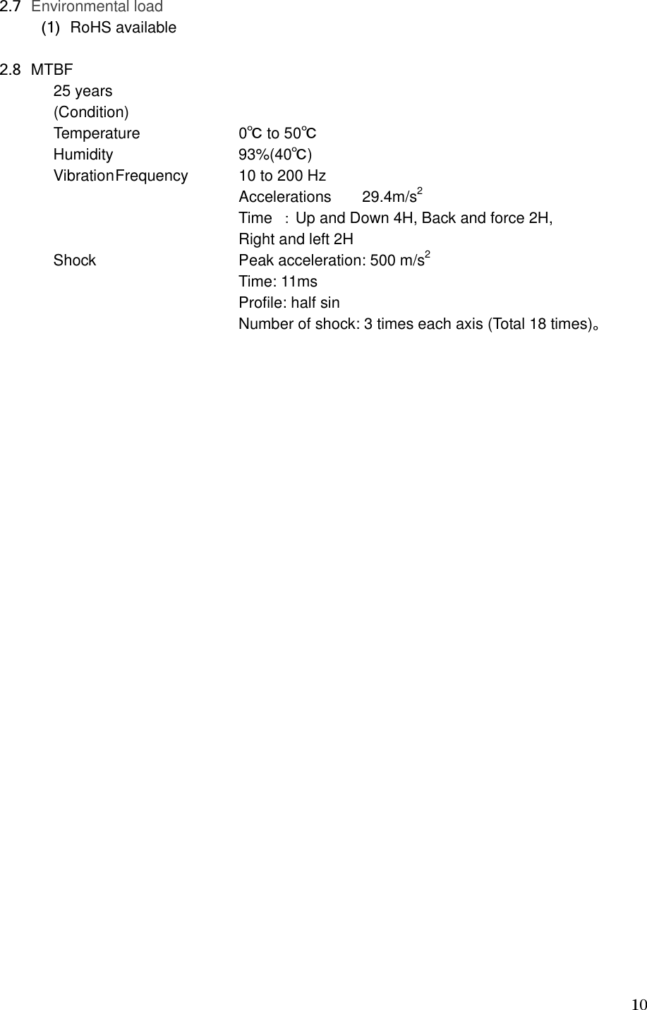   10   2.7 Environmental load   (1) RoHS available    2.8 MTBF   25 years        (Condition)   Temperature      0℃ to 50℃ Humidity     93%(40℃) Vibration Frequency  10 to 200 Hz Accelerations    29.4m/s2 Time ：Up and Down 4H, Back and force 2H,   Right and left 2H Shock      Peak acceleration: 500 m/s2       Time: 11ms       Profile: half sin           Number of shock: 3 times each axis (Total 18 times)。 